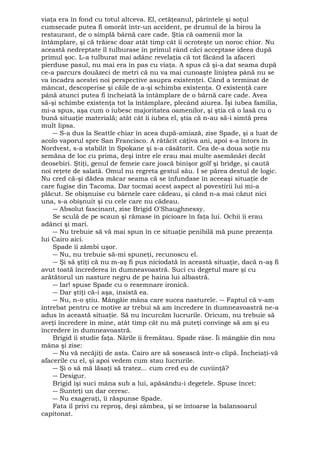 viaţa era în fond cu totul altceva. El, cetăţeanul, părintele şi soţul 
cumsecade putea fi omorât într-un accident, pe drumul de la birou la 
restaurant, de o simplă bârnă care cade. Ştia că oamenii mor la 
întâmplare, şi că trăiesc doar atât timp cât îi ocroteşte un noroc chior. Nu 
această nedreptate îl tulburase în primul rând căci acceptase ideea după 
primul şoc. L-a tulburat mai adânc revelaţia că tot făcând la afaceri 
pierduse pasul, nu mai era în pas cu viaţa. A spus că şi-a dat seama după 
ce-a parcurs douăzeci de metri că nu va mai cunoaşte liniştea până nu se 
va încadra acestei noi perspective asupra existenţei. Când a terminat de 
mâncat, descoperise şi căile de a-şi schimba existenţa. O existenţă care 
până atunci putea fi încheiată la întâmplare de o bârnă care cade. Avea 
să-şi schimbe existenţa tot la întâmplare, plecând aiurea. Îşi iubea familia, 
mi-a spus, aşa cum o iubesc majoritatea oamenilor, şi ştia că o lasă cu o 
bună situaţie materială; atât cât îi iubea el, ştia că n-au să-i simtă prea 
mult lipsa. 
― S-a dus la Seattle chiar în acea după-amiază, zise Spade, şi a luat de 
acolo vaporul spre San Francisco. A rătăcit câţiva ani, apoi s-a întors în 
Nordvest, s-a stabilit în Spokane şi s-a căsătorit. Cea de-a doua soţie nu 
semăna de loc cu prima, deşi între ele erau mai multe asemănări decât 
deosebiri. Ştiţi, genul de femeie care joacă binişor golf şi bridge, şi caută 
noi reţete de salată. Omul nu regreta gestul său. I se părea destul de logic. 
Nu cred că-şi dădea măcar seama că se înfundase în aceeaşi situaţie de 
care fugise din Tacoma. Dar tocmai acest aspect al povestirii lui mi-a 
plăcut. Se obişnuise cu bârnele care cădeau, şi când n-a mai căzut nici 
una, s-a obişnuit şi cu cele care nu cădeau. 
― Absolut fascinant, zise Brigid O'Shaughnessy. 
Se sculă de pe scaun şi rămase în picioare în faţa lui. Ochii îi erau 
adânci şi mari. 
― Nu trebuie să vă mai spun în ce situaţie penibilă mă pune prezenţa 
lui Cairo aici. 
Spade îi zâmbi uşor. 
― Nu, nu trebuie să-mi spuneţi, recunoscu el. 
― Şi să ştiţi că nu m-aş fi pus niciodată în această situaţie, dacă n-aş fi 
avut toată încrederea în dumneavoastră. Suci cu degetul mare şi cu 
arătătorul un nasture negru de pe haina lui albastră. 
― Iar! spuse Spade cu o resemnare ironică. 
― Dar ştiţi că-i aşa, insistă ea. 
― Nu, n-o ştiu. Mângâie mâna care sucea nasturele. ― Faptul că v-am 
întrebat pentru ce motive ar trebui să am încredere în dumneavoastră ne-a 
adus în această situaţie. Să nu încurcăm lucrurile. Oricum, nu trebuie să 
aveţi încredere în mine, atât timp cât nu mă puteţi convinge să am şi eu 
încredere în dumneavoastră. 
Brigid îi studie faţa. Nările îi fremătau. Spade râse. Îi mângâie din nou 
mâna şi zise: 
― Nu vă necăjiţi de asta. Cairo are să sosească într-o clipă. Încheiaţi-vă 
afacerile cu el, şi apoi vedem cum stau lucrurile. 
― Şi o să mă lăsaţi să tratez... cum cred eu de cuviinţă? 
― Desigur. 
Brigid îşi suci mâna sub a lui, apăsându-i degetele. Spuse încet: 
― Sunteţi un dar ceresc. 
― Nu exageraţi, îi răspunse Spade. 
Fata îl privi cu reproş, deşi zâmbea, şi se întoarse la balansoarul 
capitonat. 
 