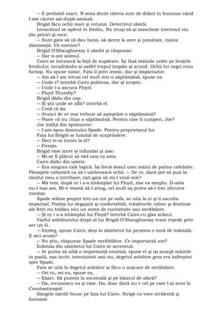 ― E probabil exact. N-avea decât câteva sute de dolari în buzunar când 
l-am căutat azi-după-amiază. 
Brigid făcu ochii mari şi rotunzi. Detectivul zâmbi. 
Levantinul se aplecă în fotoliu. Nu reuşi să-şi mascheze interesul viu 
din priviri şi voce: 
― Sunt gata să vă dau banii, să zicem la zece şi jumătate, mâine 
dimineaţă. Vă convine? 
Brigid O'Shaughnessy îi zâmbi şi răspunse: 
― Dar n-am şoimul. 
Cairo se întunecă la faţă de supărare. Îşi lăsă mâinile urâte pe braţele 
fotoliului, încadrându-şi astfel trupul ţeapăn şi scund. Ochii lui negri erau 
furioşi. Nu spuse nimic. Fata îl privi ironic, dar şi împăciuitor. 
― Am să-l am totuşi cel mult într-o săptămână, spuse ea. 
― Unde-i? întrebă Cairo politicos, dar şl sceptic. 
― Unde l-a ascuns Floyd. 
― Floyd Thursby? 
Brigid dădu din cap. 
― Şi ştii unde se află? întrebă el. 
― Cred că da. 
― Atunci de ce mai trebuie să aşteptăm o săptămână? 
― Poate că nu chiar o săptămână. Pentru cine îl cumperi, Joe? 
Joe înălţă din sprâncene: 
― I-am spus domnului Spade. Pentru proprietarul lui. 
Faţa lui Brigid se lumină de surprindere. 
― Deci te-ai întors la el? 
― Fireşte. 
Brigid râse încet şi înfundat şi zise: 
― Mi-ar fi plăcut să văd una ca asta. 
Cairo dădu din umeri: 
― Era singura cale logică. Îşi frecă dosul unei mâini de palma celeilalte. 
Pleoapele coborâră ca să-i umbrească ochii. ― De ce, dacă pot să pun la 
rândul meu o întrebare, eşti gata să mi-l vinzi mie? 
― Mă tem, după ce i s-a întâmplat lui Floyd, zise ea simplu. D-asta 
nu-l mai am. Mi-e teamă să-l ating, cel mult aş putea să-l trec altcuiva 
imediat. 
Spade stătea proptit într-un cot pe sofa, se uita la ei şi îi asculta 
imparţial. Poziţia lui degajată şi confortabilă, trăsăturile calme şi destinse 
ale feţei nu trădau nici un semn de curiozitate sau nerăbdare. 
― Şi ce i s-a întâmplat lui Floyd? întrebă Cairo cu glas scăzut. 
Vârful arătătorului drept al lui Brigid O'Shaughnessy trase repede prin 
aer un G. 
― Înţeleg, spuse Cairo, deşi în zâmbetul lui persista o notă de îndoială. 
E aici acum? 
― Nu ştiu, răspunse Spade nerăbdător. Ce importanţă are? 
Îndoiala din zâmbetul lui Cairo se accentuă. 
― Ar putea să aibă o importanţă enormă, spuse el şi îşi aranjă mâinile 
în poală, aşa încât, intenţionat sau nu, degetul arătător gros era îndreptat 
spre Spade. 
Fata se uită la degetul arătător şi făcu o mişcare de nerăbdare. 
― Ori tu, ori eu, spuse ea, 
― Exact. Să punem la socoteală şi pe băiatul de afară? 
― Da, recunoscu ea şi râse. Da, doar dacă nu e cel pe care l-ai avut la 
Constaatinopol. 
Sângele năvăli brusc pe faţa Iui Cairo. Strigă cu voce stridentă şi 
furioasă: 
 