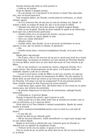 Dundy strânse din dinţi şi vorbi printre ei. 
― Lasă-ne să intrăm. 
Buza lui Spade îi dezgoli caninii. 
― N-o să intraţi. Ce-o să faceţi? O să intraţi cu forţa? Sau discutăm 
aici, sau vă duceţi dracului! 
Tom suspină adâice, iar Dundy, continuând să vorbească, cu dinţii 
strânşi, spuse: 
― Ar fi în interesul tău să mai joci şi cum îţi cântăm noi, Spade. Ai 
scăpat o dată, ai scăpat de două ori, dar n-ai să scapi la infinit. 
― Opreşte-mă când are să-ţi dea mâna, îi replică arogant Spade. 
― Asta şi am de gând. Dundy îşi duse mâinile la spate şi îşi ridică faţa 
dură spre cea a detectivului particular. 
― Umblă vorba că tu şi nevasta lui Archer i-aţi pus coarne. 
― Asta-i invenţia ta, spuse Spade şi râse. 
― Deci nu-i nimic adevărat? 
― Absolut nimic. 
― Umblă vorba, zise Dundy, că ea a încercat să divorţeze ca să se 
mărite cu tine, dar că Archer a refuzat. E adevărat? 
― Nu. 
― Umblă vorba chiar, continuă încăpăţânat Dundy, că d-asta a fost 
omorât. 
Spade păru vag amuzat. 
― Nu fi porc, zise el. Nu încerca să-mi pui în cârcă mai mult de o crimă 
în acelaşi timp. La început ai susţinut că l-am omorât pe Thursby fiindcă 
l-a ucis pe Miles, teorie care nu ţine dacă mă acuzi că l-am omorât şi pe 
Miles. 
― Nu eu am susţinut c-ai omorât pe cineva, răspunse Dundy. Tu o 
repeţi mereu. Dar să presupunem că am spus. I-ai fi putut omorî pe 
amândoi. Există o cale de-a o dovedi. 
― I-auzi! L-aş fi putut ucide pe Miles ca să-i iau nevasta, iar apoi pe 
Thursby ca să trec pe seama lui asasinarea lui Miles. Nu ţine ipoteza ta 
decât dacă aş mai omorî pe cineva şi aş trece pe seama lui şi asasinarea 
lui Thursby. Cât timp o să mă tot suspectaţi? O să mă arestaţi pentru 
toate crimele comise la San Francisco de acum înainte? 
― Lasă farsa, Sam, spuse Tom. Ştii foarte bine că nici nouă nu ne place 
istoria asta, dar trebuie să anchetăm. 
― Şi primim răspunsuri al dracului de mincinoase, adăugă Dundy 
insinuant. 
― Calmează-te, îl preveni Spade. 
Dundy îl măsură din priviri, apoi îl pironi în ochi. 
― Dacă susţii că n-a fost nimic între tine şi nevasta lui Archer, zise el, 
eşti un mincinos, şi ţi-o spun pe şleau. 
Ochii mici ai lui Tom trădară o uşoară surprindere. Spade îşi umezi 
buzele şi întrebă: 
― Asta e noutatea formidabilă pentru care ai venit la o oră atât de 
târzie? 
― E una din ele. 
Dundy îşi lăsă în jos colţurile gurii. 
― Dă-ne drumul înăuntru. Arătă semnificativ cu capul spre pragul uşii 
în care stătea Spade. 
Spade se încruntă şi clătină din cap. Colţurile gurii lui Dundy se 
ridicară într-un zâmbet de satisfacţie crudă. 
― Trebuie să fie ceva la mijloc, îi spuse el lui Tom. 
Tom se mută de pe un picior pe altul, fără să se uite la vreunul dintre 
ei, şi mârâi: 
 