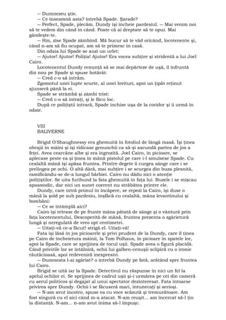 ― Dumnezeu ştie. 
― Ce înseamnă asta? întrebă Spade. Şarade? 
― Perfect, Spade, plecăm. Dundy îşi încheie pardesiul. ― Mai venim noi 
să te vedem din când în când. Poate că ai dreptate să te opui. Mai 
gândeşte-te. 
― Hm, zise Spade zâmbind. Mă bucur să te văd oricând, locotenente şi, 
când n-am să fiu ocupat, am să te primesc în casă. 
Din odaia lui Spade se auzi un urlet: 
― Ajutor! Ajutor! Poliţia! Ajutor! Era vocea subţire şi stridentă a lui Joel 
Cairo. 
Locotenentul Dundy renunţă să se mai depărteze de uşă, îl înfruntă 
din nou pe Spade şi spuse hotărât: 
― Cred c-o să intrăm. 
Zgomotul unei lupte scurte, al unei lovituri, apoi un ţipăt reţinut 
ajunseră până la ei. 
Spade se strâmbă şi zâmbi trist: 
― Cred c-o să intraţi, şi le făcu loc. 
După ce poliţiştii intrară, Spade închise uşa de la coridor şi îi urmă în 
odaie. 
VIII 
BALIVERNE 
Brigid O'Shaughnessy era ghemuită în fotoliul de lângă masă. Îşi ţinea 
obrajii în mâini şi îşi ridicase genunchii ca să-şi ascundă partea de jos a 
feţei. Avea cearcăne albe şi era îngrozită. Joel Cairo, în picioare, se 
aplecase peste ea şi ţinea în mănă pistolul pe care i-l smulsese Spade. Cu 
cealaltă mână îşi apăsa fruntea. Printre degete îi curgea sânge care i se 
prelingea pe ochi. O altă dâră, mai subţire i se scurgea din buza plesnită, 
ramificându-se de-a lungul bărbiei. Cairo nu dădu nici o atenţie 
poliţiştilor. Se uita furibund la fata ghemuită în faţa lui. Buzele i se mişcau 
spasmodic, dar nici un sunet coerent nu străbătea printre ele. 
Dundy, care intră primul în încăpere, se repezi la Cairo, îşi duse o 
mână la şold pe sub pardesiu, înşfăcă cu cealaltă, mâna levantinului şi 
bombăni: 
― Ce se întâmplă aici? 
Cairo îşi retrase de pe frunte mâna pătată de sânge şi o vântură prin 
faţa locotenentului, Descoperită de mână, fruntea prezenta o zgârietură 
lungă şi neregulată de vreo opt centimetri. 
― Uitaţi-vă ce-a făcut! strigă el. Uitaţi-vă! 
Fata îşi lăsă în jos picioarele şi privi prudent de la Dundy, care îl ţinea 
pe Cairo de încheietura mâinii, la Tom Polhaus, în picioare în spatele lor, 
apoi la Spade, care se sprijinea de tocul uşii. Spade avea o figură placidă. 
Când privirile lor se întâlniră, ochii lui galben-cenuşii sclipiră cu o ironie 
răutăcioasă, apoi redeveniră inexpresivi. 
― Dumneata l-ai zgâriat? o întrebă Dundy pe fată, arătând spre fruntea 
lui Cairo. 
Brigid se uită iar la Spade. Detectivul nu răspunse în nici un fel la 
apelul ochilor ei. Se sprijinea de cadrul uşii şi-i urmărea pe cei din cameră 
cu aerul politicos şi degajat al unui spectator dezinteresat. Fata întoarse 
privirea spre Dundy. Ochii i se făcuseră mari, întunecaţi şi serioşi. 
― N-am avut încotro, spuse ea cu voce scăzută şi tremurătoare. Am 
fost singură cu el aici când m-a atacat. N-am reuşit... am încercat să-l ţin 
la distanţă. N-am... n-am avut inima să-l împuşc. 
 
