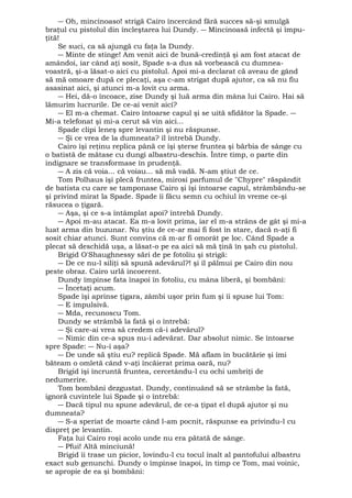 ― Oh, mincinoaso! strigă Cairo încercând fără succes să-şi smulgă 
braţul cu pistolul din încleştarea lui Dundy. ― Mincinoasă infectă şi împu-ţită! 
Se suci, ca să ajungă cu faţa la Dundy. 
― Minte de stinge! Am venit aici de bună-credinţă şi am fost atacat de 
amândoi, iar când aţi sosit, Spade s-a dus să vorbească cu dumnea-voastră, 
şi-a lăsat-o aici cu pistolul. Apoi mi-a declarat că aveau de gând 
să mă omoare după ce plecaţi, aşa c-am strigat după ajutor, ca să nu fiu 
asasinat aici, şi atunci m-a lovit cu arma. 
― Hei, dă-o încoace, zise Dundy şi luă arma din mâna lui Cairo. Hai să 
lămurim lucrurile. De ce-ai venit aici? 
― El m-a chemat. Cairo întoarse capul şi se uită sfidător la Spade. ― 
Mi-a telefonat şi mi-a cerut să vin aici... 
Spade clipi leneş spre levantin şi nu răspunse. 
― Şi ce vrea de la dumneata? îl întrebă Dundy. 
Cairo îşi reţinu replica până ce îşi şterse fruntea şi bărbia de sânge cu 
o batistă de mătase cu dungi albastru-deschis. Între timp, o parte din 
indignare se transformase în prudenţă. 
― A zis că voia... că voiau... să mă vadă. N-am ştiut de ce. 
Tom Polhaus îşi plecă fruntea, mirosi parfumul de "Chypre" răspândit 
de batista cu care se tamponase Cairo şi îşi întoarse capul, strâmbându-se 
şi privind mirat la Spade. Spade îi făcu semn cu ochiul în vreme ce-şi 
răsucea o ţigară. 
― Aşa, şi ce s-a întâmplat apoi? întrebă Dundy. 
― Apoi m-au atacat. Ea m-a lovit prima, iar el m-a strâns de gât şi mi-a 
luat arma din buzunar. Nu ştiu de ce-ar mai fi fost în stare, dacă n-aţi fi 
sosit chiar atunci. Sunt convins că m-ar fi omorât pe loc. Când Spade a 
plecat să deschidă uşa, a lăsat-o pe ea aici să mă ţină în şah cu pistolul. 
Brigid O'Shaughnessy sări de pe fotoliu şi strigă: 
― De ce nu-l siliţi să spună adevărul?! şi îl pălmui pe Cairo din nou 
peste obraz. Cairo urlă incoerent. 
Dundy împinse fata înapoi în fotoliu, cu mâna liberă, şi bombăni: 
― Încetaţi acum. 
Spade îşi aprinse ţigara, zâmbi uşor prin fum şi îi spuse lui Tom: 
― E impulsivă. 
― Mda, recunoscu Tom. 
Dundy se strâmbă la fată şi o întrebă: 
― Şi care-ai vrea să credem că-i adevărul? 
― Nimic din ce-a spus nu-i adevărat. Dar absolut nimic. Se întoarse 
spre Spade: ― Nu-i aşa? 
― De unde să ştiu eu? replică Spade. Mă aflam în bucătărie şi îmi 
băteam o omletă când v-aţi încăierat prima oară, nu? 
Brigid îşi încruntă fruntea, cercetându-l cu ochi umbriţi de 
nedumerire. 
Tom bombăni dezgustat. Dundy, continuând să se strâmbe la fată, 
ignoră cuvintele lui Spade şi o întrebă: 
― Dacă tipul nu spune adevărul, de ce-a ţipat el după ajutor şi nu 
dumneata? 
― S-a speriat de moarte când l-am pocnit, răspunse ea privindu-l cu 
dispreţ pe levantin. 
Faţa lui Cairo roşi acolo unde nu era pătată de sânge. 
― Pfui! Altă minciună! 
Brigid îi trase un picior, lovindu-l cu tocul înalt al pantofului albastru 
exact sub genunchi. Dundy o împinse înapoi, în timp ce Tom, mai voinic, 
se apropie de ea şi bombăni: 
 