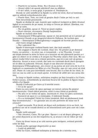 ― Poartă-te ca lumea, fetiţo. Nu-i frumos ce faci. 
― Atunci siliţi-l să spună adevărul! zise ea sfidător. 
― O să-l silim, n-avea grijă, îi promise el. Potoleşte-te. 
Dundy se uită satisfăcut la Spade cu ochii lui verzi, duri şi luminoşi, 
apoi se adresă subordonatului său: 
― Foarte bine, Tom, nu cred că greşim dacă-i luăm pe toţi cu noi. 
Tom încuviinţă posomorât. 
Spade se dezlipi de uşă, înaintă spre mijlocul încăperii şi dădu drumul 
ţigării în scrumiera de pe masă, în timp ce trecea pe alături. Zâmbea, era 
amabil şi calm. 
― Nu vă grăbiţi, spuse el. Totul se poate explica. 
― Sunt convins, recunoscu Dundy batjocoritor. 
Spade se înclină către fată: 
― Domnişoară O'Shaughnessy, spuse el, îmi permiteţi să vi-l prezint pe 
locotenentul Dundy şi pe sergentul-detectiv Polhaus. Se înclină spre 
Dundy: ― Domnişoara O'Shaughnessy e angajată să lucreze pentru mine. 
Joel Cairo strigă indignat: 
― Nu-i adevărat! Ea... 
Spade îl întrerupse vorbind foarte tare, dar încă amabil; 
― Am angajat-o foarte de curând, chiar ieri. Vă prezint şi pe domnul 
Cairo, un prieten ― în orice caz, o cunoştinţă ― a lui Thursby. A venit 
azi-după-amiază la mine la birou şi-a încercat să mă plătească pentru a-i 
găsi un obiect ce se credea a fi asupra lui Thursby când a fost ucis. Mi s-a 
părut ciudat felul cum mi-a relatat povestea, aşa că n-am voit să preiau 
afacerea. Atunci a scos o armă, dar asta nu contează decât dacă ajungem 
să ne dăm în judecată. Oricum, după ce-am discutat situaţia cu 
domnişoara O'Shaughnessy, am crezut că aş putea să scot ceva de la el în 
legătură cu asasinarea lui Miles şi a lui Thursby, aşa că i-am cerut să vină 
aici. Poate că i-am pus întrebările cam brutal, dar n-a fost de loc rănit, în 
nici un caz nu atât ca să ceară ajutor. A trebuit de altfel să-i iau arma din 
nou. 
În timp ce Spade vorbea, neliniştea reapăru pe faţa înroşită a lui Cairo. 
Ochii îi jucau, schimbându-şi alarmaţi focarul de la podea la figura impa-sibilă 
a lui Spade. 
Dundy îl înfruntă pe Cairo şi îl întrebă ironic: 
― Ce-ai de spus? 
Cairo nu avu nimic de spus aproape un minut; privea fix pieptul 
locotenentului. Când ridică privirea, ochii îi erau timizi şi prudenţi. 
― Nu ştiu ce-ar trebui să spun, murmură el. Jena lui păru autentică. 
― Încearcă să spui ce s-a întâmplat, îl îndemnă Dundy. 
― Ce s-a întâmplat? Ochii lui Cairo tresăriră, fără să părăsească însă 
faţa locotenentului. ― Ce garanţie am că cele povestite de mine vor fi 
crezute? 
― Lasă tocmeala. N-ai decât să depui sub jurământ că te-au lovit, iar 
grefierul are să te creadă destul ca să întocmească acte prin care să-i vâre 
la zdup. 
Spade vorbi amuzat: 
― Dă-i drumul, Cairo. Fă-i pe plac. Spune-i c-ai să depui plângere, şi 
pe urmă depunem şi noi doi împotriva ta, şi atunci o să ne ridice pe toţi 
trei. 
Cairo îşi drese vocea şi se uită nervos prin încăpere, evitând privirile 
celor de faţă. 
Dundy pufni aproape dispreţuitor şi zise: 
― Luaţi-vă pălăriile! 
Ochii lui Cairo, trădând neliniştea şi dorinţa de a întreba ceva, 
 