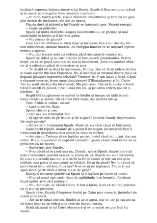 întâlniră expresia batjocoritoare a lui Spade. Spade îi făcu semn cu ochiul 
şi se aşeză pe marginea balansoarului capitonat. 
― Ei bine, băieţi şi fete, zise el zâmbind levantinului şi fetei cu un glas 
plin numai de încântare, am dat de dracu. 
Figura dură şi pătrată a lui Dundy se întunecă uşor. Repetă energic: 
― Luaţi-vă pălăriile! 
Spade îşi mută zâmbetul asupra locotenentului, se ghemui şi mai 
confortabil în fotoliu şi îl întrebă galeş: 
― Nu pricepi de glumă? 
Faţa lui Tom Polhaus se făcu roşie şi lucioasă. Cea a lui Dundy, tot 
mai întunecată, rămase imobilă, cu excepţia buzelor ce se mişcară ţepene 
pentru a spune: 
― Nu, dar trecem asta cu vederea până ajungem la comisariat. 
Spade se ridică şi îşi vârî mâinile în buzunarele pantalonilor. Stătea 
drept, ca să se poată uita mai de sus la locotenent. Avea un zâmbet sfidă-tor 
şi o atitudine plină de încredere în sine. 
― Te desfid să ne duci la închisoare, Dundy, zise el. O să râdem de tine 
în toate ziarele din San Francisco. Nu-ţi închipui că vreunul dintre noi o să 
depună plângere împotriva celuilalt? Trezeşte-te. V-am jucat o farsă. Când 
a răsunat soneria, le-am spus domnişoarei O'Shaughnessy şi lui Cairo: 
"Iar au venit sticleţii ăia blestemaţi. Mă plictisesc. Hai să le jucăm o farsă. 
Când îi auziţi că pleacă, ţipaţi unul din voi, şi pe urmă vedem noi cât îi 
păcălim." Şi... 
Brigid O'Shaughnessy se aplecă în fotoliu şi începu să râdă isteric. 
Cairo tresări şi zâmbi. Un zâmbet fără viaţă, dar zâmbet totuşi. 
Tom, furios la culme, mârâi: 
― Lasă prostiile, Sam. 
Spade chicoti şi zise: 
― Dar aşa s-a întâmplat. Noi... 
― Şi zgârieturile de pe frunte şi de la gură? întrebă Dundy dispreţuitor. 
De unde provin? 
― Întreabă-l, îl îndemnă Spade. Poate că s-a tăiat când se bărbierea. 
Cairo vorbi repede, înainte de a putea fi interogat, iar muşchii feţei îi 
tremurară în încordarea de a zâmbi în timp ce vorbea: 
― Am căzut. Trebuia să ne luptăm pentru pistol când aţi intrat, dar am 
căzut. M-am împiedicat de capătul covorului, şi-am căzut când urma să ne 
prefacem că ne batem. 
― Baliverne, zise Dundy. 
― N-ai decât să le crezi sau nu, Dundy, spuse Spade. Important e că 
asta e versiunea noastră şi-o să ne ţinem de ea. Ziarele au s-o tipărească, 
fie c-au s-o creadă sau nu, şi o să fie la fel de comic şi într-un caz şi în 
celălalt, sau poate şi mai comic in celălalt. Ce-ai de gând? Nu-i o crimă să 
joci o farsă unui sticlete, nu-i aşa? N-ai ce să ne reproşezi. Tot ce ţi-am 
spus făcea parte dintr-o farsă. Ce-ai de gând? 
Dundy îi întoarse spatele lui Spade şi îl înşfăcă pe Cairo de umăr. 
― N-ai să scapi aşa uşor! răcni el, zgâlţâindu-l pe levantin. Ai răcnit 
după ajutor şi-ai să-l primeşti. 
― Nu, domnule, se bâlbâi Cairo. A fost o farsă. A zis că sunteţi prieteni 
cu el şi-o să pricepeţi. 
Spade râse. Dundy îl împinse brutal pe Cairo prin cameră, ţinându-l de 
mână şi de ceafă. 
― Am să te înhaţ oricum, fiindcă ai avut armă, zise el. Iar pe voi am să 
vă înhaţ doar ca să vedeţi cine râde de bancul vostru. 
Ochii alarmaţi ai lui Cairo alunecară şi se pironiră asupra feţei lui 
Spade. 
 