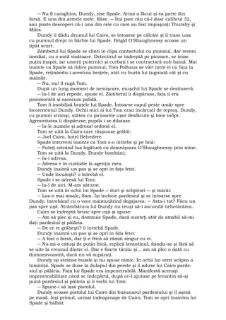 ― Nu fi caraghios, Dundy, zise Spade. Arma a făcut şi ea parte din 
farsă. E una din armele mele. Râse. ― Îmi pare rău că-i doar calibrul 32, 
sau poate descoperi că-i una din cele cu care au fost împuşcaţi Thursby şi 
Miles. 
Dundy îi dădu drumul lui Cairo, se întoarse pe călcâie şi îi trase una 
cu pumnul drept în bărbie lui Spade. Brigid O'Shaughnessy scoase un 
ţipăt scurt. 
Zâmbetul lui Spade se clinti în clipa contactului cu pumnul, dar reveni 
imediat, cu o notă visătoare. Detectivul se îndreptă pe picioare, se trase 
puţin înapoi, iar umerii puternici şi curbaţi i se contractară sub haină. Mai 
înainte ca Spade să ridice pumnul, Tom Polhaus se vârî între ei cu faţa la 
Spade, reţinându-i acestuia braţele, atât cu burta lui ţuguiată cât şi cu 
mâinile. 
― Nu, nu! îl rugă Tom. 
După un lung moment de nemişcare, muşchii lui Spade se destinseră. 
― Ia-l de aici repede, spuse el. Zâmbetul îi dispăruse, faţa îi era 
posomorâtă şi oarecum palidă. 
Tom îi imobiliză braţele lui Spade. Întoarse capul peste umăr spre 
locotenentul Dundy. Ochii mici ai lui Tom erau încărcaţi de reproş. Dundy, 
cu pumnii strânşi, stătea cu picioarele uşor desfăcute şi bine înfipt. 
Agresivitatea îi dispăruse; pupila i se dilatase. 
― Ia-le numele şi adresa! ordonă el. 
Tom se uită la Cairo care răspunse grăbit: 
― Joel Cairo, hotel Belvedere. 
Spade interveni înainte ca Tom s-o întrebe şi pe fată: 
― Puteţi oricând lua legătură cu domnişoara O'Shaughnessy prin mine. 
Tom se uită la Dundy. Dundy bombăni; 
― Ia-i adresa. 
― Adresa e în custodie la agenţia mea. 
Dundy înaintă un pas şi se opri în faţa fetei. 
― Unde locuieşti? o întrebă el. 
Spade i se adresă lui Tom: 
― Ia-l de aici. M-am săturat. 
Tom se uită în ochii lui Spade ― duri şi sclipitori ― şi mârâi: 
― Las-o mai moale, Sam. Îşi încheie pardesiul şi se întoarse spre 
Dundy, întrebând cu o voce maimuţărind degajarea: ― Asta-i tot? Făcu un 
pas spre uşă. Strâmbătura lui Dundy nu reuşi să-i ascundă nehotărârea. 
Cairo se îndreptă brusc spre uşă şi spuse: 
― Am să plec şi eu, domnule Spade, dacă sunteţi atât de amabil să-mi 
daţi pardesiul şi pălăria. 
― De ce te grăbeşti? îl întrebă Spade. 
Dundy înaintă un pas şi se opri în fala fetei: 
― A fost o farsă, dar ţi-e frică să rămâi singur cu ei. 
― Nu mi-o câtuşi de puţin frică, replică levantinul, foindu-se şi fără să 
se uite la vreunul dintre ei. Dar e foarte târziu şi... am să plec o dată cu 
dumneavoastră, dacă nu vă supăraţi. 
Dundy îşi strânse buzele şi nu spuse nimic. În ochii lui verzi sclipea o 
luminiţă. Spade se duse la dulapul din perete şi îi aduse lui Cairo parde-siul 
şi pălăria. Faţa lui Spade era impenetrabilă. Manifestă aceeaşi 
impenetrabilitate când se îndepărtă, după ce-l ajutase pe levantin să-şi 
pună pardesiul şi pălăria şi îi vorbi lui Tom: 
― Spune-i să lase pistolul. 
Dundy scoase pistolul lui Cairo din buzunarul pardesiului şi îl aşeză 
pe masă. Ieşi primul, urmat îndeaproape de Cairo. Tom se opri înaintea lui 
Spade şi bâlbâi: 
 