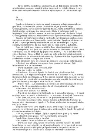 ― Sper, pentru numele lui Dumnezeu, că vă daţi seama ce faceţi. Nu 
primi nici un răspuns, suspină şi ieşi împreună cu ceilalţi. Spade îi con-duse 
până la capătul condorului unde aşteptă până ce Tom închise uşa. 
IX 
BRIGID 
Spade se întoarse în odaie, se aşeză la capătul sofalei, cu coatele pe 
genunchi, cu obrazul în palme, uitându-se în jos şi nu la Brigid 
O'Shaughnessy, care-i zâmbea uşor din fotoliu. Ochii detectivului ardeau. 
Cutele dintre sprâncene i se adânciseră. Nările îi palpitau o dată cu 
respiraţia. Când îşi dădu seama că n-are de gând să se uite la ea, Brigid 
O'Shaughnessy încetă să mai zâmbească şi îl privi cu nelinişte crescândă. 
Sângele năvăli brusc pe chipul lui Spade care începu să vorbească cu 
voce guturală şi aspră. Cu capul în mâini, înfuriat, Spade se uită enervat 
în jos, îl înjură pe Dundy cinci minute fără să se întrerupă, îl înjură 
obscen, blasfematoriu, de mai multe ori, cu voce aspră şi guturală. 
Apoi îşi ridică încet capul, se uită la fată, zâmbi prosteşte şi zise: 
― O copilărie, nu? Ştiu, dar pentru numele lui Dumnezeu, nu-mi place 
să fiu lovit, fără să răspund. Îşi pipăi atent bărbia, ― Nu c-ar fi fost cine 
ştie ce lovitură. Râse, se lăsă pe spate, pe sofa, şi îşi încrucişă picioarele. ― 
Un preţ destul de ieftin dacă vrei să câştigi. Sprâncenele i se împreunară şi 
se strâmbă o clipă. ― Deşi n-am s-o uit. 
Fata zâmbi din nou, se sculă de pe scaun şi se aşeză pe sofa lângă el. 
― Eşti cel mai sălbatic om pe care l-am cunoscut, zise ea. Eşti 
întotdeauna atât de îndrăzneţ? 
― Dar l-am lăsat să mă lovească, nu? 
― Da, dar e ofiţer de poliţie. 
― Nu d-asta, îi explică Spade. Ci fiindcă şi-a pierdut capul şi, 
lovindu-mă, şi-a depăşit atribuţiile. Dacă m-aş fi încăierat cu el, n-ar mai 
fi putut să bată în retragere. Ar fi fost silit să meargă până la capăt, iar noi 
ar fi trebuit să repetăm la comisariat povestea aia stupidă. Se uită lung şi 
gânditor la fată şi adăugă: Ce i-ai făcut lui Cairo? 
― Nimic. Roşi. ― Am încercat să-l sperii ca să stea liniştit până pleacă 
poliţia, şi fie că s-a speriat prea tare, fie că e încăpăţânat, a urlat. 
― Iar atunci l-ai lovit cu arma? 
― N-am avut încotro. M-a atacat. 
― Nu ştii ce faci. Zâmbetul lui Spade nu îi ascundea iritarea. ― E exact 
ce ţi-am spus: acţionezi la întâmplare, cu speranţa că te-ajută Dumnezeu. 
― Îmi pare rău, Sam, spuse ea cu un glas înmuiat de căinţă. 
― Cred şi eu că-ţi pare rău. Scoase tutunul şi foiţele din buzunar şi 
începu să-şi răsucească o ţigară. ― Cu Cairo ai discutat. Acum poţi să dis-cuţi 
şi cu mine. 
Brigid duse vârful unui deget la buze, privi lung şi fără ţintă prin 
cameră, cu ochi mari, apoi îi strânse şi se uită repede la Spade. Detectivul 
era ocupat cu răsucitul ţigării. 
― O, da, începu ea, fireşte... Îşi luă degetul de la gură şi îşi netezi 
rochia albastră peste pulpe. Privi încruntată la genunchi. 
Spade linse ţigara, o lipi şi întrebă: 
― Ei bine? şi căută prin buzunar după brichetă. 
― Dar n-am avut timp, spuse ea oprindu-se între cuvinte, de parcă 
le-ar fi ales cu mare atenţie, ca să termin discuţia cu el. Încetă să se mai 
încrunte la genunchi şi îl privi pe Spade cu ochi limpezi şi candizi. ― 
Ne-am întrerupt mai înainte de-a începe cu adevărat să discutăm. 
 
