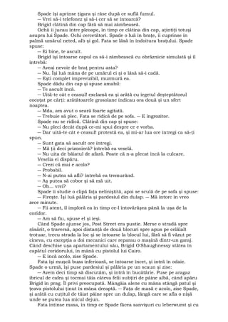 Spade îşi aprinse ţigara şi râse după ce suflă fumul. 
― Vrei să-i telefonez şi să-i cer să se întoarcă? 
Brigid clătină din cap fără să mai zâmbeaseă. 
Ochii îi jucau între pleoape, în timp ce clătina din cap, aţintiţi totuşi 
asupra lui Spade. Ochi cercetători. Spade o luă în braţe, îi cuprinse în 
palmă umărul neted, alb şi gol. Fata se lăsă în îndoitura braţului. Spade 
spuse: 
― Ei bine, te ascult. 
Brigid îşi întoarse capul ca să-i zâmbească cu obrăznicie simulată şi îl 
întrebă: 
― Aveai nevoie de braţ pentru asta? 
― Nu. Îşi luă mâna de pe umărul ei şi o lăsă să-i cadă. 
― Eşti complet imprevizibil, murmură ea. 
Spade dădu din cap şi spuse amabil: 
― Te ascult încă. 
― Uită-te cât e ceasul! exclamă ea şi arătă cu iegetul deşteptătorul 
cocoţat pe cărţi: arătătoarele grosolane indicau ora două şi un sfert 
noaptea. 
― Mda, am avut o seară foarte agitată. 
― Trebuie să plec. Fata se ridică de pe sofa. ― E îngrozitor. 
Spade nu se ridică. Clătină din cap şi spuse: 
― Nu pleci decât după ce-mi spui despre ce e vorba. 
― Dar uită-te cât e ceasul! protestă ea, şi mi-ar lua ore întregi ca să-ţi 
spun. 
― Sunt gata să ascult ore întregi. 
― Mă ţii deci prizonieră? întrebă ea veselă. 
― Nu uita de băiatul de afară. Poate că n-a plecat încă la culcare. 
Veselia ei dispăru. 
― Crezi că mai e acolo? 
― Probabil. 
― N-ai putea să afli? întrebă ea tremurând. 
― Aş putea să cobor şi să mă uit. 
― Oh... vrei? 
Spade îi studie o clipă faţa neliniştită, apoi se sculă de pe sofa şi spuse: 
― Fireşte. Îşi luă pălăria şi pardesiul din dulap. ― Mă întorc în vreo 
zece minute. 
― Fii atent, îl imploră ea în timp ce-l întovărăşea până la uşa de la 
coridor. 
― Am să fiu, spuse el şi ieşi. 
Când Spade ajunse jos, Post Street era pustie. Merse o stradă spre 
răsărit, o traversă, apoi distanţă de două blocuri spre apus pe celălalt 
trotuar, trecu strada la loc şi se întoarse la blocul lui, fără să fi văzut pe 
cineva, cu excepţia a doi mecanici care reparau o maşină dintr-un garaj. 
Când deschise uşa apartamentului său, Brigid O'Shaughnessy stătea în 
capătul coridorului, în mână cu pistolul lui Cairo. 
― E încă acolo, zise Spade. 
Fata îşi muşcă buza inferioară, se întoarse încet, şi intră în odaie. 
Spade o urmă, îşi puse pardesiul şi pălăria pe un scaun şi zise: 
― Avem deci timp să discutăm, şi intră în bucătărie. Puse pe aragaz 
ibricul de cafea şi tocmai tăia câteva felii subţiri de pâine albă, când apăru 
Brigid în prag. Îl privi preocupată. Mângâia alene cu mâna stângă patul şi 
ţeava pistolului ţinut în mâna dreaptă. ― Faţa de masă e acolo, zise Spade, 
şi arătă cu cuţitul de tăiat pâine spre un dulap, lângă care se afla o nişă 
unde se putea lua micul dejun. 
Fata întinse masa, în timp ce Spade făcea sanvişuri cu leberwurst şi cu 
 