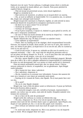 friptură rece de vacă. Turnă cafeaua, îi adăugă coniac dintr-o sticlă pă-trată, 
şi se aşezară la masă alături, pe o bancă. Fata puse pistolul la 
capătul băncii, lângă ea. 
― Poţi să începi să povesteşti acum, între două înghiţituri. 
Brigid se strâmbă la el: 
― Eşti extrem de insistent, se plânse ea şi muşcă dintr-un sanviş. 
― Da, şi sunt şi sălbatic şi imprevizibil. Ce-i cu pasărea aia, cu şoimul 
ăla, după care aleargă toată lumea? 
Brigid muşcă din sanvişul cu friptură, înghiţi, se uită atentă la mica 
semilună lăsată de muşcătură în marginea sanvişului şi zise: 
― Şi dacă nu-ţi spun nimic? Ce-ai să faci? 
― Vorbeşti de pasăre? 
― Vorbesc de întreaga afacere. 
― N-aş fi prea surprins, îi spuse el, râzând cu gura până la urechi, să 
aflu care e mişcarea următoare. 
― Şi care e? Fata îşi mută atenţia de la sanviş la chipul lui. ― Asta am 
voit şi eu să ştiu. Ce-ai de gând acum? 
Spade clătină din cap. Pe faţa ei tresări un zâmbet ironic. 
― Ceva sălbatic şi neprevăzut? 
― Poate. Dar nu înţeleg ce-ai de câştigat, dacă muşamalizezi lucrurile. 
Oricum, ies treptat la iveală. Sunt multe, pe care nu le ştiu, dar unele le 
ştiu, iar altele le pot ghici, şi după încă o zi ca cea de azi, aflu în curând şi 
ceea ce nu ştii nici tu. 
― Cred că ştii acum, îi spuse ea, uitându-se din nou la sanviş cu o 
expresie serioasă. ― Dar ― ah, sunt atât de sătulă de povestea asta şi 
nu-mi place să discut despre ea. N-ar fi... n-ar fi mai bine dac-am aştepta, 
dacă te-aş lăsa să afli singur, cum zici că ai intenţia? 
― Nu ştiu, spuse Spade şi râse. Va trebui să hotărăşti singură. Metoda 
mea de-a afla e de a vârî o pârghie sălbatică şi imprevizibilă în combinaţie. 
Pe mine nu mă deranjează, dar s-ar putea ca nişte aşchii să te rănească. 
Fata îşi mişcă neliniştită umerii goi, dar nu spuse nimic. Câteva 
minute mâncară în tăcere, el nepăsător, iar ea gânditoare. Apoi Brigid 
vorbi înfundat: 
― Mi-e teamă de tine, ăsta-i adevărul. 
― Nu-i adevărat, răspunse el. 
― Ba da, insistă ea cu aceeaşi voce înfundată. Cunosc doi oameni de 
care mi-e teamă şi i-am văzut pe amândoi astă-seară. 
― Înţeleg că ţi-e teamă de Cairo, zise Spade. Nu-ţi mai poate face nici 
un rău. 
― Şi tu poţi? 
― Nu ca el, zise Spade rânjind. 
Brigid roşi. Luă o felie de pâine unsă cu leberwurst. O puse pe farfurie. 
Îşi încreţi fruntea albă şi spuse: 
― E o statuetă neagră, cum ştii, netedă şi lucioasă, reprezentând o 
pasăre, un vultur sau un şoim, cam atât de înaltă. Despărţi mâinile vreo 
treizeci de centimetri. 
― Şi ce-o face să fie atât de preţioasă? 
Brigid sorbi din cafeaua cu coniac şi clătină din cap. 
― Nu ştiu, răspunse ea. N-au vrut să-mi spună niciodată. Mi-au 
promis cinci sute de lire sterline dacă-i ajut s-o găsească. Apoi Floyd a zis, 
după ce l-am părăsit pe Joe, c-o să-mi dea şapte sute cincizeci, 
― Deci trebuie să valoreze mult mai mult de şapte mii cinci sute de 
dolari? 
― O, mult mai mult, răspunse ea. Nici n-au pretins c-au să împartă 
egal cu mine. M-au angajat doar să-i ajut. 
 