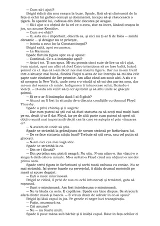 ― Cum să-i ajuţi? 
Brigid ridică din nou ceaşca la buze. Spade, fără să-şi clintească de la 
faţa ei ochii lui galben-cenuşii şi dominatori, începu să-şi răsucească o 
ţigară. În spatele lui, cafeaua din ibric clocotea pe aragaz. 
― Să-i ajut s-o obţină de la cel ce-o avea, zise ea încet, lăsând ceaşca în 
jos, un anume Kemidov. 
― Cum s-o obţii? 
― O, asta nu-i important, obiectă ea, şi nici nu ţi-ar fi de folos ― zâmbi 
obraznic ― şi desigur nu te priveşte, 
― Istoria a avut loc la Constantinopol? 
Brigid ezită, apoi recunoscu: 
― La Marmara. 
Spade flutură ţigara spre ea şi spuse: 
― Continuă. Ce s-a întâmplat apoi? 
― Asta-i tot. Ţi-am spus. Mi-au promis cinci sute de lire ca să-i ajut, 
i-am ajutat, apoi am aflat că Joel Cairo intenţiona să ne lase baltă, luând 
şoimul cu el. Aşa că i-am făcut noi mai înainte figura. Dar nu m-am trezit 
într-o situaţie mai bună, fiindcă Floyd n-avea de loc intenţia să-mi dea cele 
şapte sute cincizeci de lire promise. Am aflat când am sosit aici. A zis c-o 
să mergem la New York, unde avea s-o vândă şi să-mi dea partea mea, dar 
mi-am dat seama că minte. Indignarea îi întunecase ochii, făcându-i 
violeţi. ― D-asta am venit să-ţi cer ajutorul şi să aflu unde se găseşte 
şoimul. 
― Şi ce s-ar fi întâmplat dacă l-ai fi găsit? 
― Atunci aş fi fost în situaţia de-a discuta condiţiile cu domnul Floyd 
Thursby. 
Spade o privi chiorâş şi îi sugeră: 
― Dar cum puteai să ştii cui să duci statueta ca să scoţi mai mulţi bani 
pe ea, decât ţi-ar fi dat Floyd, iar pe de altă parte cum puteai să speri să 
obţii o sumă mai importantă decât cea la care se aştepta el prin vânzarea 
ei? 
― N-aveam de unde să ştiu. 
Spade se strâmbă la grămăjoara de scrum strânsă pe farfurioara lui. 
― De ce face statueta atâţia bani? Trebuie să ştii ceva, sau cel puţin să 
ghiceşti. 
― N-am nici cea mai vagă idee. 
Spade se strâmbă la ea. 
― Din ce-i făcută? 
― Din porţelan sau piatră neagră. Nu ştiu. N-am atins-o. Am văzut-o o 
singură dată câteva minute. Mi-a arătat-o Floyd când am obţinut-o noi doi 
prima oară. 
Spade strivi ţigara în farfurioară şi sorbi toată cafeaua cu coniac. Nu se 
mai strâmbă. Îşi şterse buzele cu şerveţelul, îi dădu drumul mototolit pe 
masă şi spuse degajat: 
― Eşti o mare mincinoasă. 
Brigid se ridică, îl privi de sus cu ochi întunecaţi şi temători, gata să 
roşească. 
― Sunt o mincinoasă. Am fost întotdeauna o mincinoasă. 
― Nu te lăuda cu asta. E copilăros. Spade era bine dispus. Se strecură 
afară dintre masă şi bancă. ― E vreun dram de adevăr în ce-ai spus? 
Brigid îşi lăsă capul în jos. Pe genele ei negre luci transpiraţia. 
― Puţin, murmură ea. 
― Cât anume? 
― Nu ― nu foarte mult. 
Spade îi puse mâna sub bărbie şi îi înălţă capul. Râse în faţa ochilor ei 
 