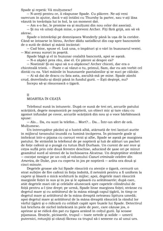 Spade şi repetă: Vă mulţumesc! 
― N-aveţi pentru ce, îi răspunse Spade. Cu plăcere. Ne-aţi veni 
oarecum în ajutor, dacă v-aţi întâlni cu Thursby la parter, sau v-aţi lăsa 
văzută în tovărăşia lui în hol, la un moment dat. 
― Am s-o fac, le promise ea şi mulţumi din nou celor doi asociaţi. 
― Şi nu vă uitaţi după mine, o preveni Archer. Fiţi fără grijă, am să vă 
zăresc. 
Spade o întovărăşi pe domnişoara Wonderly până la uşa de la coridor. 
Când se întoarse în birou, Archer dădu satisfăcut din cap spre bancnotele 
de o sută de dolari şi mârâi încântat: 
― Cad bine, spuse el. Luă una, o împături şi o vârî în buzunarul vestei. 
― Mai aveau surori în poşetă. 
Spade băgă şi el în buzunar cealaltă bancnotă, apoi se aşeză. 
― N-o zăpăci prea rău, zise el. Ce părere ai despre ea? 
― Nostimă! Şi-mi spui să n-o zăpăcesc! Archer chicoti, dar era o 
chicoteală tristă. ― Poate c-ai văzut-o tu, primul, Sam, dar eu am vorbit cel 
dintâi cu ea. Vârî mâinile în buzunarele pantalonilor şi se suci pe călcâie. 
― Ai să dai de dracu cu fata asta, ascultă-mă pe mine. Spade zâmbi 
crud, dezvelindu-şi dinţii până în fundul gurii. ― Eşti deştept, nu? 
Începu să-şi răsucească o ţigară. 
II MOARTEA ÎN CEAŢĂ 
Telefonul sună în întuneric. După ce sună de trei ori, arcurile patului 
scârţâiră, degete moşmoniră pe noptieră, un obiect mic şi tare căzu cu 
zgomot înfundat pe covor, arcurile scârţâiră din nou şi o voce bărbătească 
spuse: 
― Alo... Da, eu sunt la telefon... Mort?... Da... Într-un sfert de oră. 
Mulţumesc. 
Un întrerupător păcăni şi o lustră albă, atârnată de trei lanţuri aurite 
în mijlocul tavanului inundă cu lumină încăperea. În picioarele goale şi 
îmbrăcat într-o pijama cu carouri verzi şi albe, Spade se aşeză pe marginea 
patului. Se strâmbă la telefonul de pe noptieră şi luă de alături un pachet 
de foiţe cafenii şi o pungă cu tutun Bull Durham. Un curent de aer rece şi 
ceţos suflă prin cele două ferestre deschise, aducând de şase ori pe minut 
geamătul surd al sirenei de la închisoarea Alcatraz. Un deşteptător strident 
― cocoţat nesigur pe un colţ al volumului Cazuri criminale celebre din 
America, de Duke, pus cu coperta în jos pe noptieră ― arăta ora două şi 
cinci minute. 
Degetele groase ale lui Spade răsuciră cu atenţie o ţigară, cernură un 
strat subţire de fire cafenii în foiţa îndoită, îl neteziră pentru a fi uniform la 
capete şi lăsară o mică scobitură la mijloc; apoi, degetele mari răsuciră 
marginile foiţei în sus şi în jos şi le apăsară cu arătătoarele; după care, 
atât degetele mari cât şi celelalte alunecară spre capetele cilindrului de 
foiţă pentru a-l ţine drept; pe urmă, Spade linse marginea foiţei; strânse cu 
degetul mare şi cu arătătorul de la mâna stângă capul ţigării, în timp ce 
degetul mare şi arătătorul de la mâna dreaptă netezeau lipitura umedă; 
apoi degetul mare şi arătătorul de la mâna dreaptă răsuciră la rândul lor 
vârful ţigării şi o ridicară cu celălalt capăt spre buzele lui Spade. Detectivul 
luă bricheta de nichel îmbrăcată în piele de porc, care căzuse jos, o 
aprinse şi se ridică din pat cu ţigara arzând în colţul gurii. Îşi scoase 
pijamaua. Braţele, picioarele, trupul ― toate netede şi solide ― umerii 
puternici, rotunjiţi şi căzuţi făceau ca trupul să-i semene cu al unui urs. 
 