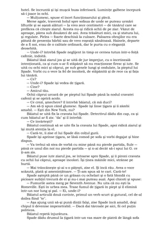hotel. Se încruntă şi îşi muşcă buza inferioară. Luminiţe galbene începură 
să-i joace în ochi. 
― Mulţumesc, spuse el încet funcţionarului şi plecă. 
Merse agale, traversă holul spre sofaua de unde se puteau urmări 
lifturile şi se aşeză alături ― la vreo zece centimetri ― de tânărul care se 
prefăcea că citeşte ziarul. Acesta nu-şi ridică ochii de pe ziar. Văzut de 
aproape, părea sub douăzeci de ani. Avea trăsături mici, ca şi statura lui, 
şi regulate. Pielea ― foarte deschisă la culoare. Paloarea obrajilor nu era 
pătată de prezenţa bărbii sau de vreo roşeaţă sănătoasă. Hainele, departe 
de a fi noi, erau de o calitate ordinară, dar le purta cu o eleganţă 
deosebită. 
― Unde-i? întrebă Spade neglijent în timp ce cernea tutun într-o foiţă 
cafenie, îndoită. 
Băiatul lăsă ziarul jos şi se uită de jur împrejur, cu o încetineală 
intenţionată, ca şi cum s-ar fi stăpânit să nu reacţioneze firesc şi iute. Se 
uită cu ochi mici şi căprui, pe sub genele lungi şi ondulate, la pieptul lui 
Spade. Vorbi cu o vece la fel de incoloră, de stăpânită şi de rece ca şi faţa 
lui tânără. 
― Ce? 
― Unde-i? Spade îşi vedea de ţigară. 
― Cine? 
― Amicul tău. 
Ochii căprui urcară de pe pieptul lui Spade până la nodul cravatei 
cafenii şi se opriră acolo. 
― Ce crezi, şmechere? îl întrebă băiatul, că mă duci? 
― Am să-ţi spun când glumesc. Spade îşi linse ţigara şi îi zâmbi 
amabil. ― Eşti din New York, nu? 
Băiatul se uită fix la cravata lui Spade. Detectivul dădu din cap, ca şi 
cum băiatul ar fi zis: "da" şi îl întrebă: 
― Ce învârteşti? 
Băiatul continuă să se uite fix la cravata lui Spade, apoi ridică ziarul şi 
îşi mută atenţia la el. 
― Cară-te, îi zise el lui Spade din colţul gurii. 
Spade îşi aprinse ţigara, se lăsă comod pe sofa şi vorbi degajat şi bine 
dispus. 
― Va trebui să stea de vorbă cu mine până nu pierde partida, fiule ― 
până ce unul din noi nu pierde partida ― şi n-ai decât să-i spui lui G. ce 
ţi-am zis. 
Băiatul puse iute ziarul jos, se întoarse spro Spade, şi îi pironi cravata 
cu ochii Iui căprui, aproape incolori. Îşi ţinea mâinile mici, strânse pe 
burtă. 
― Mai trăncăneşte şi-ai s-o păţeşti, zise el. Şi încă rău. Avea o voce 
scăzută, plată şi ameninţătoare. ― Ţi-am spus să te cari. Cară-te! 
Spade aşteptă până ce un grăsan cu ochelari şi o fată blondă cu 
picioare subţiri trecură de ei şi nu-i mai puteau auzi. Apoi chicoti şi spuse: 
― Fumurile astea merg pe Seventh Avenue. Nu uita că nu eşti la 
Romeville. Eşti în urbea mea. Trase fumul de ţigară în piept şi îl elimină 
într-un nor lung şi pal. ― Ei, unde-i? 
Băiatul articulă două cuvinte, primul un verb scurt şi gutural, cel de-al 
doilea fiind "te". 
― Aşa ajung unii să-şi pună dinţii falşi, zise Spade încă amabil, deşi 
chipul îi devenise impenetrabil. ― Dacă dai târcoale pe aici, fii cel puţin 
politicos. 
Băiatul repetă înjurătura. 
Spade dădu drumul la ţigară într-un vas mare de piatră de lângă sofa 
 