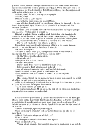 şi ridică mâna pentru a atrage atenţia unui bărbat care stătea de câteva 
minute în picioare la capătul ştandului de ţigări. Omul dădu din cap şi se 
îndreptă spre ei. Era de vârstă şi de înălţime mijlocie, cu o faţă rotundă şi 
pală, voinic şi îmbrăcat cu grijă. 
― Salut, Sam, spuse el în timp ce se apropia. 
― Salut, Luke. 
Dădură mâna şi Luke spuse: 
― Ascultă, îmi pare rău de ce-a păţit Miles. 
― Ah, ghinion. Spade arătă cu capul spre băiatul de lângă el. ― De ce-i 
lăsaţi pe gangsterii ăştia de operetă cu pistoale la subsuoară să dea 
târcoale prin hol? 
― Serios? Luke îl cercetă pe băiat cu ochii lui cafenii inteligenţi; chipul 
i se înăspri. ― Ce faci aici? îl întrebă el. 
Băiatul se ridică. Spade se ridică şi el. Băiatul se uită la cei doi, la 
cravatele lor, de la una la cealaltă; Luke avea cravată neagră. Băiatul 
semăna cu un elev ce stă în picioare înaintea profesorului. Luke spuse: 
― Ei, dacă nu vrei nimic, întinde-o şi să nu te mai văd pe aici. 
― Nu v-o iert eu, tipilor, zise băiatul şi plecă. 
Îl urmăriră cum iese. Spade îşi scoase pălăria şi îşi şterse fruntea 
umedă cu batista. Detectivul hotelului îl întrebă: 
― Ce s-a întâmplat? 
― Să mă ia dracu dacă ştiu, îi răspunse Spade. L-am dibuit la 
întâmplare. Ştii ceva despre Joel Cairo, camera 635? 
― O, ăla? Detectivul hotelului rânji. 
― De când e aici? 
― De patru zile. Azi e a cincea. 
― Ce ştii despre el? 
― Nimic, Sam. Nu-i reproşez decât felul cum arată. 
― Interesează-te dacă a fost aseară la hotel. 
― Am să încerc, îi promise detectivul hotelului şi plecă. 
Spade se aşeză pe sofa, până la întoarcerea lui. 
― Nu, declară Luke. N-a dormit la hotel. Ce s-a întâmplat? 
― Nimic. 
― Hai, spune. Ştii că-mi ţin gura, dar dacă ie ceva în neregulă nu strică 
să aflăm, ca să-i putem cere achitarea notei. 
― Nu aveţi nici o grijă, îl asigură Spade. De fapt, lucrez oarecum pentru 
el. Ţi-aş spune dacă ar inspira neîncredere. 
― Ar fi bine. Vrei să ţin ochii pe el? 
― Îţi mulţumesc, Luke. Mi-ar ajuta. Nu poţi să ştii niciodată destule pe 
seama celor pentru care lucrezi astăzi. 
Era unsprezece şi douăzeci şi unu de minute după ceasul de deasupra 
liftului când apăru din stradă Joel Cairo. Era bandajat la frunte. Hainele i 
se mototoliseră, neschimbate de prea mult timp, ore de-a rândul. Era 
buhăit, cu gura şi cu pleoapele căzute. Spade îl întâmpină în faţa biroului 
de primire. 
― Bună dimineaţa, spuse Spade degajat. 
Cairo îşi îndreptă trupul obosit, iar cutele lăsate de pe faţa lui se 
încordară. 
― Bună dimineaţa, răspunse el fără chef. 
Urmă o pauză. 
― Să mergem undeva să discutăm, zise Spade. 
Cairo îşi ridică bărbia. 
― Vă rog să mă scuzaţi. Conversaţiile noastre în particular n-au fost de 
 