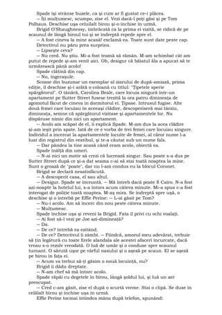 Spade îşi strânse buzele, ca şi cum ar fi gustat ce-i plăcea. 
― Îţi mulţumesc, scumpo, zise el. Vezi dacă-l poţi găsi şi pe Tom 
Polhaus. Deschise uşa celuilalt birou şi-o închise în urmă. 
Brigid O'Shaughnessy, îmbrăcată ca la prima ei vizită, se ridică de pe 
scaunul de lângă biroul tui şi se îndreptă repede spre el. 
― A fost cineva la mine acasă! exclamă ea. Toate sunt date peste cap. 
Detectivul nu păru prea surprins. 
― Lipseşte ceva? 
― Nu cred. Nu ştiu. Mi-a fost teamă să rămân. M-am schimbat cât am 
putut de repede şi-am venit aici. Oh, desigur că băiatul ăla a apucat să te 
urmărească până acolo! 
Spade clătină din cap. 
― Nu, îngeraşule. 
Scoase din buzunar un exemplar al ziarului de după-amiază, prima 
ediţie, îl deschise şi-i arătă o coloană cu titlul: "Ţipetele sperie 
spărgătorul". O tânără, Carolina Beale, care locuia singură într-un 
apartament pe Sutter Street fusese trezită la ora patru dimineaţa de 
zgomotul făcut de cineva în dormitorul ei. Ţipase. Intrusul fugise. Alte 
două femei care locuiau în aceeaşi clădire, descoperiseră mai târziu, 
dimineaţa, semne că spărgătorul vizitase şi apartamentele lor. Nu 
dispăruse nimic din nici un apartament. 
― Acolo am scăpat de el, îi explică Spade. M-am dus la acea clădire 
şi-am ieşit prin spate. Iată de ce e vorba de trei femei care locuiau singure. 
Individul a încercat la apartamentele locuite de femei, al căror nume l-a 
luat din registrul din vestibul, şi te-a căutat sub un nume fals. 
― Dar pândea la tine acasă când eram acolo, obiectă ea. 
Spade înălţă din umeri. 
― N-ai nici un motiv să crezi că lucrează singur. Sau poate s-a dus pe 
Sutter Street după ce şi-a dat seama c-ai să stai toată noaptea la mine. 
Sunt o groază de "poate", dar nu l-am condus eu la blocul Coronet. 
Brigid se declară nesatisfăcută. 
― A descoperit casa, el sau altul. 
― Desigur. Spade se încruntă. ― Mă întreb dacă poate fi Cairo. N-a fost 
azi-noapte la hotelul lui, s-a întors acum câteva minute. Mi-a spus c-a fost 
interogat de poliţie toată noaptea. M-aş mira. Se îndreptă spre uşă, o 
deschise şi o întrebă pe Effie Perine: ― L-ai găsit pe Tom? 
― Nu-i acolo. Am să încerc din nou peste câteva minute. 
― Mulţumesc. 
Spade închise uşa şi reveni la Brigid. Fata îl privi cu ochi voalaţi. 
― Ai fost să-l vezi pe Joe azi-dimineaţă? 
― Da. 
― De ce? întrebă ea ezitând. 
― De ce? Detectivul îi zâmbi. ― Fiindcă, amorul meu adevărat, trebuie 
să ţin legătură cu toate firele alandala ale acestei afaceri încurcate, dacă 
vreau s-o rezolv vreodată. O luă de umăr şi o conduse spre scaunul 
turnant. O sărută uşor pe vârful nasului şi o aşeză pe scaun. El se aşeză 
pe birou în faţa ei. 
― Acum va trebui să-ţi găsim o nouă locuinţă, nu? 
Brigid îi dădu dreptate. 
― N-am chef să mă întorc acolo. 
Spade răpăi cu degetele în birou, lângă şoldul lui, şi luă un aer 
preocupat. 
― Cred c-am găsit, zise el după o scurtă vreme. Stai o clipă. Se duse în 
celălalt birou şi închise uşa în urmă. 
Effie Perine tocmai întindea mâna după telefon, spunând: 
 
