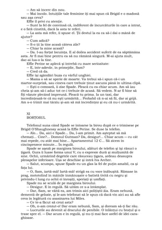 ― Am să încerc din nou. 
― Mai încolo. Intuiţiile tale feminine îţi mai spun că Brigid e o madonă 
sau aşa ceva? 
Effie îl privi cu atenţie. 
― Sunt la fel de convinsă că, indiferent de încurcăturile în care a intrat, 
e o fată cinstită, dacă la asta te referi. 
― La asta mă refer, îi spuse el. Ţii destul la ea ca să-i dai o mână de 
ajutor? 
― Cum adică? 
― S-o ţii la tine acasă câteva zile? 
― Chiar la mine acasă? 
― Da. I-au forţat locuinţa. E al doilea accident suferit de ea săptămâna 
asta. Ar fi mai bine pentru ea să nu rămână singură. M-ai ajuta mult, 
dac-ai lua-o la tine. 
Effie Perine se aplecă şi întrebă cu mare seriozitate: 
― E, într-adevăr, în primejdie, Sam? 
― Cred că da. 
Effie îşi zgândări buza cu vârful unghiei. 
― Mama o să se sperie de moarte. Va trebui să-i spun că-i un 
martor-surpriză, sau cineva care trebuie ţinut ascuns până în ultima clipă. 
― Eşti o comoară, îi zise Spade. Pleacă cu ea chiar acum. Am să iau 
cheia şi-am să-i aduc tot ce-i trebuie de acasă. Să vedem. N-ar fi bine să 
fiţi văzute plecând împreună. Pleacă tu prima. Ia un taxi, dar 
încredinţează-te că nu eşti urmărită... Probabil că n-ai să fii, dar ai grijă. 
Am s-o trimit mai târziu şi-am să mă încredinţez şi eu că nu-i urmărită. 
XI 
BORŢOSUL 
Telefonul suna când Spade se întoarse la birou după ce o trimisese pe 
Brigid O'Shaughnessy acasă la Effie Perine. Se duse la telefon. 
― Alo... Da, aici e Spade... Da, l-am primit. Am aşteptat să mă 
chemaţi... Cine?... Domnul Gutman? Da, desigur!... Chiar acum ― cu cât 
mai repede, cu atât mai bine... Apartamentul 12 C... Să zicem în 
cincisprezece minute... În regulă. 
Spade se aşeză pe marginea biroului, alături de telefon şi îşi răsuci o 
ţigară. Gura îi luase forma unui V, cu o expresie dură şi mulţumită de 
sine. Ochii, urmărind degetele care răsuceau ţigara, ardeau deasupra 
pleoapelor inferioare. Uşa se deschise şi intră Iva Archer. 
― Salut, scumpo, spuse Spade eu un glas la fel de puţin amabil, ca şi 
faţa lui. 
― O, Sam, iartă-mă! Iartă-mă! strigă ea cu voce înăbuşită. Rămase în 
prag, mototolind în mâinile înmănuşate o batistă tivită cu negru şi 
privindu-l lung cu ochii ei înroşiţi, speriaţi şi umflaţi. 
Spade nu se sculă de pe marginea biroului. 
― Desigur. E în regulă. Să uităm ce s-a întâmplat. 
― Dar, Sam, se văită ea, am trimis aici poliţiştii ăia. Eram nebună, 
dementă de gelozie, şi le-am telefonat să le spun că dacă vin aici au să afle 
ceva în legătură cu asasinarea lui Miles. 
― Ce te-a făcut să crezi asta? 
― Oh, n-am crezut-o! Dar eram nebună, Sam, şi doream să-ţi fac rău. 
― Lucrurile au devenit al dracului de penibile. O înlănţui cu braţul şi o 
trase spre el. ― Dar acum e în regulă, şi nu-ţi mai face astfel de idei cara-ghioase. 
 