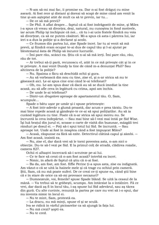― N-am să-mi mai fac, îi promise ea. Dar n-ai fost drăguţ cu mine 
aseară. Ai fost rece şi distant şi doreai să scapi de mine când am venit la 
tine şi-am aşteptat atât de mult ca să te previn, iar tu... 
― De ce să mă previi? 
― De Phil. A aflat despre... faptul că ai fost îndrăgostit de mine, şi Miles 
i-a spus că vreau să divorţez, deşi, natural, nu cunoştea în fond motivele, 
iar acum Philip îşi închipuie că noi... că tu i-ai ucis fratele fiindcă nu voia 
să divorţeze, ca să ne putem căsători. Mi-a spus că asta-i părerea lui, iar 
ieri s-a dus la poliţie şi-a declarat şi acolo. 
― Ce frumos din partea lui, zise Spade încet. Iar tu ai venit să mă 
previi, şi fiindcă eram ocupat te-ai dus de capul tău şi l-ai ajutat pe 
blestematul ăsta de Philip să încurce lucrurile. 
― Îmi pare rău, scânci ea. Ştiu că n-ai să mă ierţi. Îmi pare rău, rău, 
rău de tot. 
― Ar trebui să-ţi pară, recunoscu el, atât în ce mă priveşte cât şi în ce 
te priveşte. A mai venit Dundy la tine de când m-a denunţat Phil? Sau 
altcineva de la poliţie? 
― Nu. Spaima o făcu să deschidă ochii şi gura. 
― Au să vorbească din nou cu tine, zise el, şi n-ar strica să nu te 
găsească aici. Le-ai spus cine erai când le-ai telefonat? 
― Oh, nu. Le-am spus doar că dacă au să se ducă imediat la tine 
acasă, au să afle ceva în legătură cu crima, apoi am închis. 
― De unde le-ai telefonat? 
― Dintr-un drugstore aproape de apartamentul tău. O, Sam, 
scumpule... 
Spade o bătu uşor pe umăr şi-i spuse prieteneşte: 
― A fost într-adevăr o glumă proastă, dar acum e prea târziu. Du-te 
mai bine repede acasă şi gândeşte-te ce-ai să spui poliţiştilor. Au să ia 
curând legătura cu tine. Poate că n-ar strica să spui mereu nu. Se 
încruntă la ceva îndepărtat. ― Sau mai bine să-l vezi mai întâi pe Sid Wise. 
Îşi luă braţul din jurul ei, scoase o carte de vizită din buzunar, mâzgăli trei 
rânduri pe dosul ei. ― Poţi să-i spui totul lui Sid. Se încruntă. ― Sau 
aproape tot. Unde ai fost în noaptea când a fost împuşcat Miles? 
― Acasă, răspunse ea fără să ezite. Detectivul clătină capul şi zâmbi. ― 
Am fost acasă, insistă ea. 
― Nu, zise el, dar dacă vrei să le torni povestea asta, n-am nici o 
obiecţie. Du-te să-l vezi pe Sid. E la primul colţ de stradă, clădirea rozalie, 
camera 827. 
Ochii ei albaştri încercară să-i scruteze pe-ai lui. 
― Ce te face să crezi că n-am fost acasă? întrebă ea încet. 
― Nimic, în afară de faptul că ştiu că n-ai fost. 
― Ba da, am fost, am fost. Effie Perine ţi-a spus asta, zise ea indignată. 
Am văzut-o că se uită la hainele mele şi că trage cu ochiul prin cameră. 
Ştii, Sam, că nu mă poate suferi. De ce crezi ce-ţi spune ea, când ştii bine 
că e în stare de orice ca să-mi provoace necazuri? 
― Dumnezeule, voi, femeile! spuse Spade blând. Se uită la ceasul de la 
mână. ― Va trebui să te grăbeşti, scumpo. Am întârziat la o întâlnire. Fă ce 
vrei, dar dacă aş fi în locul tău, i-aş spune lui Sid adevărul, sau aş tăcea 
din gură. Cu alte cuvinte, renunţă la partea pe care nu vrei să i-o spui, dar 
nu inventa nimic în locul ei. 
― Nu te mint, Sam, protestă ea. 
― La dracu, nu mă minţi, spuse el şi se sculă. 
Iva se ridică în vârful picioarelor ca să ajungă la faţa lui. 
― Nu mă crezi? şopti ea. 
― Nu te cred. 
 
