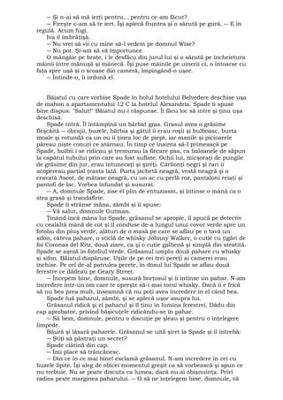 ― Şi n-ai să mă ierţi pentru... pentru ce-am făcut? 
― Fireşte c-am să te iert. Îşi aplecă fruntea şi o sărută pe gură. ― E în 
regulă. Acum fugi. 
Iva îl îmbrăţişă. 
― Nu vrei să vii cu mine să-l vedem pe domnul Wise? 
― Nu pot. Şi-am să vă importunez. 
O mângâie pe braţe, i le desfăcu din jurul lui şi o sărută pe încheietura 
mâinii între mănuşă şi mânecă. Îşi puse mâinile pe umerii ci, o întoarse cu 
faţa spre uşă şi o scoase din cameră, împingând-o uşor. 
― Întinde-o, îi ordonă el. 
Băiatul cu care vorbise Spade în holul hotelului Belvedere deschise uşa 
de mahon a apartamentului 12 C la hotelul Alexandria. Spade îi spuse 
bine dispus: "Salut!" Băiatul nu-i răspunse. Îi făcu loc să intre şi ţinu uşa 
deschisă. 
Spade intră. Îl întâmpină un bărbat gras. Grasul avea o grăsime 
fleşcăită ― obrajii, buzele, bărbia şi gâtul îi erau roşii şi bulboasc, burta 
moale şi rotundă ca un ou îi ţinea loc de piept, iar manile şi picioarele 
păreau nişte conuri ce atârnau. În timp ce înainta să-l primească pe 
Spade, bulbii i se ridicau şi tremurau la fiecare pas, ca baloanele de săpun 
la capătul tubului prin care au fost suflate. Ochii lui, micşoraţi de pungile 
de grăsime din jur, erau întunecaţi şi şireţi. Cârlionţi negri şi rari ii 
acopereau parţial ţeasta lată. Purta jachetă neagră, vestă neagră şi o 
cravată Ascot, de mătase neagră, cu un ac cu perlă roz, pantaloni reiaţi şi 
pantofi de lac. Vorbea înfundat şi susurat. 
― A, domnule Spade, zise el plin de entuziasm, şi întinse o mână ca o 
stea grasă şi trandafirie. 
Spade îi strânse măna, zâmbi şi îi spuse: 
― Vă salut, domnule Gutman. 
Ţinând încă mâna lui Spade, grăsanul se apropie, îl apucă pe detectiv 
cu cealaltă mână de cot şi îl conduse de-a lungul unui covor verde spre un 
fotoliu din pluş verde, alături de o masă pe care se aflau pe o tavă un 
sifon, câteva pahare, o sticlă de whisky Johnny Walker, o cutie cu ţigări de 
foi Coronas del Ritz, două ziare, ca şi o cutie galbenă şi simplă din steatită. 
Spade se aşeză în fotoliul verde. Grăsanul umplu două pahare cu whisky 
şi sifon. Băiatul dispăruse. Uşile de pe cei trei pereţi ai camerei erau 
închise. Pe cel de-al patrulea perete, în dosul lui Spade se aflau două 
ferestre ce dădeau pe Geary Street. 
― Începem bine, domnule, susură borţosul şi îi întinse un pahar. N-am 
încredere într-un om care te opreşte să-i mai torni whisky. Dacă îi e frică 
să nu bea prea mult, înseamnă că nu poţi avea încredere în el când bea. 
Spade luă paharul, zâmbi, şi se aplecă uşor asupra lui. 
Grăsanul ridică şi el paharul şi îl ţinu în lumina ferestrei. Dădu din 
cap aprobator, privind băşicuţele ridicându-se în pahar. 
― Să bem, domnule, pentru o discuţie pe şleau şi pentru o înţelegere 
limpede. 
Băură şi lăsară paharele. Grăsanul se uită şiret la Spade şi îl întrebă: 
― Ştiţi să păstraţi un secret? 
Spade clătină din cap. 
― Îmi place să trăncănesc. 
― Din ce în ce mai bine! exclamă grăsanul. N-am încredere în cei cu 
buzele lipite. Îşi aleg de obicei momentul greşit ca să vorbească şi spun ce 
nu trebuie. Nu se poate discuta ca lumea, dacă nu ai obişnuinţa. Privi 
radios peste marginea paharului. ― O să ne înţelegem bine, domnule, vă 
 