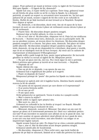 asigur. Puse paharul pe masă şi întinse cutia cu ţigări de foi Coronas del 
Ritz spre Spade: ― O ţigară de foi, domnule? 
Spade luă una, îi rupse vârful şi o aprinse. Între timp, grăsanul trase 
un alt fotoliu de pluş verde ca să fie cu faţa la Spade, la o distanţă 
potrivită, şi aşeză un suport cu scrumieră intre scaunele lor. Îşi luă apoi 
paharul de pe masă, scoase o ţigară de foi din cutie şi se cufundă în 
fotoliu. Bulbii de pe faţă încetară să mai tresară şi se fleşcăiră. Suspină 
bine dispus şi spuse: 
― Ei, domnule, o să discutăm, dacă vreţi. Am să vă spun de la bun 
început că sunt un om căruia îi place să vorbească unuia căruia îi place şi 
lui să vorbească. 
― Foarte bine. Să discutăm despre pasărea neagră. 
Borţosul râse şi bulbii săltară, în ritm cu râsul. 
― De ce nu? zise el. Să discutăm, răspunse tot el. Faţa lui roz strălucea 
de bucurie. ― Sunteţi omul meu, domnule, un om cu principiile mele. Să 
nu ne pierdem vremea, să trecem direct la chestiune. Să discutăm despre 
pasărea neagră? O s-o facem. Îmi place asta, domnule. Îmi place să tratez 
astfel afacerile. Să discutăm neapărat despre pasărea neagră, dar mai 
întâi, domnule, vă rog să-mi răspundeţi la o întrebare, deşi poate e inutilă, 
aşa că să ne înţelegem încă de la bun început. Aţi venit aici în calitate de 
reprezentant al domnişoarei O'Shaughnessy? 
Spade suflă o pală lungă de fum, peste capul grăsanului. Se încruntă 
gânditor la vârful cu scrum al ţigării de foi. Răspunse precis: 
― Nu pot să spun nici da, nici nu. Nu-i încă sigur în nici o privinţă. 
Ridică privirea spre grăsan şi încetă să se mai încrunte. ― Depinde. 
― Depinde de ce? 
Spade clătină din cap. 
― Dac-aş şti de ce depinde, v-aş spune da sau nu. 
Grăsanul luă o înghiţitură din pahar şi îi sugeră: 
― Poate că depinde de Cairo? 
Răspunsul prompt de "poate" din partea lui Spade nu trăda nimic. 
Bău.G 
răsanul se aplecă atât cât îi îngădui burta. Zâmbea foarte amabil şi 
susura la fel de amabil. 
― Aţi putea să-mi spuneţi atunci pe care dintre ei îl reprezentaţi? 
― S-ar putea formula astfel. 
― Pe ea sau pe el? 
― N-am spus asta. 
Ochii grăsanului se aprinseră. Vocea îi scăzu la o şoaptă surdă: 
― Mai e cineva la mijloc? 
Spade arătă cu ţigara spre pieptul său. 
― Mai sunt eu, zise el. 
Grăsanul se cufundă la loc în fotoliu şi trupul i se fleşcăi. Răsuflă 
adânc, expirând lung şi mulţumit de sine. 
― Minunat, domnule, susură el. Minunat. Îmi place un om care îţi 
spune pe şleau că îl interesează persoana lui. Oare nu-i adevărat pentru 
noi toţi? N-am încredere în oamenii care afirmă că nu le pasă de sine. Iar 
în cel care susţine că spune adevărul când afirmă că nu-i pasă de sine, 
n-am nici cea mai mică încredere, mai ales fiindcă-i un măgar ce se 
împotriveşte legilor naturii. 
Spade scoase fumul pe nări. Pe chipul lui se citea o atenţie politicoasă. 
― Aşa e, zise el. Hai să discutăm acum despre pasărea neagră. 
Grăsanul zâmbi plin de bunăvoinţă. 
― Să discutăm, răspunse el. Făcu ochii mici, aşa încât bulbii de 
grăsime de pe faţă se adunară, lăsând să se vadă din privirea lui doar o 
 
