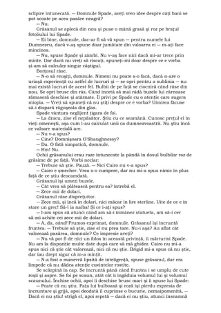 sclipire întunecată. ― Domnule Spade, aveţi vreo idee despre câţi bani se 
pot scoate pe acea pasăre neagră? 
― Nu. 
Grăsanul se aplecă din nou şi puse o mână grasă şi roz pe braţul 
fotoliului lui Spade. 
― Ei bine, domnule, dac-ar fi să vă spun ― pentru numele lui 
Dumnezeu, dacă v-aş spune doar jumătate din valoarea ei ― m-aţi face 
mincinos. 
― Nu, spuse Spade şi zâmbi. Nu v-aş face nici dacă mi-ar trece prin 
minte. Dar dacă nu vreţi să riscaţi, spuneţi-mi doar despre ce e vorba 
şi-am să calculez singur câştigul. 
Borţosul râse. 
― N-o să reuşiţi, domnule. Nimeni nu poate s-o facă, dacă n-are o 
uriaşă experienţă cu astfel de lucruri şi ― se opri pentru a sublinia ― nu 
mai există lucruri de acest fel. Bulbii de pe faţă se ciocniră când râse din 
nou. Se opri brusc din râs. Când încetă să mai râdă buzele lui cărnoase 
rămaseră deschise şi atârnate. Îl privi pe Spade cu o atenţie care sugera 
miopia. ― Vreţi să spuneţi că nu ştiţi despre ce e vorba? Uimirea făcuse 
să-i dispară răguşeala din glas. 
Spade vântura neglijent ţigara de foi. 
― La dracu, zise el nepăsător. Ştiu cu ce seamănă. Cunosc preţul ei în 
vieţi omeneşti, aşa cum l-au calculat unii ca dumneavoastră. Nu ştiu încă 
ce valoare materială are. 
― Nu v-a spus? 
― Cine? Domnişoara O'Shaughnessy? 
― Da. O fată simpatică, domnule. 
― Hm! Nu. 
Ochii grăsanului erau raze întunecate la pândă în dosul bulbilor roz de 
grăsime de pe faţă. Vorbi neclar: 
― Trebuie să ştie. Pauză. ― Nici Cairo nu v-a spus? 
― Cairo e şmecher. Vrea s-o cumpere, dar nu mi-a spus nimic în plus 
faţă de ce ştiu deocamdată. 
Grăsanul îşi umezi buzele. 
― Cât vrea să plătească pentru ea? întrebă el. 
― Zece mii de dolari. 
Grăsanul râse dispreţuitor. 
― Zece mii, şi încă în dolari, nici măcar în lire sterline. Uite de ce e în 
stare un grec! Să-l ia naiba! Şi ce i-aţi spus? 
― I-am spus că atunci când am să-i înmânez statueta, am să-i cer 
să-mi achite cei zece mii de dolari. 
― A, da, când! Frumos exprimat, domnule. Grăsanul îşi încruntă 
fruntea. ― Trebuie să ştie, zise el nu prea tare. Nu-i aşa? Au aflat cât 
valorează pasărea, domnule? Ce impresie aveţi? 
― Nu vă pot fi de nici un folos în această privinţă, îi mărturisi Spade. 
Nu am la dispoziţie multe date după care să mă ghidez. Cairo nu mi-a 
spus nici că ştie cât valorează, nici că nu ştie. Brigid mi-a spus că nu ştie, 
dar iau drept sigur că m-a minţit. 
― N-a fost o manevră lipsită de inteligenţă, spuse grăsanul, dar era 
limpede că nu dădea atenţie cuvintelor rostite. 
Se scărpină în cap. Se încruntă până când fruntea i se umplu de cute 
roşii şi aspre. Se foi pe scaun, atât cât îi îngăduia volumul lui şi volumul 
scaunului. Închise ochii, apoi îi deschise brusc mari şi îi spuse lui Spade: 
― Poate că nu ştiu. Faţa lui bulboasă şi roză îşi pierdu expresia de 
încruntare şi grijă, apoi deodată îl cuprinse o bucurie, nemaipomenită, ― 
Dacă ei nu ştiu! strigă el, apoi repetă ― dacă ei nu ştiu, atunci înseamnă 
 