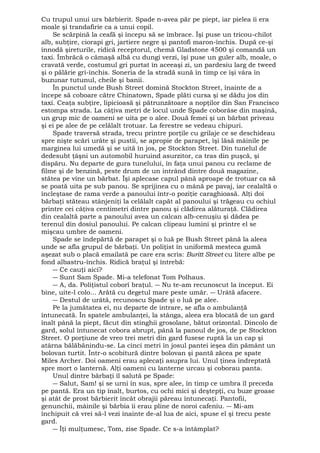 Cu trupul unui urs bărbierit. Spade n-avea păr pe piept, iar pielea îi era 
moale şi trandafirie ca a unui copil. 
Se scărpină la ceafă şi începu să se îmbrace. Îşi puse un tricou-chilot 
alb, subţire, ciorapi gri, jartiere negre şi pantofi maron-închis. După ce-şi 
înnodă şireturile, ridică receptorul, chemă Gladstone 4500 şi comandă un 
taxi. Îmbrăcă o cămaşă albă cu dungi verzi, îşi puse un guler alb, moale, o 
cravată verde, costumul gri purtat în aceeaşi zi, un pardesiu larg de tweed 
şi o pălărie gri-închis. Soneria de la stradă sună în timp ce îşi vâra în 
buzunar tutunul, cheile şi banii. 
În punctul unde Bush Street domină Stockton Street, înainte de a 
începe să coboare către Chinatown, Spade plăti cursa şi se dădu jos din 
taxi. Ceaţa subţire, lipicioasă şi pătrunzătoare a nopţilor din San Francisco 
estompa strada. La câţiva metri de locul unde Spade coborâse din maşină, 
un grup mic de oameni se uita pe o alee. Două femei şi un bărbat priveau 
şi ei pe alee de pe celălalt trotuar. La ferestre se vedeau chipuri. 
Spade traversă strada, trecu printre porţile cu grilaje ce se deschideau 
spre nişte scări urâte şi pustii, se apropie de parapet, îşi lăsă mâinile pe 
marginea lui umedă şi se uită în jos, pe Stockton Street. Din tunelul de 
dedesubt ţâşni un automobil huruind asurzitor, ca tras din puşcă, şi 
dispăru. Nu departe de gura tunelului, în faţa unui panou cu reclame de 
filme şi de benzină, peste drum de un intrând dintre două magazine, 
stătea pe vine un bărbat. Îşi aplecase capul până aproape de trotuar ca să 
se poată uita pe sub panou. Se sprijinea cu o mână pe pavaj, iar cealaltă o 
încleştase de rama verde a panoului într-o poziţie caraghioasă. Alţi doi 
bărbaţi stăteau stânjeniţi la celălalt capăt al panoului şi trăgeau cu ochiul 
printre cei câţiva centimetri dintre panou şi clădirea alăturaţă. Clădirea 
din cealaltă parte a panoului avea un calcan alb-cenuşiu şi dădea pe 
terenul din dosiul panoului. Pe calcan clipeau lumini şi printre el se 
mişcau umbre de oameni. 
Spade se îndepărtă de parapet şi o luă pe Bush Street până la aleea 
unde se afla grupul de bărbaţi. Un poliţist în uniformă mesteca gumă 
aşezat sub o placă emailată pe care era scris: Buritt Street cu litere albe pe 
fond albastru-închis. Ridică braţul şi întrebă: 
― Ce cauţi aici? 
― Sunt Sam Spade. Mi-a telefonat Tom Polhaus. 
― A, da. Poliţistul coborî braţul. ― Nu te-am recunoscut la început. Ei 
bine, uite-l colo... Arătă cu degetul mare peste umăr. ― Urâtă afacere. 
― Destul de urâtă, recunoscu Spade şi o luă pe alee. 
Pe la jumătatea ei, nu departe de intrare, se afla o ambulanţă 
întunecată. În spatele ambulanţei, la stânga, aleea era blocată de un gard 
înalt până la piept, făcut din stinghii grosolane, bătut orizontal. Dincolo de 
gard, solul întunecat cobora abrupt, până la panoul de jos, de pe Stockton 
Street. O porţiune de vreo trei metri din gard fusese ruptă la un cap şi 
atârna bălăbănindu-se. La cinci metri în josul pantei ieşea din pământ un 
bolovan turtit. Într-o scobitură dintre bolovan şi pantă zăcea pe spate 
Miles Archer. Doi oameni erau aplecaţi asupra lui. Unul ţinea îndreptată 
spre mort o lanternă. Alţi oameni cu lanterne urcau şi coborau panta. 
Unul dintre bărbaţi îl salută pe Spade: 
― Salut, Sam! şi se urni în sus, spre alee, în timp ce umbra îl preceda 
pe pantă. Era un tip înalt, burtos, cu ochi mici şi deştepţi, cu buze groase 
şi atât de prost bărbierit încât obrajii păreau întunecaţi. Pantofii, 
genunchii, mâinile şi bărbia îi erau pline de noroi cafeniu. ― Mi-am 
închipuit că vrei să-l vezi înainte de-al lua de aici, spuse el şi trecu peste 
gard. 
― Îţi mulţumesc, Tom, zise Spade. Ce s-a întâmplat? 
 