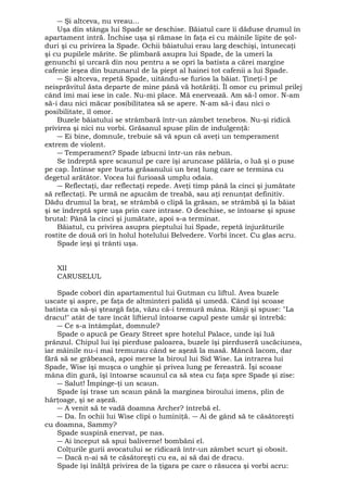 ― Şi altceva, nu vreau... 
Uşa din stânga lui Spade se deschise. Băiatul care îi dăduse drumul în 
apartament intră. Închise uşa şi rămase în faţa ei cu mâinile lipite de şol-duri 
şi cu privirea la Spade. Ochii băiatului erau larg deschişi, întunecaţi 
şi cu pupilele mărite. Se plimbară asupra lui Spade, de la umeri la 
genunchi şi urcară din nou pentru a se opri la batista a cărei margine 
cafenie ieşea din buzunarul de la piept al hainei tot cafenii a lui Spade. 
― Şi altceva, repetă Spade, uitându-se furios la băiat. Ţineţi-l pe 
neisprăvitul ăsta departe de mine până vă hotărâţi. Îl omor cu primul prilej 
când îmi mai iese în cale. Nu-mi place. Mă enervează. Am să-l omor. N-am 
să-i dau nici măcar posibilitatea să se apere. N-am să-i dau nici o 
posibilitate, îl omor. 
Buzele băiatului se strâmbară într-un zâmbet tenebros. Nu-şi ridică 
privirea şi nici nu vorbi. Grăsanul spuse plin de indulgenţă: 
― Ei bine, domnule, trebuie să vă spun că aveţi un temperament 
extrem de violent. 
― Temperament? Spade izbucni într-un râs nebun. 
Se îndreptă spre scaunul pe care îşi aruncase pălăria, o luă şi o puse 
pe cap. Întinse spre burta grăsanului un braţ lung care se termina cu 
degetul arătător. Vocea lui furioasă umplu odaia. 
― Reflectaţi, dar reflectaţi repede. Aveţi timp până la cinci şi jumătate 
să reflectaţi. Pe urmă ne apucăm de treabă, sau aţi renunţat definitiv. 
Dădu drumul la braţ, se strâmbă o clipă la grăsan, se strâmbă şi la băiat 
şi se îndreptă spre uşa prin care intrase. O deschise, se întoarse şi spuse 
brutal: Până la cinci şi jumătate, apoi s-a terminat. 
Băiatul, cu privirea asupra pieptului lui Spade, repetă înjurăturile 
rostite de două ori în holul hotelului Belvedere. Vorbi încet. Cu glas acru. 
Spade ieşi şi trânti uşa. 
XII 
CARUSELUL 
Spade coborî din apartamentul lui Gutman cu liftul. Avea buzele 
uscate şi aspre, pe faţa de altminteri palidă şi umedă. Când îşi scoase 
batista ca să-şi şteargă faţa, văzu că-i tremură mâna. Rânji şi spuse: "La 
dracu!" atât de tare încât liftierul întoarse capul peste umăr şi întrebă: 
― Ce s-a întâmplat, domnule? 
Spade o apucă pe Geary Street spre hotelul Palace, unde îşi luă 
prânzul. Chipul lui îşi pierduse paloarea, buzele îşi pierduseră uscăciunea, 
iar mâinile nu-i mai tremurau când se aşeză la masă. Mâncă lacom, dar 
fără să se grăbească, apoi merse la biroul lui Sid Wise. La intrarea lui 
Spade, Wise îşi muşca o unghie şi privea lung pe fereastră. Îşi scoase 
mâna din gură, îşi întoarse scaunul ca să stea cu faţa spre Spade şi zise: 
― Salut! Împinge-ţi un scaun. 
Spade îşi trase un scaun până la marginea biroului imens, plin de 
hârţoage, şi se aşeză. 
― A venit să te vadă doamna Archer? întrebă el. 
― Da. În ochii lui Wise clipi o luminiţă. ― Ai de gând să te căsătoreşti 
cu doamna, Sammy? 
Spade suspină enervat, pe nas. 
― Ai început să spui baliverne! bombăni el. 
Colţurile gurii avocatului se ridicară într-un zâmbet scurt şi obosit. 
― Dacă n-ai să te căsătoreşti cu ea, ai să dai de dracu. 
Spade îşi înălţă privirea de la ţigara pe care o răsucea şi vorbi acru: 
 