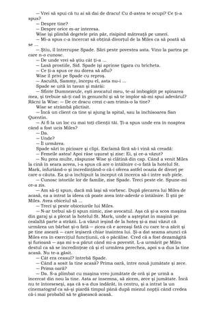 ― Vrei să spui că tu ai să dai de dracu! Cu d-astea te ocupi? Ce ţi-a 
spus? 
― Despre tine? 
― Despre orice m-ar interesa. 
Wise îşi plimbă degetele prin păr, risipind mătreaţă pe umeri. 
― Mi-a spus c-a încercat să obţină divorţul de la Miles ca să poată să 
se ... 
― Ştiu, îl întrerupse Spade. Sări peste povestea asta. Vino la partea pe 
care n-o cunosc. 
― De unde vrei să ştiu cât ţi-a ... 
― Lasă prostiile, Sid. Spade îşi aprinse ţigara cu bricheta. 
― Ce ţi-a spus ce nu dorea să aflu? 
Wise îl privi pe Spade cu reproş. 
― Ascultă, Sammy, începu el, asta nu-i ... 
Spade se uită în tavan şi mârâi: 
― Sfinte Dumnezeule, eşti avocatul meu, te-ai îmbogăţit pe spinarea 
mea, şi trebuie să-ţi cad în genunchi şi să te implor să-mi spui adevărul? 
Răcni la Wise: ― De ce dracu crezi c-am trimis-o la tine? 
Wise se strâmbă plictisit. 
― Încă un client ca tine şi ajung la spital, sau la închisoarea San 
Quentin. 
― Ai fi la un loc cu mai toţi clienţii tăi. Ţi-a spus unde era în noaptea 
când a fost ucis Miles? 
― Da. 
― Unde? 
― Îl urmărea. 
Spade sări în picioare şi clipi. Exclamă fără să-i vină să creadă: 
― Femeile astea! Apoi râse uşurat şi zise: Ei, şi ce-a văzut? 
― Nu prea multe, răspunse Wise şi clătină din cap. Când a venit Miles 
la cină în seara aceea, i-a spus că are o întâlnire c-o fată la hotelul St. 
Mark, înfuriând-o şi încredinţând-o că-i oferea astfel ocazia de divorţ pe 
care o căuta. Ea şi-a închipuit la început că încerca să-i intre sub piele. 
― Cunosc istoriile lor de familie, zise Spade. Treci peste ele. Spune-mi 
ce-a zis. 
― Am să-ţi spun, dacă mă laşi să vorbesc. După plecarea lui Miles de 
acasă, ea a intrat la ideea că poate avea într-adevăr o întâlnire. Îl ştii pe 
Miles. Avea obiceiul să ... 
― Treci şi peste obiceiurile lui Miles. 
― N-ar trebui să-ţi spun nimic, zise avocatul. Aşa că şi-a scos maşina 
din garaj şi a plecat la hotelul St. Mark, unde a aşteptat în maşină pe 
cealaltă parte a străzii. L-a văzut ieşind de la hoteş şi-a mai văzut că 
urmărea un bărbat şi-o fată ― zicea că e aceeaşi fată cu care te-a zărit şi 
pe tine aseară ― care ieşiseră chiar înaintea lui. Şi-a dat seama atunci că 
Miles era în exerciţiul funcţiunii, că o păcălise. Cred că a fost dezamăgită 
şi furioasă ― aşa mi s-a părut când mi-a povestit. L-a urmărit pe Miles 
destul ca să se încredinţeze că şi el urmărea perechea, apoi s-a dus la tine 
acasă. Nu te-a găsit. 
― Cât era ceasul? întrebă Spade. 
― Când a sosit la tine acasă? Prima oară, între nouă jumătate şi zece. 
― Prima oară? 
― Da. S-a plimbat cu maşina vreo jumătate de oră şi pe urmă a 
încercat din nou la tine. Asta ar însemna, să zicem, zece şi jumătate. Încă 
nu te întorseseşi, aşa că s-a dus îndărăt, în centru, şi a intrat la un 
cinematograf ca să-şi piardă timpul până după miezul nopţii când credea 
că-i mai probabil să te găsească acasă. 
 