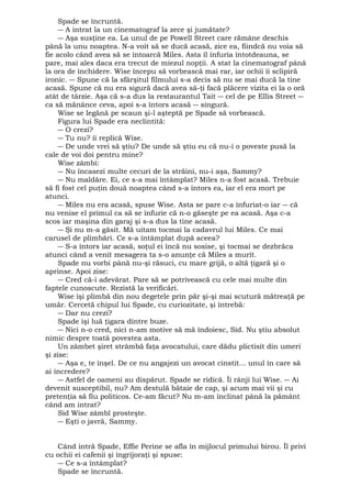 Spade se încruntă. 
― A intrat la un cinematograf la zece şi jumătate? 
― Aşa susţine ea. La unul de pe Powell Street care rămâne deschis 
până la unu noaptea. N-a voit să se ducă acasă, zice ea, fiindcă nu voia să 
fie acolo când avea să se întoarcă Miles. Asta îl înfuria întotdeauna, se 
pare, mai ales daca era trecut de miezul nopţii. A stat la cinematograf până 
la ora de închidere. Wise începu să vorbească mai rar, iar ochii îi sclipiră 
ironic. ― Spune că la sfârşitul filmului s-a decis să nu se mai ducă la tine 
acasă. Spune că nu era sigură dacă avea să-ţi facă plăcere vizita ei la o oră 
atât de târzie. Aşa că s-a dus la restaurantul Tait ― cel de pe Ellis Street ― 
ca să mănânce ceva, apoi s-a întors acasă ― singură. 
Wise se legănă pe scaun şi-l aşteptă pe Spade să vorbească. 
Figura lui Spade era neclintită: 
― O crezi? 
― Tu nu? îi replică Wise. 
― De unde vrei să ştiu? De unde să ştiu eu că nu-i o poveste pusă la 
cale de voi doi pentru mine? 
Wise zâmbi: 
― Nu încasezi multe cecuri de la străini, nu-i aşa, Sammy? 
― Nu maldăre. Ei, ce s-a mai întâmplat? Miles n-a fost acasă. Trebuie 
să fi fost cel puţin două noaptea când s-a întors ea, iar el era mort pe 
atunci. 
― Miles nu era acasă, spuse Wise. Asta se pare c-a înfuriat-o iar ― că 
nu venise el primul ca să se înfurie că n-o găseşte pe ea acasă. Aşa c-a 
scos iar maşina din garaj şi s-a dus la tine acasă. 
― Şi nu m-a găsit. Mă uitam tocmai la cadavrul lui Miles. Ce mai 
carusel de plimbări. Ce s-a întâmplat după aceea? 
― S-a întors iar acasă, soţul ei încă nu sosise, şi tocmai se dezbrăca 
atunci când a venit mesagera ta s-o anunţe că Miles a murit. 
Spade nu vorbi până nu-şi răsuci, cu mare grijă, o altă ţigară şi o 
aprinse. Apoi zise: 
― Cred că-i adevărat. Pare să se potrivească cu cele mai multe din 
faptele cunoscute. Rezistă la verificări. 
Wise îşi plimbă din nou degetele prin păr şi-şi mai scutură mătreaţă pe 
umăr. Cercetă chipul lui Spade, cu curiozitate, şi întrebă: 
― Dar nu crezi? 
Spade îşi luă ţigara dintre buze. 
― Nici n-o cred, nici n-am motive să mă îndoiesc, Sid. Nu ştiu absolut 
nimic despre toată povestea asta. 
Un zâmbet şiret strâmbă faţa avocatului, care dădu plictisit din umeri 
şi zise: 
― Aşa e, te înşel. De ce nu angajezi un avocat cinstit... unul în care să 
ai încredere? 
― Astfel de oameni au dispărut. Spade se ridică. Îi rânji lui Wise. ― Ai 
devenit susceptibil, nu? Am destulă bătaie de cap, şi acum mai vii şi cu 
pretenţia să fiu politicos. Ce-am făcut? Nu m-am înclinat până la pământ 
când am intrat? 
Sid Wise zâmbl prosteşte. 
― Eşti o javră, Sammy. 
Când intră Spade, Effie Perine se afla în mijlocul primului birou. Îl privi 
cu ochii ei cafenii şi îngrijoraţi şi spuse: 
― Ce s-a întâmplat? 
Spade se încruntă. 
 