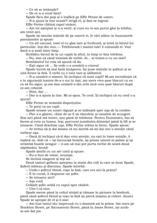 ― Ce să se întâmple? 
― De ce n-a venit fata? 
Spade făcu doi paşi şi o înşfăcă pe Effie Perine de umeri. 
― N-a ajuns la tine acasă?! strigă el, şi fata se îngrozi. 
Effie Perine clătină capul violent. 
― Am tot aşteptat şi n-a venit, şi cum nu te-am putut găsi la telefon, 
am venit aici. 
Spade îşi smulse mâinile de pe umerii ei, le vârî adânc în buzunarele 
pantalonilor şi spuse: 
― Un alt carusel, rosti el cu glas tare şi furibund, şi intră în biroul lui 
particular. Ieşi din nou.-― Telefonează-i mamei tale! îi comandă el. Vezi 
dacă n-a sosit între timp. 
Străbătu biroul de la un capăt la altul, în timp ce fata telefona. 
― Nu, zise ea când termină de vorbit. Ai... ai trimis-o cu un taxi? 
Bombănitul lui voia să spună că da. 
― Eşti sigur că ... Se vede c-a urmărit-o cineva! 
Spade încetă să mai bată încăperea. Îşi puse mâinile în şolduri şi se 
uită feroce la fată. Îi vorbi cu o voce tare şi sălbatică: 
― N-a urmărit-o nimeni. Îţi închipui că sunt copil? M-am încredinţat că 
e în siguranţă înainte de-a o sui în taxi, am mers vreo şase blocuri cu ea 
ca să fiu sigur, şi-am mai urmărit-o din ochi încă vreo şase blocuri după 
ce-am coborât. 
― Bine, dar ... 
― Dar n-a ajuns la tine. Mi-ai spus. Te cred. Îţi închipui că eu cred c-a 
ajuns? 
Effie Perine se strâmbă dispreţuitor. 
― Te porţi ca un copil. 
Spade scoase un sunet răguşit şi se îndreptă spre uşa de la coridor. 
― Plec s-o găsesc, chiar de-ar fi să răscolesc şi canalele de scurgere. 
Stai aici până mă întorc, sau până îţi telefonez. Pentru Dumnezeu, hai să 
facem şi ceva ca lumea. Ieşi, parcurse jumătatea distanţei până la lift şi se 
întoarse. Când deschise uşa, Effie Perine stătea la birou. Spade spuse: 
― Ar trebui să-ţi dai seama că nu merită să-mi dai nici o atenţie când 
vorbesc aşa. 
― Dacă îţi închipui că-ţi dau vreo atenţie, nu eşti în toate minţile, îi 
replică ea. Atât că ― îşi încrucişă braţele, îşi prinse umerii în palme şi îşi 
strâmbă buzele nesigur ― n-am să mai pot purta rochie de seară două 
săptămâni, brută! 
Spade zâmbi cu un aer umil şi spuse: 
― Nu-s bun de nimic, scumpo. 
Se înclină exagerat şi ieşi iar. 
Două taxiuri galbene aşteptau la staţia din colţ la care se duse Spade. 
Şoferii stăteau şi discutau. Spade întrebă: 
― Unde-i şoferul blond, roşu la faţă, care era aici la prânz? 
― E în cursă, îi răspunse un şofer. 
― Se întoarce aici? 
― Aşa cred. 
Celălalt şofer arătă cu capul spre răsărit. 
― Uite-l că vine. 
Spade merse până la colţul străzii şi rămase în picioare la bordură, 
până când şoferul blond şi roşu la faţă îşi parcă maşina şi coborî. Atunci 
Spade se apropie de el şi îi zise: 
― Am luat taxiul tău împreună cu o doamnă azi la prânz. Am mers pe 
Stockton Street, pe Sacramento Street, până la Jones Street, iar acolo 
m-am dat jos. 
 