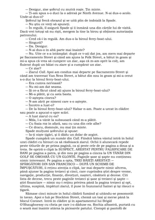 ― Desigur, zise şoferul cu mutră roşie. Ţin minte. 
― Ţi-am spus s-o duci la o adresă pe Ninth Avenue. N-ai dus-o acolo. 
Unde-ai dus-o? 
Şoferul îşi frecă obrazul şi se uită plin de îndoială la Spade. 
― Nu ştiu ce vreţi să spuneţi. 
― În regulă, îl asigură Spade şi îi înmână una din cărţile lui de vizită. 
Dacă vrei totuşi să nu rişti, mergem la tine la birou şi obţinem autorizaţia 
patronului. 
― Cred că-i în regulă. Am dus-o la biroul ferry-boat-ului. 
― Singură? 
― Da. Desigur. 
― N-ai dus-o în altă parte mai înainte? 
― Nu. Uite ce s-a întâmplat: după ce v-aţi dat jos, am mers mai departe 
pe Sacramento Street şi când am ajuns la Polk Street, a bătut în geam şi 
mi-a spus că vrea să cumpere un ziar, aşa că m-am oprit la colţ, am 
fluierat după un băiat cu ziare şi a cumpărat un ziar. 
― Ce ziar? 
― Ziarul Call. Apoi am condus mai departe pe Sacramento Street şi 
când am traversat Van Ness Street, a bătut din nou în geam şi mi-a cerut 
s-o duc la biroul ferry-boat-ului. 
― Era cumva nervoasă? 
― Nu mi-am dat seama. 
― Şi ce-a făcut când aţi ajuns la biroul ferry-boat-ului? 
― Mi-a plătit, şi cu asta basta. 
― O aştepta cineva? 
― N-am zărit pe nimeni care s-o aştepte. 
― Încotro a luat-o? 
― De la biroul ferry-boat-ului? Habar n-am. Poate a urcat în clădire 
sau poate a apucat-o spre scări. 
― A luat ziarul cu ea? 
― Mda, l-a vârât la subsuoară când m-a plătit. 
― Cu foaia roz în afară, sau cu una din cele albe? 
― Ce dracu, domnule, nu mai ţin minte. 
Spade mulţumi şoferului şi spuse: 
― Ia-ţi nişte ţigări, şi îi dădu un dolar de argint. 
Spade cumpără un număr din Call. Fiindcă bătea vântul intră în holul 
unei clădiri cu birouri ca să răsfoiască ziarul. Ochii îi alunecară repede 
peste titlurile de pe prima pagină, ca şi peste cele de pe pagina a doua şi a 
treia. Se opriră o clipă la SUSPECT, ARESTAT PENTRU FALSIFICARE DE 
BANI pe pagina a patra, şi din nou pe pagina a cincea la UN TÂNĂR DIN 
GOLF SE OMOARĂ CU UN GLONTE. Paginile şase şi şapte nu conţineau 
nimic interesant. Pe pagina a opta, TREI BĂIEŢI ARESTAŢI ― 
SPĂRGĂTORI DIN SAN FRANCISCO ― DUPĂ UN SCHIMB DE 
ÎMPUŞCĂTURI, îi reţinu atenţia o clipă, iar mai departe nimic altceva, 
până ajunse la pagina treizeci şi cinci, care cuprindea ştiri despre vreme, 
navigaţie, producţie, finanţe, divorţuri, naşteri, căsătorii şi decese. Citi 
lista de decese, trecu peste paginile treizeci şi şase şi treizeci şi şapte ― 
ştiri financiare ― nimic nu-i reţinu privirea până la pagina treizeci şi opt, 
ultima, suspină, împături ziarul, îl puse în buzunarul hainei şi îşi răsuci o 
ţigară. 
Rămase cinci minute in holul clădirii fumând şi uitându-se posomorât 
în tavan. Apoi o luă pe Stockton Street, chemă un taxi şi merse până la 
blocul Coronet. Intră în clădire şi în apartamentul lui Brigid 
O'Shaughnessy cu cheia pe care i-o dăduse ea. Rochia albastră, purtată cu 
o seară mai înainte atârna la picioarele patului. Ciorapii şi pantofii de 
 