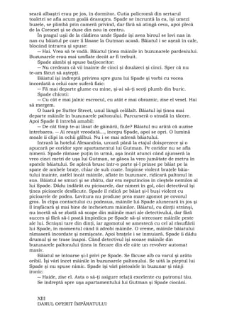 seară albaştri erau pe jos, în dormitor. Cutia policromă din sertarul 
toaletei se afla acum goală deasupra. Spade se încruntă la ea, îşi umezi 
buzele, se plimbă prin cameră privind, dar fără să atingă ceva, apoi plecă 
de la Coronet şi se duse din nou în centru. 
În pragul uşii de la clădirea unde Spade îşi avea biroul se lovi nas în 
nas cu băiatul pe care îi lăsase la Gutman acasă. Băiatul i se aşeză în cale, 
blocând intrarea şi spuse: 
― Hai. Vrea să te vadă. Băiatul ţinea mâinile în buzunarele pardesiului. 
Buzunarele erau mai umflate decât ar fi trebuit. 
Spade zâmbi şi spuse batjocoritor: 
― Nu credeam că vii înainte de cinci şi douăzeci şi cinci. Sper că nu 
te-am făcut să aştepţi. 
Băiatul îşi îndreptă privirea spre gura lui Spade şi vorbi cu vocea 
încordată a celui care suferă fizic: 
― Fă mai departe glume cu mine, şi-ai să-ţi scoţi plumb din buric. 
Spade chicoti: 
― Cu cât e mai jalnic escrocul, cu atât e mai obraznic, zise el vesel. Hai 
să mergem. 
O luară pe Sutter Street, unul lângă celălalt. Băiatul îşi ţinea mai 
departe mâinile în buzunarele paltonului. Parcurseră o stradă în tăcere. 
Apoi Spade îl întrebă amabil: 
― De cât timp te-ai lăsat de găinării, fiule? Băiatul nu arătă că auzise 
întrebarea. ― Ai reuşit vreodată..., începu Spade, apoi se opri. O lumină 
moale îi clipi în ochii gălbui. Nu i se mai adresă băiatului. 
Intrară la hotelul Alexandria, urcară până la etajul doisprezece şi o 
apucară pe coridor spre apartamentul lui Gutman. Pe coridor nu se afla 
nimeni. Spade rămase puţin în urmă, aşa încât atunci când ajunseră la 
vreo cinci metri de uşa lui Gutman, se găsea la vreo jumătate de metru în 
spatele băiatului. Se aplecă brusc într-o parte şi-l prinse pe băiat pe la 
spate de ambele braţe, chiar de sub coate. Împinse violent braţele băia-tului 
înainte, astfel încât mâinile, aflate în buzunare, ridicară paltonul în 
sus. Băiatul se smuci şi se zbătu, dar era neputincios în cleştele nemilos al 
lui Spade. Dădu îndărăt cu picioarele, dar nimeri în gol, căci detectivul îşi 
ţinea picioarele desfăcute. Spade îl ridică pe băiat şi-l buşi violent cu 
picioarele de podea. Lovitura nu produse prea mare zgomot pe covorul 
gros. În clipa contactului cu podeaua, mâinile lui Spade alunecară în jos şi 
îl înşfăcară şi mai bine de încheietura mâinilor. Băiatul, cu dinţii strânşi, 
nu încetă să se zbată să scape din mâinile mari ale detectivului, dar fără 
succes şi fără să-i poată împiedica pe Spade să-şi strecoare mâinile peste 
ale lui. Scrâşni tare din dinţi, iar zgomotul se amestecă cu cel al răsuflării 
lui Spade, în momentul când îi zdrobi mâinile. O vreme, mâinile băiatului 
rămaseră încordate şi nemişcate. Apoi braţele i se înmuiară. Spade îi dădu 
drumul şi se trase înapoi. Când detectivul îşi scoase mâinile din 
buzunarele paltonului ţinea în fiecare din ele câte un revolver automat 
masiv. 
Băiatul se întoarse şi-l privi pe Spade. Se făcuse alb ca varul şi arăta 
oribil. Îşi vârî încet mâinile în buzunarele paltonului. Se uită la pieptul lui 
Spade şi nu spuse nimic. Spade îşi vârî pistoalele în buzunar şi rânji 
ironic: 
― Haide, zise el. Asta o să-ţi asigure relaţii excelente cu patronul tău. 
Se îndreptă spre uşa apartamentului lui Gutman şi Spade ciocăni. 
XIII 
DARUL OFERIT ÎMPĂRATULUI 
 