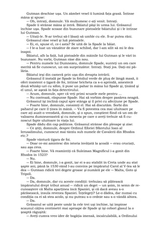 Gutman deschise uşa. Un zâmbet vesel îi lumină faţa grasă. Întinse 
mâna şi spuse: 
― Oh, intraţi, domnule. Vă mulţumesc c-aţi venit. Intraţi. 
Spade îi strânse mâna şi intră. Băiatul păşi în urma lui. Grăsanul 
închise uşa. Spade scoase din buzunare pistoalele băiatului şi i le întinse 
lui Gutman. 
― Uitaţi-le. N-ar trebui să-l lăsaţi să umble cu ele. S-ar putea răni. 
Grăsanul râse vesel şi luă pistoalele. 
― Ei, ei, spuse el, ce-i asta? Se uită de la Spade la băiat. 
― I le-a luat un vânzător de ziare schilod, dar l-am silit să mi le dea 
înapoi. 
Băiatul, alb la faţă, luă pistoalele din mâinile lui Gutman şi le vârî în 
buzunare. Nu vorbi, Gutman râse din nou. 
― Pentru numele lui Dumnezeu, domnule Spade, sunteţi un om care 
merită să fie cunoscut, un om surprinzător. Intraţi. Staţi jos. Daţi-mi pă-lăria. 
Băiatul ieşi din cameră prin uşa din dreapta intrării. 
Grăsanul îl instală pe Spade în fotoliul verde de pluş de lângă masă, ii 
oferi insistent o ţigară de foi, întinse bricheta ca s-o aprindă, amestecă 
două whisky-uri cu sifon, îi puse un pahar în mâna lui Spade şi, ţinând şi 
el unul, se aşeză în faţa detectivului. 
― Acum, domnule, sper că veţi primi scuzele mele pentru ... 
― Nu contează, răspunse Spade. Hai să vorbim despre pasărea neagră. 
Grăsanul îşi înclină capul spre stânga şi îl privi cu afecţiune pe Spade. 
― Foarte bine, domnule, consimţi el. Hai să discutăm. Sorbi din 
paharul pe care îl ţinea în mână. ― Va fi povestea cea mai uluitoare pe 
care aţi auzit-o vreodată, domnule, şi o spun, conştient fiind că un om de 
valoarea dumneavoastră şi cu meseria pe care o aveţi trebuie să fi cu-noscut 
fapte uluitoare în viaţa lui. 
Spade dădu din cap politicos. Grăsanul strânse din pleoape şi zise: 
― Ce ştiţi, domnule, despre Ordinul Eforiei Sfântului Ioan al 
Ierusalimului, cunoscut mai târziu sub numele de Cavalerii din Rhodos 
etc.? 
Spade vântură ţigara de foi. 
― Doar ce-mi amintesc din istoria învăţată la şcoală ― erau cruciaţi, 
sau aşa ceva. 
― Foarte bine. Vă reamintiţi că Suleiman Magnificul i-a gonit din 
Rhodos în 1523? 
― Nu. 
― Ei bine, domnule, i-a gonit, iar ei s-au stabilit în Creta unde au stat 
şapte ani, până la 1530 eând l-au convins pe împăratul Carol al V-lea să le 
dea ― Gutman ridică trei degete groase şi numără pe ele ― Malta, Goto şi 
Tripoli. 
― Da. 
― Da, domnule, dar cu aceste condiţii: trebuiau să plătească 
împăratului drept tribut anual ― ridică un deget ― un şoim, în semn de re-cunoaştere 
că Malta aparţinea încă Spaniei, şi că dacă aveau s-o 
părăsească, insula revenea Spaniei. Înţelegeţi? Le-o dădea, dar numai cu 
condiţia ca ei să stea acolo, şi nu puteau s-o cedeze sau s-o vândă altora. 
― Da. 
Grăsanul se uită peste umăr la cele trei uşi închise, îşi împinse 
scaunul câţiva centimetri mai aproape de Spade şi îşi coborî glasul la o 
şoaptă răguşită: 
― Aveţi cumva vreo idee de bogăţia imensă, incalculabilă, a Ordinului 
 