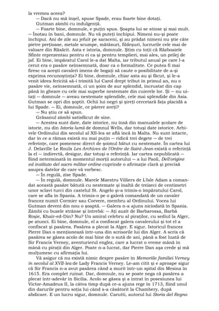 la vremea aceea? 
― Dacă nu mă înşel, spuse Spade, erau foarte bine dotaţi. 
Gutman zâmbi cu indulgenţă. 
― Foarte bine, domnule, e puţin spus. Şoapta lui se stinse şi mai mult. 
― Înotau în bani, domnule. Nu vă puteţi închipui. Nimeni nu-şi poate 
închipui. Ani de zile au jefuit pe saraceni, şi au prădat nimeni nu ştie câte 
pietre preţioase, metale scumpe, mătăsuri, fildeşuri, lucrurile cele mai de 
valoare din Răsărit. Asta e istoria, domnule. Ştim cu toţii că Războaiele 
Sfinte reprezentau pentru ei ca şi pentru templieri, mai ales, un prilej de 
jaf. Ei bine, împăratul Carol le-a dat Malta, iar tributul anual pe care l-a 
cerut era o pasăre neînsemnată, doar ca o formalitate. Ce putea fi mai 
firesc ca aceşti cavaleri imens de bogaţi să caute o posibilitate de a-şi 
exprima recunoştinţa? Ei bine, domnule, chiar asta au şi făcut, şi le-a 
venit ideea fericită să-i trimită lui Carol drept tribut în primul an, nu o 
pasăre vie, neînsemnată, ci un şoim de aur splendid, încrustat din cap 
până în gheare cu cele mai superbe nestemate din cuierele lor. Şi ― nu ui-taţi 
― domnule ― aveau nestemate splendide, cele mai splendide din Asia. 
Gutman se opri din şoptit. Ochii lui negri şi şireţi cercetară faţa placidă a 
lui Spade. ― Ei, domnule, ce părere aveţi? 
― Nu ştiu ce să spun. 
Grăsanul zâmbi satisfăcut de sine. 
― Acestea sunt date, date istorice, nu însă din manualele şcolare de 
istorie, nu din Istoria lumii de domnul Wells, dar totuşi date istorice. Arhi-vele 
Ordinului din secolul al XII-lea se află încă în Malta. Nu sunt intacte, 
dar în ce a rămas există nu mai puţin ― ridică trei degete ― de trei 
referinţe, care pomenesc direct de şoimul bătut cu nestemate. În cartea lui 
J. Delaville Le Roulx Les Archives de l'Ordre de Saint-Jean există o referinţă 
la el ― indirectă, desigur, dar totuşi o referinţă. Iar cartea nepublicată ― 
fiind neterminată în momentul morţii autorului ― a lui Paoli, Dell'origine 
ed instituto del sacro militar ordine cuprinde o afirmaţie clară şi precisă 
asupra datelor de care vă vorbesc. 
― În regulă, zise Spade. 
― În regulă, domnule. Marele Maestru Villiers de L'Isle Adam a coman-dat 
această pasăre bătută cu nestemate şi înaltă de treizeci de centimetri 
unor sclavi turci din castelul St. Angelo şi-a trimis-o împăratului Carol, 
care se afla în Spania. A trimis-o pe o galeră comandată de un cavaler 
francez numit Cormier sau Corvere, membru al Ordinului. Vocea lui 
Gutman deveni din nou o şoaptă. ― Galera n-a ajuns niciodată în Spania. 
Zâmbi cu buzele strânse şi întrebă: ― Aţi auzit de Barbarossa, Barbă 
Roşie, Khair-ed-Din? Nu? Un amiral celebru al piraţilor, cu sediul la Alger, 
pe atunci. Ei bine, domnule, el a confiscat galera cavalerului şi tot el a 
confiscat şi pasărea. Pasărea a plecat la Alger. E sigur. Istoricul francez 
Pierre Dan o menţionează într-una din scrisorile lui din Alger. A scris că 
pasărea se găsea acolo de mai bine de o sută de ani, până a fost luată de 
Sir Francis Verney, aventurierul englez, care a lucrat o vreme mână în 
mână cu piraţii din Alger. Poate n-a lucrat, dar Pierre Dan aşa crede şi mă 
mulţumesc cu afirmaţia lui. 
Vă asigur că nu există nimic despre pasăre în Memoriile familiei Verney 
în secolul al XVII-lea de Lady Francis Verney. Le-am citit şi e aproape sigur 
că Sir Francis n-a avut pasărea când a murit într-un spital din Mesina în 
1615. Era complet ruinat. Dar, domnule, nu se poate nega că pasărea a 
plecat într-adevăr în Sicilia. Acolo se găsea şi a intrat în posesiunea lui 
Victor-Amadeus II, la câtva timp după ce-a ajuns rege în 1713, fiind unul 
din darurile pentru soţia lui când s-a căsătorit la Chambery, după 
abdicare. E un lucru sigur, domnule. Carutti, autorul lui Storia del Regno 
 