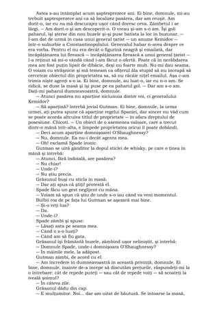 Astea s-au întâmplat acum şaptesprezece ani. Ei bine, domnule, mi-au 
trebuit şaptesprezece ani ca să localizez pasărea, dar am reuşit. Am 
dorit-o, iar eu nu mă descurajez uşor când doresc ceva. Zâmbetul i se 
lărgi. ― Am dorit-o şi am descoperit-o. O vreau şi-am s-o am. Îşi goli 
paharul, îşi şterse din nou buzele şi-şi puse batista la loc în buzunar. ― 
I-am dat de urmă în casa unui general ţarist ― un anume Kemidov ― 
într-o suburbie a Constantinopolului. Generalul habar n-avea despre ce 
era vorba. Pentru el nu era decât o figurină neagră şi emailată, dar 
încăpăţânarea lui firească ― încăpăţânarea firească a unui general ţarist ― 
l-a reţinut să mi-o vândă când i-am făcut o ofertă. Poate că în nerăbdarea 
mea am fost puţin lipsit de dibăcie, deşi nu foarte mult. Nu-mi dau seama. 
O voiam cu străşnicie şi mă temeam ca ofiţerul ăla stupid să nu înceapă să 
cerceteze obiectul din proprietatea sa, să nu râcâie niţel emailul. Aşa c-am 
trimis nişte agenţi s-o ia. Ei bine, domnule, au luat-o, iar eu n-o am. Se 
ridică, se duse la masă şi îşi puse pe ea paharul gol. ― Dar am s-o am. 
Daţi-mi paharul dumneavoastră, domnule. 
― Atunci pasărea nu aparţine niciunuia dintre voi, ci generalului 
Kemidov? 
― Să aparţină? întrebă jovial Gutman. Ei bine, domnule, la urma 
urmei, aţi putea spune că aparţine regelui Spaniei, dar sincer nu văd cum 
se poate acorda altcuiva titlul de proprietate ― în afara dreptului de 
posesiune. Chicoti. ― Un obiect de o asemenea valoare, care a trecut 
dintr-o mână într-alta, e limpede proprietatea oricui îl poate dobândi. 
― Deci acum aparţine domnişoarei O'Shaughnessy? 
― Nu, domnule. Ea nu-i decât agenta mea. 
― Oh! exclamă Spade ironic. 
Gutman se uită gânditor la dopul sticlei de whisky, pe care o ţinea în 
mână şi întrebă: 
― Atunci, fără îndoială, are pasărea? 
― Nu chiar! 
― Unde-i? 
― Nu ştiu precis. 
Grăsunul buşi cu sticla în masă. 
― Dar aţi spus că ştiţi! protestă el. 
Spade făcu un gest neglijent cu mâna. 
― Voiam să spun că ştiu de unde s-o iau când va veni momentul. 
Bulbii roz de pe faţa lui Gutman se aşezară mai bine. 
― Şi-o veţi lua? 
― Da. 
― Unde-i? 
Spade zâmbi şi spuse: 
― Lăsaţi asta pe seama mea. 
― Când o s-o luaţi? 
― Când am să fiu gata. 
Grăsanul îşi frământă buzele, zâmbind uşor neliniştit, şi întrebă: 
― Domnule Spade, unde-i domnişoara O'Shaughnessy? 
― În mâinile mele, la adăpost. 
Gutman zâmbi, de acord cu el. 
― Am încredere în dumneavoastră în această privinţă, domnule. Ei 
bine, domnule, înainte de-a începe să discutăm preţurile, răspundeţi-mi la 
o întrebare: cât de repede puteţi ― sau cât de repede voiţi ― să scoateţi la 
iveală şoimul? 
― În câteva zile. 
Grăsanul dădu din cap. 
― E mulţumitor. Noi... dar am uitat de băutură. Se întoarse la masă, 
 