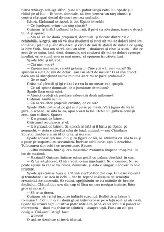 turnă whisky, adăugă sifon, puse un pahar lângă cotul lui Spade şi îl 
ridică pe al lui. ― Ei bine, domnule, să bem pentru un târg cinstit şi 
pentru câştiguri destul de mari pentru amândoi. 
Băură. Grăsanul se aşeză la loc. Spade întrebă: 
― Ce înţelegeţi printr-un târg cinstit? 
Gutman îşi înălţă paharul la lumină, îl privi cu afecţiune, trase o duşcă 
bună şi spuse: 
― Am să vă fac două propuneri, domnule, şi fiecare dintre ele e 
echitabilă. Alegeţi. Am să vă dau douăzeci şi cinci de mii de dolari când îmi 
înmânaţi şoimul şi alte douăzeci şi cinci de mii de dolari de îndată ce ajung 
la New York. Sau am să vă dau un sfert ― douăzeci şi cinci la sută ― din ce 
scot de pe şoim. Iată, deci, domnule, ori cincizeci de mii de dolari aproape 
imediat, ori o sumă enorm mai mare, să spunem în câteva luni. 
Spade bău şi întrebă: 
― Cât mai mare? 
― Enorm mai mare, repetă grăsanul. Cine ştie cât mai mare? Să 
spunem o sută de mii de dolari, sau un sfert de milion? O să mă credeţi 
dacă am să menţionez suma minimă care mi se pare probabilă? 
― De ce nu? 
Grăsanul plescăi şi îşi coborî vocea la un susur ca o şoaptă. 
― Ce-aţi spune domnule, de o jumătate de milion? 
Spade făcu ochii mici. 
― Atunci credeţi că pasărea valorează două milioane? 
Gutman zâmbi senin. 
― Ca să vă citez propriile cuvinte, de ce nu? 
Spade dădu paharul pe gât şi îl puse pe masă. Vârî ţigara de foi în 
gură, o scoase, se uită la ea, apoi o vârî la loc. Ochii lui galben-cenuşii 
erau cam tulburi. Spuse: 
― E o groază de bănet. 
Grăsunul recunoscu şi el. 
― E o groază de bănet. Se aplecă în faţă şi îl bătu pe Spade pe 
genunchi. ― Asta e absolut cifra de bază minimă ― sau Charilaos 
Konstantinides era un idiot cras, şi nu era. 
Spade scoase din nou din gură ţigara de foi, se strâmbă cu silă la ea şi 
o puse pe suportul cu scrumieră. Închise ochii bine, apoi îi deschise. 
Tulburarea din ochi i se accentuase. Spuse: 
― Cifra minimă, hm? Şi cea maximă? Pronunţă limpede "maşimă" în 
loc de maximă. 
― Maximă? Gutman întinse mâna goală cu palma deschisă în sus. 
― Refuz să ghicesc. O să credeţi c-am înnebunit. Nu o cunosc. Nu se 
poate spune la cât se va ridica, domnule, şi ăsta e singurul adevăr în ce-o 
priveşte. 
Spade îşi strânse buzele. Clătină nerăbdător din cap. O lucire violentă 
şi temătoare i se iscă în ochi ― dar fu repede înăbuşită de senzaţia 
crescândă de ameţeală. Se ridică, sprijinindu-se cu mâinile de braţele 
fotoliului. Clătină din nou din cap şi făcu un pas nesigur înainte. Râse 
gros şi mormăi: 
― Să te ia dracu. 
Gutman sări şi îşi împinse îndărăt scaunul. Bulbii de grăsime îi 
tremurară. Ochii, îi erau două găuri întunecoase pe o faţă roză şi uleioasă. 
Spade îşi smuci capul dintr-o parte într-alta până când ochii lui posaci se 
îndreptară ― dacă nu chiar se aţintiră ― asupra uşii. Făcu un alt pas 
nesigur. Grăsanul strigă tare: 
― Wilmer! 
O uşă se deschise şi intră băiatul. 
 