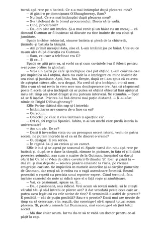 turnă apă rece pe o batistă. Ce s-a mai întâmplat după plecarea mea? 
― Ai găsit-o pe domnişoara O'Shaughnessy, Sam? 
― Nu încă. Ce s-a mai întâmplat după plecarea mea? 
― S-a telefonat de la biroul procurorului. Dorea să te vadă. 
― Cine, procurorul? 
― Da, din câte am înţeles. Şi-a mai venit şi un băiat cu un mesaj ― că 
domnul Gutman ar fi încântat să discute cu tine înainte de ora cinci şi 
jumătate. 
Spade închise robinetul, stoarse batista şi plecă de la chiuvetă, 
ţinându-şi batista la tâmplă. 
― Am primit mesajul ăsta, zise el. L-am întâlnit jos pe băiat. Uite eu ce 
m-am ales după discuţia cu Gutman. 
― Sam, cel care a telefonat era G? 
― Şi ce...? 
Spade se uită prin ea, şi vorbi ca şi cum cuvintele i-ar fi folosit pentru 
a-şi pune ordine în gânduri. 
― Vrea un lucru pe care îşi închipuie că-l pot obţine. L-am convins că-l 
pot împiedica să-l obţină, dacă nu cade la o înţelegere cu mine înainte de 
ora cinci şi jumătate. Apoi, hm, hm, fireşte, după ce i-am spus că va avea 
de aşteptat câteva zile, m-a drogat. Nu cred că şi-a închipuit c-o să mor. 
Ştia c-am să-mi revin în vreo zece sau douăsprezece ore. Aşa că răspunsul 
poate fi acela că şi-a închipuit că ar putea să obţină obiectul fără ajutorul 
meu cât timp am zăcut drogat şi nu puteam interveni. Se strâmbă. ― Sper 
să se fi înşelat. Privirea lui fixă deveni mai puţin distantă. ― N-ai aflat 
nimic de Brigid O'Shaughnessy? 
Effie Perine clătină din cap şi-l întrebă: 
― Întâmplarea are cumva de-a face cu ea? 
― Oarecum. 
― Obiectul pe care îl vrea Gutman îi aparţine ei? 
― Ori ei, ori regelui Spaniei. Iubito, n-ai un unchi care predă istoria la 
universitate? 
― Am un văr. De ce? 
― Dacă îi înveselim viaţa cu un presupus secret istoric, vechi de patru 
secole, ne putem încrede în el ca să fie discret o vreme? 
― O, desigur. E om serios. 
― În regulă. Ia-ţi un creion şi un carnet. 
Effie le luă şi se aşeză pe scaunul ei. Spade turnă din nou apă rece pe 
batistă şi, după ce o duse la tâmplă, rămase în picioare, în faţa ei şi îi dictă 
povestea şoimului, aşa cum o auzise de la Gutman, începând cu darul 
oferit lui Carol al V-lea de către cavalerii Ordinului Sf. Ioan şi până la ― 
dar nu şi mai departe ― sosirea păsării emailate Ia Paris, pe vremea 
emigraţiei carliste. Se împiedică în numele autorilor şi al cărţilor pomenite 
de Gutman, dar reuşi să le redea cu o vagă asemănare fonetică. Restul 
povestirii o repetă cu precizia unui reporter expert. Când termină, fata 
închise carnetul de note şi ridică spre el o faţă roşie şi zâmbitoare. 
― Vai, ce pasionant, spuse ea. E... 
― Da, e pasionant, sau ridicol. Vrei acum să revezi notele, să le citeşti 
vărului tău şi să-l întrebi ce părere are? A dat vreodată peste ceva care ar 
putea avea legătură cu cele scrise de tine? E verosimilă o astfel de poveste? 
E posibilă ― cât de puţin posibilă? Sau e o prostie? Dacă mai are nevoie de 
timp ca să cerceteze, e în regulă, dar convinge-l să-ţi spună totuşi acum 
părerea. Şi, pentru numele lui Dumnezeu, mai convinge-l să ţină totul 
secret. 
― Mă duc chiar acum. Iar tu du-te să te vadă un doctor pentru ce-ai 
păţit la cap. 
 