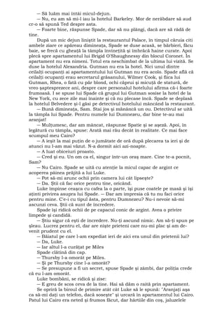 ― Să luăm mai întâi micul-dejun. 
― Nu, eu am să mi-l iau la hotelul Barkeley. Mor de nerăbdare să aud 
cr-o să spună Ted despre asta. 
― Foarte bine, răspunse Spade, dar să nu plângi, dacă are să râdă de 
tine. După un mic dejun liniştit la restaurantul Palace, în timpul căruia citi 
ambele ziare ce apăreau dimineaţa, Spade se duse acasă, se bărbieri, făcu 
baie, se frecă cu gheaţă la tâmpla învineţită şi îmbrăcă haine curate. Apoi 
plecă spre apartamentul lui Brigid O'Shaughnessy din blocul Coronet. În 
apartament nu era nimeni. Totul era neschimbat de la ultima lui vizită. Se 
duse la hotelul Alexandria. Gutman nu era la hotel. Nici unul dintre 
ceilalţi ocupanţi ai apartamentului lui Gutman nu era acolo. Spade află că 
ceilalţi ocupanţi erau secretarul grăsanului, Wilmer Cook, şi fiica lui 
Gutman, Rhea, o fată cu păr blond, ochi căprui şi micuţă de statură, de 
vreo şaptesprezece ani, despre care personalul hotelului afirma că-i foarte 
frumoasă. I se spuse lui Spade că grupul lui Gutman sosise la hotel de la 
New York, cu zece zile mai înainte şi că nu plecase încă. Spade se deplasă 
la hotelul Belvedere şi-l găsi pe detectivul hotelului mâncând la restaurant. 
― Bună dimineaţa, Sam. Stai jos şi mănâncă un ou. Detectivul se uită 
la tâmpla lui Spade. Pentru numele lui Dumnezeu, dar bine te-au mai 
aranjat! 
― Mulţumesc, dar am mâncat, răspunse Spatie şi se aşeză. Apoi, în 
legătură cu tâmpla, spuse: Arată mai rău decât în realitate. Ce mai face 
scumpul meu Cairo? 
― A ieşit la mai puţin de o jumătate de oră după plecarea ta ieri şi de 
atunci nu l-am mai văzut. N-a dormit aici azi-noapte. 
― A luat obiceiuri proasto. 
― Cred şi eu. Un om ca el, singur într-un oraş mare. Cine te-a pocnit, 
Sam? 
― Nu Cairo. Spade se uită cu atenţie la micul capac de argint ce 
acoperea pâinea prăjită a lui Luke. 
― Pot să-mi arunc ochii prin camera lui cât lipseşte? 
― Da. Ştii că fac orice pentru tine, oricând. 
Luke împinse ceaşca cu cafea la o parte, îşi puse coatele pe masă şi îşi 
aţinti privirea asupra lui Spade. ― Dar am impresia că tu nu faci orice 
pentru mine. C'e-i cu tipul ăsta, pentru Dumnezeu? Nu-i nevoie să-mi 
ascunzi ceva. Ştii că sunt de încredere. 
Spade îşi ridică ochii de pe capacul conic de argint. Avea o privire 
limpede şi candidă. 
― Ştiu sigur că eşti de încredere. Nu-ţi ascund nimic. Am să-ţi spun pe 
şleau. Lucrez pentru el, dar are nişte prieteni care nu-mi plac şi am de-venit 
prudent cu el. 
― Băiatul pe care l-am expediat ieri de aici era unul din prietenii lui? 
― Da, Luke. 
― Iar altul l-a curăţat pe Miles 
Spade clătină din cap. 
― Thursby l-a omorât pe Miles. 
― Şi pe Thursby cine l-a omorât? 
― Se presupune a fi un secret, spuse Spade şi zâmbi, dar poliţia crede 
că eu l-am omorât. 
Luke bombăni, se ridică şi zise: 
― E greu de scos ceva de la tine. Hai să dăm o raită prin apartament. 
Se opriră la biroul de primire atât cât Luke să le spună: "Aranjaţi aşa 
ca să-mi daţi un telefon, dacă soseşte" şi urcară în apartamentul lui Cairo. 
Patul lui Cairo era neted şi frumos făcut, dar hârtiile din coş, jaluzelele 
 