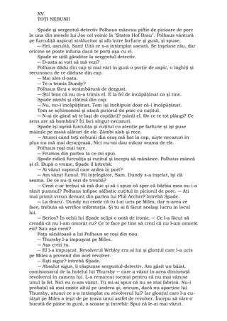 XV 
TOŢI NEBUNII 
Spade şi sergentul-detectiv Polhaus mâncau piftie de picioare de porc 
la una din mesele lui Joe cel voinic la "States Hof Brau". Polhaus vântură 
pe furculiţă aspicul strălucitor şi alb între farfurie şi gură, şi spuse: 
― Hei, ascultă, Sam! Uită ce s-a întâmplat aseară. Se înşelase rău, dar 
oricine se poate înfuria dacă te porţi aşa cu el. 
Spade se uită gânditor la sergentul-detectiv. 
― D-asta ai voit să mă vezi? 
Polhaus dădu din cap şi mai vârî în gură o porţie de aspic, o înghiţi şi 
recunoscu de ce dăduse din cap. 
― Mai ales d-asta. 
― Te-a trimis Dundy? 
Polhaus făcu o strâmbătură de dezgust. 
― Ştii bine că nu m-a trimis el. E la fel de încăpăţânat ca şi tine. 
Spade zâmbi şi clătină din cap. 
― Nu, nu-i încăpăţânat, Tom îşi închipuie doar că-i încăpăţânat. 
Tom se schimonosi şi atacă piciorul do porc cu cuţitul. 
― N-ai de gând să te laşi de copilării? mârâî el. De ce te tot plângi? Ce 
sens are să bombăni? Îţi faci singur necazuri. 
Spade îşi aşeză furculiţa şi cuţitul cu atenţie pe farfurie şi îşi puse 
mâinile pe masă alături de ele. Zâmbi slab şi rece. 
― Atunci când toţi nebunii din oraş mă bat la cap, nişte necazuri în 
plus nu mă mai deranjează, Nici nu-mi dau măcar seama de ele. 
Polhaus roşi mai tare. 
― Frumos din partea ta ce-mi spui. 
Spade ridică furculiţa şi cuţitul şi începu să mănânce. Polhaus mâncă 
şi el. După o vreme, Spade îl întrebă: 
― Ai văzut vaporul care ardea în port? 
― Am văzut fumul. Fii înţelegător, Sam. Dundy s-a înşelat, îşi dă 
seama. De ce nu-ţi vezi de treabă? 
― Crezi c-ar trebui să mă duc şi să-i spun că sper că bărbia mea nu i-a 
rănit pumnul? Polhaus înfipse sălbatic cuţitul în piciorul de porc. ― Aţi 
mai primit vreun denunţ din partea lui Phil Archer? întrebă Spade. 
― La dracu'. Dundy nu crede că tu l-ai ucis pe Miles, dar n-avea ce 
face, trebuia să verifice informaţia. Şi tu ai fi făcut acelaşi lucru în locul 
lui. 
― Serios? În ochii lui Spade sclipi o notă de ironie. ― Ce l-a făcut să 
creadă că nu l-am omorât eu? Ce te face pe tine să crezi că nu l-am omorât 
eu? Sau aşa crezi? 
Faţa sănătoasă a lui Polhaus se roşi din nou. 
― Thursby l-a împuşcat pe Miles. 
― Aşa crezi tu. 
― El l-a împuşcat. Revolverul Webley era al lui şi glonţul care l-a ucis 
pe Miles a provenit din acel revolver. 
― Eşti sigur? întrebă Spade. 
― Absolut sigur, îi răspunse sergentul-detectiv. Am găsit un băiat, 
comisionarul de la hotelul lui Thursby ― care a văzut în acea dimineaţă 
revolverul în camera lui. L-a remarcat tocmai pentru că nu mai văzuse 
unul la fel. Nici eu n-am văzut. Tu mi-ai spus că nu se mai fabrică. Nu-i 
probabil să mai existe altul pe undeva şi, oricum, dacă nu aparţine lui 
Thursby, atunci ce s-a întâmplat cu revolverul lui? Iar glonţul care l-a cu-răţat 
pe Miles a ieşit de pe ţeava unui astfel de revolver. Începu să vâre o 
bucată de pâine în gură, o scoase şi întrebă: Spui că le-ai mai văzut. 
 