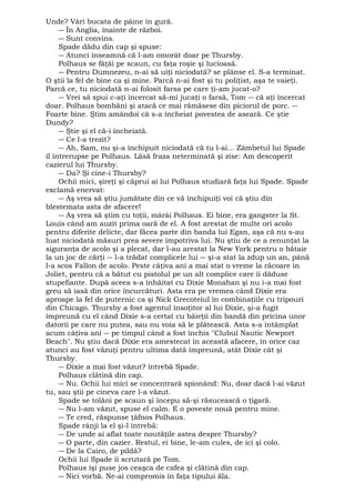 Unde? Vârî bucata de pâine în gură. 
― În Anglia, înainte de război. 
― Sunt convins. 
Spade dădu din cap şi spuse: 
― Atunci înseamnă că l-am omorât doar pe Thursby. 
Polhaus se fâţâi pe scaun, cu faţa roşie şi lucioasă. 
― Pentru Dumnezeu, n-ai să uiţi niciodată? se plânse el. S-a terminat. 
O ştii la fel de bine ca şi mine. Parcă n-ai fost şi tu poliţist, aşa te vaieţi. 
Parcă ce, tu niciodată n-ai folosit farsa pe care ţi-am jucat-o? 
― Vrei să spui c-aţi încercat să-mi jucaţi o farsă, Tom ― că aţi încercat 
doar. Polhaus bombăni şi atacă ce mai rămăsese din piciorul de porc. ― 
Foarte bine. Ştim amândoi că s-a încheiat povestea de aseară. Ce ştie 
Dundy? 
― Ştie şi el că-i încheiată. 
― Ce l-a trezit? 
― Ah, Sam, nu şi-a închipuit niciodată că tu l-ai... Zâmbetul lui Spade 
îl întrerupse pe Polhaus. Lăsă fraza neterminată şi zise: Am descoperit 
cazierul lui Thursby. 
― Da? Şi cine-i Thursby? 
Ochii mici, şireţi şi căprui ai lui Polhaus studiară faţa lui Spade. Spade 
exclamă enervat: 
― Aş vrea să ştiu jumătate din ce vă închipuiţi voi că ştiu din 
blestemata asta de afacere! 
― Aş vrea să ştim cu toţii, mârâi Polhaus. Ei bine, era gangster la St. 
Louis când am auzit prima oară de el. A fost arestat de multe ori acolo 
pentru diferite delicte, dar făcea parte din banda lui Egan, aşa că nu s-au 
luat niciodată măsuri prea severe împotriva lui. Nu ştiu de ce a renunţat la 
siguranţa de acolo şi a plecat, dar l-au arestat la New York pentru o bătaie 
la un joc de cărţi ― l-a trădat complicele lui ― şi-a stat la zdup un an, până 
l-a scos Fallon de acolo. Peste câţiva ani a mai stat o vreme la răcoare în 
Joliet, pentru că a bătut cu pistolul pe un alt complice care îi dăduse 
stupefiante. După aceea s-a înhăitat cu Dixie Monahan şi nu i-a mai fost 
greu să iasă din orice încurcături. Asta era pe vremea când Dixie era 
aproape la fel de puternic ca şi Nick Grecoteiul în combinaţiile cu tripouri 
din Chicago. Thursby a fost agentul însoţitor al lui Dixie, şi-a fugit 
împreună cu el când Dixie s-a certat cu băieţii din bandă din pricina unor 
datorii pe care nu putea, sau nu voia să le plătească. Asta s-a întâmplat 
acum câţiva ani ― pe timpul când a fost închis "Clubul Nautic Newport 
Beach". Nu ştiu dacă Dixie era amestecat în această afacere, în orice caz 
atunci au fost văzuţi pentru ultima dată împreună, atât Dixie cât şi 
Thursby. 
― Dixie a mai fost văzut? întrebă Spade. 
Polhaus clătină din cap. 
― Nu. Ochii lui mici se concentrară spionând: Nu, doar dacă l-ai văzut 
tu, sau ştii pe cineva care l-a văzut. 
Spade se tolăni pe scaun şi începu să-şi răsucească o ţigară. 
― Nu l-am văzut, spuse el calm. E o poveste nouă pentru mine. 
― Te cred, răspunse ţâfnos Polhaus. 
Spade rânji la el şi-l întrebă: 
― De unde ai aflat toate noutăţile astea despre Thursby? 
― O parte, din cazier. Restul, ei bine, le-am cules, de ici şi colo. 
― De la Cairo, de pildă? 
Ochii lui Spade îi scrutară pe Tom. 
Polhaus îşi puse jos ceaşca de cafea şi clătină din cap. 
― Nici vorbă. Ne-ai compromis în faţa tipului ăla. 
 