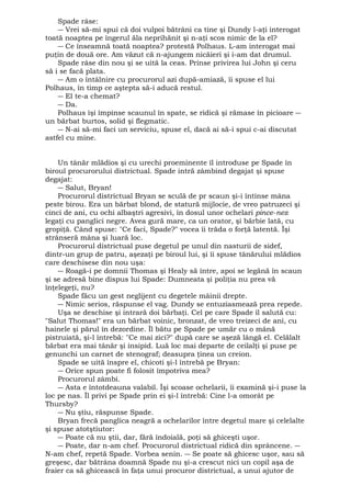 Spade râse: 
― Vrei să-mi spui că doi vulpoi bătrâni ca tine şi Dundy l-aţi interogat 
toată noaptea pe îngerul ăla neprihănit şi n-aţi scos nimic de la el? 
― Ce înseamnă toată noaptea? protestă Polhaus. L-am interogat mai 
puţin de două ore. Am văzut că n-ajungem nicăieri şi i-am dat drumul. 
Spade râse din nou şi se uită la ceas. Prinse privirea lui John şi ceru 
să i se facă plata. 
― Am o întâlnire cu procurorul azi după-amiază, îi spuse el lui 
Polhaus, în timp ce aştepta să-i aducă restul. 
― El te-a chemat? 
― Da. 
Polhaus îşi împinse scaunul în spate, se ridică şi rămase în picioare ― 
un bărbat burtos, solid şi flegmatic. 
― N-ai să-mi faci un serviciu, spuse el, dacă ai să-i spui c-ai discutat 
astfel cu mine. 
Un tânăr mlădios şi cu urechi proeminente îl introduse pe Spade în 
biroul procurorului districtual. Spade intră zâmbind degajat şi spuse 
degajat: 
― Salut, Bryan! 
Procurorul districtual Bryan se sculă de pr scaun şi-i întinse mâna 
peste birou. Era un bărbat blond, de statură mijlocie, de vreo patruzeci şi 
cinci de ani, cu ochi albaştri agresivi, în dosul unor ochelari pince-nez 
legaţi cu panglici negre. Avea gură mare, ca un orator, şi bărbie lată, cu 
gropiţă. Când spuse: "Ce faci, Spade?" vocea îi trăda o forţă latentă. Îşi 
strânseră mâna şi luară loc. 
Procurorul districtual puse degetul pe unul din nasturii de sidef, 
dintr-un grup de patru, aşezaţi pe biroul lui, şi îi spuse tânărului mlădios 
care deschisese din nou uşa: 
― Roagă-i pe domnii Thomas şi Healy să între, apoi se legănă în scaun 
şi se adresă bine dispus lui Spade: Dumneata şi poliţia nu prea vă 
înţelegeţi, nu? 
Spade făcu un gest neglijent cu degetele mâinii drepte. 
― Nimic serios, răspunse el vag. Dundy se entuziasmează prea repede. 
Uşa se deschise şi intrară doi bărbaţi. Cel pe care Spade îl salută cu: 
"Salut Thomas!" era un bărbat voinic, bronzat, de vreo treizeci de ani, cu 
hainele şi părul în dezordine. Îl bătu pe Spade pe umăr cu o mână 
pistruiată, şi-l întrebă: "Ce mai zici?" după care se aşeză lângă el. Celălalt 
bărbat era mai tânăr şi insipid. Luă loc mai departe de ceilalţi şi puse pe 
genunchi un carnet de stenograf; deasupra ţinea un creion. 
Spade se uită înspre el, chicoti şi-l întrebă pe Bryan: 
― Orice spun poate fi folosit împotriva mea? 
Procurorul zâmbi. 
― Asta e întotdeauna valabil. Îşi scoase ochelarii, îi examină şi-i puse la 
loc pe nas. Îl privi pe Spade prin ei şi-l întrebă: Cine l-a omorât pe 
Thursby? 
― Nu ştiu, răspunse Spade. 
Bryan frecă panglica neagră a ochelarilor între degetul mare şi celelalte 
şi spuse atotştiutor: 
― Poate că nu ştii, dar, fără îndoială, poţi să ghiceşti uşor. 
― Poate, dar n-am chef. Procurorul districtual ridică din sprâncene. ― 
N-am chef, repetă Spade. Vorbea senin. ― Se poate să ghicesc uşor, sau să 
greşesc, dar bătrâna doamnă Spade nu şi-a crescut nici un copil aşa de 
fraier ca să ghicească în faţa unui procuror districtual, a unui ajutor de 
 