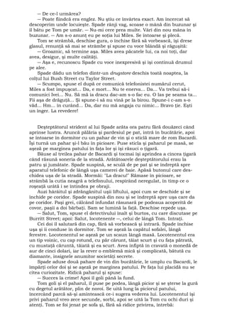 ― De ce-l urmărea? 
― Poate fiindcă era englez. Nu ştiu ce învârtea exact. Am încercat să 
descoperim unde locuieşte. Spade rânji vag, scoase o mână din buzunar şi 
îl bătu pe Tom pe umăr. ― Nu-mi cere prea multe. Vârî din nou mâna în 
buzunar. ― Am s-o anunţ eu pe soţia lui Miles. Se întoarse şi plecă. 
Tom se strâmbă, deschise gura, o închise fără să vorbească, îşi drese 
glasul, renunţă să mai se strâmbe şi spuse cu voce blândă şi răguşită: 
― Groaznic, să termine aşa. Miles avea păcatele lui, ca noi toţi, dar 
avea, desigur, şi multe calităţi. 
― Aşa e, recunoscu Spade cu voce inexpresivă şi îşi continuă drumul 
pe alee. 
Spade dădu un telefon dintr-un drugstore deschis toată noaptea, la 
colţul lui Bush Street cu Taylor Street. 
― Scumpo, spuse el după ce comunică telefonistei numărul cerut, 
Miles a fost împuşcat... Da, e mort... Nu te enerva... Da... Va trebui să-i 
comunici Ivei... Nu. Să mă ia dracu dac-am s-o fac eu. O las pe seama ta... 
Fii aşa de drăguţă... Şi spune-i să nu vină pe la birou. Spune-i c-am s-o 
văd... Hm... în curând... Da, dar nu mă angaja cu nimic... Bravo ţie. Eşti 
un înger. La revedere! 
Deşteptătorul strident al lui Spade arăta ora patru fără douăzeci când 
aprinse lustra. Aruncă pălăria şi pardesiul pe pat, intră în bucătărie, apoi 
se întoarse în dormitor cu un pahar de vin şi o sticlă mare de rom Bacardi. 
Îşi turnă un pahar şi-l bău în picioare. Puse sticla şi paharul pe masă, se 
aşeză pe marginea patului în faţa lor şi îşi răsuci o ţigară. 
Băuse al treilea pahar de Bacardi şi tocmai îşi aprindea a cincea ţigară 
când răsună soneria de la stradă. Arătătoarele deşteptătorului erau la 
patru şi jumătate. Spade suspină, se sculă de pe pat şi se îndreptă spre 
aparatul telefonic de lângă uşa camerei de baie. Apăsă butonul care des-chidea 
uşa de la stradă. Mormăi: "La dracu!" Rămase în picioare, se 
strâmbă la cutia neagră a telefonului, respirând neregulat, în timp ce o 
roşeaţă urâtă i se întindea pe obraji. 
Auzi hârâitul şi zdrăngănitul uşii liftului, apoi cum se deschide şi se 
închide pe coridor. Spade suspină din nou şi se îndreptă spre uşa care da 
pe coridor. Paşi grei, călcând înfundat răsunară pe podeaua acoperită de 
covor, paşii a doi bărbaţi. Sam se lumină la faţă. Deschise repede uşa. 
― Salut, Tom, spuse el detectivului înalt şi burtos, cu care discutase pe 
Burritt Street; apoi: Salut, locotenente ―, celui de lângă Tom. Intraţi. 
Cei doi îl salutară din cap, fără să vorbească şi intrară. Spade închise 
uşa şi îi conduse în dormitor. Tom se aşeză la capătul sofalei, lângă 
ferestre. Locotenentul se aşeză pe un scaun lângă masă. Locotenentul era 
un tip voinic, cu cap rotund, cu păr cărunt, tăiat scurt şi cu faţa pătrată, 
cu mustaţă căruntă, tăiată şi ea scurt. Avea înfiptă în cravată o monedă de 
aur de cinci dolari, iar la rever o emblemă mică şi complicată, bătută cu 
diamante, insignele anumitor societăţi secrete. 
Spade aduse două pahare de vin din bucătărie, le umplu cu Bacardi, le 
împărţi celor doi şi se aşeză pe marginea patului. Pe faţa lui placidă nu se 
citea curiozitate. Ridică paharul şi spuse: 
― Succes la crime! Apoi îl goli până la fund. 
Tom goli şi el paharul, îl puse pe podea, lângă picior şi se şterse la gură 
cu degetul arătător, plin de noroi. Se uită lung la piciorul patului, 
încercând parcă să-şi amintească ce-i sugera vederea lui. Locotenentul îşi 
privi paharul vreo zece secunde, sorbi, apoi se uită la Tom cu ochi duri şi 
atenţi. Tom se foi jenat pe sofa şi, fără să ridice privirea, întrebă: 
 