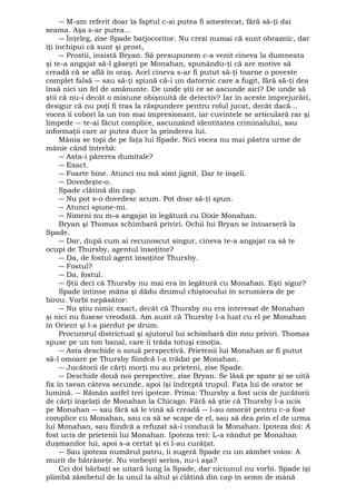 ― M-am referit doar la faptul c-ai putea fi amestecat, fără să-ţi dai 
seama. Aşa s-ar putea... 
― Înţeleg, zise Spade batjocoritor. Nu crezi numai că sunt obraznic, dar 
îţi închipui că sunt şi prost, 
― Prostii, insistă Bryan. Să presupunem c-a venit cineva la dumneata 
şi te-a angajat să-l găseşti pe Monahan, spunându-ţi că are motive să 
creadă că se află în oraş. Acel cineva s-ar fi putut să-ţi toarne o poveste 
complet falsă ― sau să-ţi spună că-i un datornic care a fugit, fără să-ţi dea 
însă nici un fel de amănunte. De unde ştii ce se ascunde aici? De unde să 
ştii că nu-i decât o misiune obişnuită de detectiv? Iar în aceste împrejurări, 
desigur că nu poţi fi tras la răspundere pentru rolul jucat, decât dacă... 
vocea îi coborî la un ton mai impresionant, iar cuvintele se articulară rar şi 
limpede ― te-ai făcut complice, ascunzând identitatea criminalului, sau 
informaţii care ar putea duce la prinderea lui. 
Mânia se topi de pe faţa lui Spade. Nici vocea nu mai păstra urme de 
mânie când întrebă: 
― Asta-i părerea dumitale? 
― Exact. 
― Foarte bine. Atunci nu mă simt jignit. Dar te înşeli. 
― Dovedeşte-o. 
Spade clătină din cap. 
― Nu pot s-o dovedesc acum. Pot doar să-ţi spun. 
― Atunci spune-mi. 
― Nimeni nu m-a angajat în legătură cu Dixie Monahan. 
Bryan şi Thomas schimbară priviri. Ochii lui Bryan se întoarseră la 
Spade. 
― Dar, după cum ai recunoscut singur, cineva te-a angajat ca să te 
ocupi de Thursby, agentul însoţitor? 
― Da, de fostul agent însoţitor Thursby. 
― Fostul? 
― Da, fostul. 
― Ştii deci că Thursby nu mai era în legătură cu Monahan. Eşti sigur? 
Spade întinse mâna şi dădu drumul chiştocului în scrumiera de pe 
birou. Vorbi nepăsător: 
― Nu ştiu nimic exact, decât că Thursby nu era interesat de Monahan 
şi nici nu fusese vreodată. Am auzit că Thursby l-a luat cu el pe Monahan 
în Orient şi l-a pierdut pe drum. 
Procurorul districtual şi ajutorul lui schimbară din nou priviri. Thomas 
spuse pe un ton banal, care îi trăda totuşi emoţia. 
― Asta deschide o nouă perspectivă. Prietenii lui Monahan ar fi putut 
să-l omoare pe Thursby fiindcă l-a trădat pe Monahan. 
― Jucătorii de cărţi morţi nu au prieteni, zise Spade. 
― Deschide două noi perspective, zise Bryan. Se lăsă pe spate şi se uită 
fix în tavan câteva secunde, apoi îşi îndreptă trupul. Faţa lui de orator se 
lumină. ― Rămân astfel trei ipoteze. Prima: Thursby a fost ucis de jucătorii 
de cărţi înşelaţi de Monahan la Chicago. Fără să ştie că Thursby l-a ucis 
pe Monahan ― sau fără să le vină să creadă ― l-au omorât pentru c-a fost 
complice cu Monahan, sau ca să se scape de el, sau să dea prin el de urma 
lui Monahan, sau fiindcă a refuzat să-i conducă la Monahan. Ipoteza doi: A 
fost ucis de prietenii lui Monahan. Ipoteza trei: L-a vândut pe Monahan 
duşmanilor lui, apoi s-a certat şi ei l-au curăţat. 
― Sau ipoteza numărul patru, îi sugeră Spade cu un zâmbet voios: A 
murit de bătrâneţe. Nu vorbeşti serios, nu-i aşa? 
Cei doi bărbaţi se uitară lung la Spade, dar niciunul nu vorbi. Spade îşi 
plimbă zâmbetul de la unul la altul şi clătină din cap în semn de mână 
 