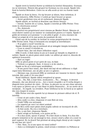 Spade intră la hotelul Sutter şi telefonă la hotelul Alexandria. Gutman 
nu se întorsese. Nimeni din grupul lui Gutman nu era acasă. Spade tele-fonă 
la hotelul Belvedere. Cairo nu se afla acolo şi nici nu fusese toată 
ziua. Spade se duse la birou. Un tip brunet şi slinos, bine îmbrăcat, îl 
aştepta înăuntru. Effie Perine i-l arătă pe tipul brunet şi spuse: 
― Acest gentleman vrea să vă vorbească, domnule Spade. 
Spade zâmbi, se înclină şi deschise uşa dintre birouri. 
― Intraţi. Înainte de a-l urma, Spade o întrebă pe Effie Perine: Vreo 
veste în chestiunea aceea? 
― Nu, domnule. 
Brunetul era proprietarul unui cinema pe Market Street. Bănuia că 
unul dintre casieri şi un taxator se coalizaseră pentru a-l înşela. Spade îl 
grăbi să termine şi îi promise "c-o să aibă el grijă", îi ceru cincizeci de 
dolari şi scăpă de el în mai puţin do jumătate de oră. 
Când uşa de la coridor se închise în urma proprietarului de cinema, 
Effie Perine intră. Faţa ei bronzată era necăjită şi întrebătoare: 
― N-ai găsit-o încă? întrebă ea. 
Spade clătină din cap şi continuă să-şi mângâie tâmpla învineţită. 
― Cum te simţi? îl întrebă ea. 
― Foarte bine, dar mă doare înfiorător capul. 
Effie îl ocoli, îi lăsă mâna în jos şi îl masă pe tâmplă cu degetele ei 
subţiri. Spade se plecă până când ceafa i se odihni pe sânii ei, dincolo de 
spătarul scaunului. 
― Eşti un înger. 
Effie se plecă peste el şi-l privi de sus, în faţă: 
― Trebuie s-o găseşti, Sam. A trecut o zi de când a... 
Spade se foi şi o întrerupse nerăbdător: 
― N-am putut face nimic, dar dacă mă laşi să-mi odihnesc o clipă 
capul ăsta blestemat, am să plec şi-am s-o găsesc. 
― Sărman cap, murmură Effie şi continuă să-l maseze în tăcere. Apoi îl 
întrebă: Ştii unde e? Ai vreo idee? 
Sună telefonul. Spade ridică reeepiorul şi spuse: 
― Alo... Da, Sid, a ieşit bine, mulţumesc... Nu... Desigur. A devenit 
obraznic, dar am devenit şi eu... Are o teorie stupidă c-ar fi vorba despre o 
dispută între jucători de cărţi... Ei bine, la plecare nu ne-am chiar sărutat. 
I-am spus ce părere am şi l-am lăsat în plata Domnului... Ai un motiv să te 
necăjeşti... În regulă. La revedere. Puse telefonul la loc în furcă şi se aplecă 
din nou înapoi în scaun. 
Effie Perine veni din spatele lui şi rămase în picioare alături de el. Îl 
întrebă: 
― Crezi că ştii unde e fata, Sam? 
― Ştiu unde s-a dus, răspunse el cam fără să vrea. 
― Unde? Effie era nervoasă. 
― La vaporul pe care l-ai văzut arzând. 
Effie făcu ochii mari până când pupila cafenie se înconjură de alb. 
― Ai fost acolo. Nu era o întrebare. 
― Nu, n-am fost, răspunse Spade. 
― Sam! strigă ea furioasă, s-ar putea să fie... 
― S-a dus acolo, spuse el posac. N-a fost dusă cu forţa. S-a dus din 
proprie iniţiativă în loc să meargă la tine, atunci când a aflat că a sosit în 
port vaporul. Ei, la dracii! Îmi pretinzi să alerg după clienţi şi să-i implor 
să mă lase să-i ajut? 
― Dar, Sam, nu ţi-am spus că vasul ardea? 
― Asta s-a întâmplat la prânz, când aveam o întâlnire cu Polhaus şi 
 