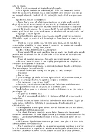 alta cu Bryan. 
Effie îl privi mânioasă, strângându-şi pleoapele. 
― Sam Spade, declară ea, când vrei poţi fi cel mai detestabil individ 
lăsat de Dumnezeu. Fiindcă fata a acţionat fără să te anunţe, stai aici şi 
nu întreprinzi nimic, deşi ştii că e în primejdie, deşi ştii că s-ar putea ca 
ea... 
Spade roşi. Spuse încăpăţânat: 
― Poate foarte uşor să aibă singură grijă de ea şi ştie unde să vină 
după ajutor când are să creadă că are nevoie, şi când are să-i convină. 
― Asta-i răutate! strigă Effie, răutate curată! Eşti furios c-a acţionat 
singură, fără să te anunţe. De ce să n-o facă? Nu eşti nici formidabil de 
corect şi nici n-ai fost prea cinstit cu ea ca să aibă toată încrederea în tine! 
― Ajunge! îi spuse Spade. 
Tonul lui stârni în privirea ei nervoasă o scurtă sclipire de nelinişte; 
Effie dădu capul pe spate şi sclipirea dispăru. Avea buzele strânse şi mici. 
Spuse: 
― Dacă nu te duci acolo chiar în clipa asta, Sam, am să mă duc eu 
şi-am să iau şi poliţia cu mine. Vocea îi tremură, i se sparse, devenind o 
văicăreală stridentă. Te rog, Sam, du-te! 
Spade se ridică blestemând-o. Apoi spuse: 
― Dumnezeule! M-aş simţi mai bine dac-aş sta în cap decât să te ascult 
pe tine aici miorlăindu-te. Se uită la ceas. ― N-ar strica să încui şi să te 
duci acasă. 
― N-am să mă duc, spuse ea. Am să te aştept aici până te întorci. 
― Fă cum dracu îţi place, îi zise el şi îşi puse pălăria, se răzgândi, o 
scoase şi plecă ţinând-o în mână. 
O oră şi jumătate mai tânziu, la cinci şi douăzeci, Spade se întoarse. 
Era bine dispus. Intră şi întrebă: 
― Cum se face că mă înţeleg atât de greu cu tine, scumpo? 
― Cu mine? 
― Da, cu tine. 
Îi puse un deget pe vârful nasului apăsându-i-l. O prinse de coate, o 
ridică şi o sărută pe bărbie. O aşeză la loc jos şi o întrebă: 
― S-a întâmplat ceva cât am lipsit? 
― Luke ăla, cum îl cheamă? de la hotelul Belvedere a telefonat cam 
acum o jumătate de oră ca să spună că s-a întors Cairo. 
Spade închise gura cu o mişcare bruscă, se întoarse cu un pas lung şi 
porni spre uşă. 
― Ai găsit-o? îl întrebă fata. 
― Am să-ţi spun când mă întorc, îi răspunse el fără să se oprească şi 
ieşi grăbit. 
Un taxi îl duse pe Spade la hotelul Belvedere în zece minute. Îl găsi pe 
Luke în hol. Detectivul hotelului îl întâmpină pe Spade, rânjind şi 
clătinând din cap. 
― Cincisprezece minute prea târziu, zise el. Pasărea ta şi-a luat zborul. 
Spade îşi blestemă ghinionul. 
― S-a cărat. Cu toate bagajele, spuse Luke. Scoase din buzunarul 
vestei un carnet uzat, îşi linse degetul mare şi-i întinse carnetul deschis lui 
Spade. ― Uite numărul taxiului cu care a plecat. Atâta am putut să fac 
pentru tine. 
― Mulţumesc. Spade copie numărul pe dosul unui plic. ― A lăsat vreo 
adresă pentru corespondenţă? 
― Nu. A venit pur şi simplu cu un geamantan mare în mână, s-a urcat 
la el în apartament, a împachetat, a coborât cu bagajele, şi-a achitat nota, 
a chemat un taxi şi-a plecat fără ca cineva să audă ce-a spus şoferului. 
 