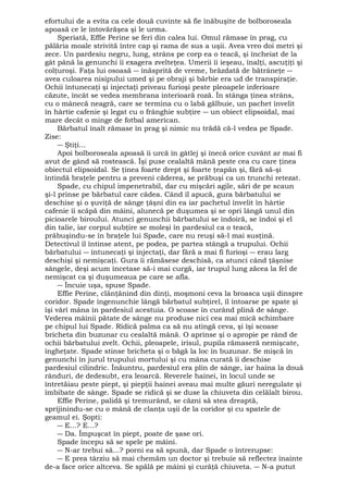 efortului de a evita ca cele două cuvinte să fie înăbuşite de bolboroseala 
apoasă ce le întovărăşea şi le urma. 
Speriată, Effie Perine se feri din calea lui. Omul rămase în prag, cu 
pălăria moale strivită între cap şi rama de sus a uşii. Avea vreo doi metri şi 
zece. Un pardesiu negru, lung, strâns pe corp ea o teacă, şi încheiat de la 
gât până la genunchi îi exagera zvelteţea. Umerii îi ieşeau, înalţi, ascuţiţi şi 
colţuroşi. Faţa lui osoasă ― înăsprită de vreme, brăzdată de bătrâneţe ― 
avea culoarea nisipului umed şi pe obraji şi bărbie era ud de transpiraţie. 
Ochii întunecaţi şi injectaţi priveau furioşi peste pleoapele inferioare 
căzute, încât se vedea membrana interioară roză. În stânga ţinea strâns, 
cu o mânecă neagră, care se termina cu o labă gălbuie, un pachet învelit 
în hârtie cafenie şi legat cu o frânghie subţire ― un obiect elipsoidal, mai 
mare decât o minge de fotbal american. 
Bărbatul înalt rămase în prag şi nimic nu trădă că-l vedea pe Spade. 
Zise: 
― Ştiţi... 
Apoi bolboroseala apoasă îi urcă în gâtlej şi înecă orice cuvânt ar mai fi 
avut de gând să rostească. Îşi puse cealaltă mână peste cea cu care ţinea 
obiectul elipsoidal. Se ţinea foarte drept şi foarte ţeapăn şi, fără să-şi 
întindă braţele pentru a preveni căderea, se prăbuşi ca un trunchi retezat. 
Spade, cu chipul impenetrabil, dar cu mişcări agile, sări de pe scaun 
şi-l prinse pe bărbatul care cădea. Când îl apucă, gura bărbatului se 
deschise şi o şuviţă de sânge ţâşni din ea iar pachetul învelit în hârtie 
cafenie îi scăpă din mâini, alunecă pe duşumea şi se opri lângă unul din 
picioarele biroului. Atunci genunchii bărbatului se îndoiră, se îndoi şi el 
din talie, iar corpul subţire se moleşi în pardesiul ca o teacă, 
prăbuşindu-se în braţele lui Spade, care nu reuşi să-l mai susţină. 
Detectivul îl întinse atent, pe podea, pe partea stângă a trupului. Ochii 
bărbatului ― întunecaţi şi injectaţi, dar fără a mai fi furioşi ― erau larg 
deschişi şi nemişcaţi. Gura îi rămăsese deschisă, ca atunci când ţâşnise 
sângele, deşi acum încetase să-i mai curgă, iar trupul lung zăcea la fel de 
nemişcat ca şi duşumeaua pe care se afla. 
― Încuie uşa, spuse Spade. 
Effie Perine, clănţănind din dinţi, moşmoni ceva la broasca uşii dinspre 
coridor. Spade îngenunchie lângă bărbatul subţirel, îl întoarse pe spate şi 
îşi vârî mâna în pardesiul acestuia. O scoase în curând plină de sânge. 
Vederea mâinii pătate de sânge nu produse nici cea mai mică schimbare 
pe chipul lui Spade. Ridică palma ca să nu atingă ceva, şi îşi scoase 
bricheta din buzunar cu cealaltă mână. O aprinse şi o apropie pe rând de 
ochii bărbatului zvelt. Ochii, pleoapele, irisul, pupila rămaseră nemişcate, 
îngheţate. Spade stinse bricheta şi o băgă la loc în buzunar. Se mişcă în 
genunchi în jurul trupului mortului şi cu mâna curată îi deschise 
pardesiul cilindric. Înăuntru, pardesiul era plin de sânge, iar haina la două 
rânduri, de dedesubt, era leoarcă. Reverele hainei, în locul unde se 
întretăiau peste piept, şi piepţii hainei aveau mai multe găuri neregulate şi 
îmbibate de sânge. Spade se ridică şi se duse la chiuveta din celălalt birou. 
Effie Perine, palidă şi tremurând, se căzni să stea dreaptă, 
sprijinindu-se cu o mână de clanţa uşii de la coridor şi cu spatele de 
geamul ei. Şopti: 
― E...? E...? 
― Da. Împuşcat în piept, poate de şase ori. 
Spade începu să se spele pe mâini. 
― N-ar trebui să...? porni ea să spună, dar Spade o întrerupse: 
― E prea târziu să mai chemăm un doctor şi trebuie să reflectez înainte 
de-a face orice altceva. Se spălă pe mâini şi curăţă chiuveta. ― N-a putut 
 