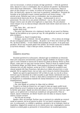 care se încurcase, o netezi şi începu să lege pachetul. ― Uită de pachetul 
ăsta. Spune-le cum s-a întâmplat, dar nu pomeni de pachet. Îşi frământă 
între dinţi buza inferioară. ― Doar dacă te prind cu minciuna. Dacă se 
pare că ştiu despre ce e vorba, va trebui să recunoşti. Dar probabil că nu 
ştiu. Iar dacă ştiu, spune-le c-am luat eu pachetul, nedesfăcut. Termină de 
înnodat şi îşi îndreptă trupul, ţinând pachetul sub braţul stâng. ― Fii 
atentă acum. Relatezi aşa cum s-a întâmplat, dar nu pomeneşti de 
statuetă decât dacă ştiu de ea. Nu nega ― mulţumeşte-te să n-o 
pomeneşti. Nu uita că eu am primit telefonul ― nu tu. Şi nu ştii nimic 
despre cineva care să aibă vreo legătură cu tipul ăsta. Nu ştii absolut 
nimic despre el şi nu discuţi despre afacerile mele deeât când mă întorc. Ai 
priceput? 
― Da, Sam. Ştii... ştii cine e? 
Spade rânji crud. 
― Nu prea, dar bănuiesc că e căpitanul Jacobi, de pe vasul La Paloma. 
Spade îşi luă pălăria şi şi-o puse pe cap. Se uită gânditor la mort, iar apoi 
prin încăpere. 
― Grăbeşte-te, Sam! îl imploră fata. 
― Desigur, spuse el distrat. Am să mă grăbesc. ― N-ar strica să strângi 
de jos rumeguşul până vine poliţia... Şi poate c-ar fi bine să-l chemi pe Sid. 
Nu. Îşi frecă bărbia. ― O să-l lăsăm deocamdată de-o parte. O să pară mai 
prudent. Să ţii uşa încuiată până vine poliţia. Îşi retrase mâna de la bărbie 
şi îşi frecă obrazul. ― Eşti o fată pe cinste, surioaro, zise el şi ieşi. 
XVII 
SÂMBĂTA NOAPTEA 
Ducând pachetul la subsuoară, călcând ager şi trădându-şi oboseala 
doar prin mişcarea necontenită a privirii, Spade străbătu la început o alee, 
apoi o curte strâmtă ce ducea de la biroul lui până la Kearny Street şi Post 
Street, unde opri un taxi care tocmai trecea. Taxiul îl duse la capătul liniei, 
la Pickwick Stage, pe Fifth Street. Lăsă pasărea la biroul de bagaje, vârî 
chitanţa într-un plic timbrat, scrise pe el M. F. Holland şi numărul unei 
căsuţe poştale din San Francisco, lipi plicul şi-i dădu drumul într-o cutie 
poştală. De la capătul liniei, luă un taxi, care îl duse la hotelul Alexandria. 
Spade sui apoi la apartamentul 12C şi bătu la uşă. La cea de-a doua 
lovitură uşa fu deschisă de o fată scundă cu păr blond, îmbrăcată într-un 
capot galben strălucitor. O fată cu faţă albă şi inexpresivă se ţinea agăţată 
cu disperare cu amândouă mâinile de clanţa dinăuntru a uşii. Întrebă 
înspâimântată: 
― Domnul Spade? 
― Da, zise Spade şi o prinse în clipa cind se clătină. 
Trupul ei se lăsă pe braţul lui, iar capul îi căzu pe spate astfel încât 
părul blond şi scurt îi atârna în jos; gâtul zvelt avea o curbă frumoasă de 
la bărbie spre piept. Spade îşi strecură mâna cu care o ţinea, mai sus, spre 
spate, şi se aplecă să i-o treacă pe cealaltă pe sub genunchi. Fata se 
mişcă, opuse rezistenţă, iar dintre buzele care de-abia se mişcau ieşiră 
câteva cuvinte neclare. 
― Nu! Fă-mă să merg! 
Spade o făcu să meargă. Închise uşa cu piciorul şi o plimbă pe covorul 
verde al camerei, de la un perete la altul. Cu un braţ îi susţinea trupul 
mic, la subsuoară, cu celălalt o sprijinea, ajutând-o să se îndrepte când se 
împiedica, băgând de seamă să nu se clatine prea tare, împingând-o mereu 
înainte şi având grijă ca picioarele ei tremurătoare să susţină greutatea 
 