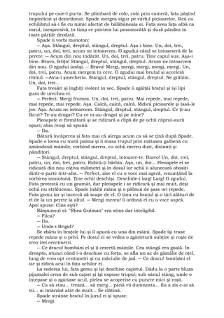trupului pe care-l purta. Se plimbară de colo, colo prin cameră, fata păşind 
împiedicat şi dezordonat. Spade mergea sigur pe vârful picioarelor, fără ca 
echilibrul să-i fie cu nimic afectat de bălăbăneala ei. Fata avea faţa albă ca 
varul, inexpresivă, în timp ce privirea lui posomorâtă şi dură pândea în 
toate părţile deodată. 
Spade îi vorbi monoton: 
― Aşa. Stângul, dreptul, stângul, dreptul. Aşa-i bine. Un, doi, trei, 
patru, un, doi, trei, acum ne întoarcem. O zgudui când se întoarseră de la 
perete. ― Acum din nou îndărăt. Un, doi, trei, patru. Ţine capul sus. Aşa-i 
bine. Bravo, fetiţo! Stângul, dreptul, stângul, dreptul. Acum ne întoarcem 
din nou. O zgudui iarăşi. ― Bravo! Mergi, mergi, mergi, mergi, mergi. Un, 
doi, trei, patru. Acum mergem în cerc. O zgudui mai brutal şi acceleră 
ritmul. ―Asta-i şmecheria. Stângul, dreptul, stângul, dreptul. Ne grăbim. 
Un, doi, trei... 
Fata tresări şi înghiţi violent în sec. Spade îi zgâlţâi braţul şi îşi lipi 
gura de urechea ei. 
― Perfect. Mergi frumos. Un, doi, trei, patru. Mai repede, mai repede, 
mai repede, mai repede. Aşa. Calcă, calcă, calcă. Ridică picioarele şi lasă-le 
jos. Aşa. Acum ne întoarcem. Stângul, dreptul, stângul, dreptul. Ce ţi-au 
făcut? Te-au drogat? Cu ce m-au drogat şi pe mine? 
Pleoapele ei fremătară şi se ridicară o clipă de pe ochii căprui-aurii 
opaci; abia reuşi să spună: 
― Da. 
Bătură încăperea şi fata mai că alerga acum ca să se ţină după Spade. 
Spade o lovea cu toată palma şi îi masa trupul prin mătasea galbenă cu 
amândouă mâinile, vorbind mereu, cu ochii mereu duri, distanţi şi 
pânditori. 
― Stângul, dreptul, stângul, dreptul, întoarce-te. Bravo! Un, doi, trei, 
patru, un, doi, trei, patru. Ridică-ţi bărbia. Aşa, un, doi... Pleoapele ei se 
ridicară din nou câţiva milimetri şi în dosul lor ochii îi alunecară obosiţi 
dintr-o parte într-alta. ― Perfect, zise el cu o voce mai ageră, renunţând la 
vorbirea monotonă. Ţine ochii deschişi. Deschide-i larg! Larg! O zgudui. 
Fata protestă cu un geamăt, dar pleoapele i se ridicară şi mai mult, deşi 
ochii nu străluceau. Spade înălţă mâna şi o pălmui de şase ori repede. 
Fata gemu iar şi încercă să scape de el. O ţinu cu braţul şi o târî alături de 
el de la un perete la altul. ― Mergi mereu! îi ordonă el cu o voce aspră. 
Apoi spuse: Cine eşti? 
Răspunsul ei: "Rhea Gutman" era stins dar inteligibil. 
― Fiica? 
― Da. 
― Unde-i Brigid? 
Se zbătu în braţele lui şi îl apucă cu una din mâini. Spade îşi trase 
repede mâna şi o privi. Pe dosul ei se vedea o zgârietură subţire şi roşie de 
vreo trei centimetri. 
― Ce dracu! bombăni el şi îi cercetă mâinile. Cea stângă era goală. În 
dreapta, atunci când i-o deschise cu forţa, se afla un ac de gămălie de oţel, 
lung de vreo opt centimetri şi cu măciulie de jad. ― Ce dracu! bombăni el 
iar şi ridică acul în faţa ochilor ei. 
La vederea lui, fata gemu şi îşi deschise capotul. Dădu la o parte bluza 
pijamalei crem de sub capot şi îşi expuse trupul; sub sânul stâng, unde o 
înţepase şi o zgâriase acul, pielea se acoperise cu puncte mici şi roşii. 
― Ca să stau... trează... să merg... până vii dumneata... Ea a zis c-ai să 
vii... ai întârziat atât de mult... Se clătină. 
Spade strânse braţul în jurul ei şi spuse: 
― Mergi. 
 