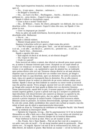 Fata luptă împotriva braţului, străduindu-se să se întoarcă cu faţa 
spre el. 
― Nu... ţi-am spus... doarme... salveaz-o... 
― Pe Brigid? o întrebă el. 
― Da... au luat-o la Bur... Burlingame... Ancho... douăzeci şi şase... 
grăbeşte-te... prea târziu... Capul îi căzu pe umăr. 
Spade îi ridică cu brutalitate capul. 
― Cine a dus-o acolo? Tatăl tău? 
― Da... Şi Wilmer... Cairo. Se chirci, pleoapele i se zbătură, dar nu mai 
deschise ochii... Ca s-o omoare. Capul îi căzu din nou, iar Spade i-l îm-pinse 
în sus. 
― Cine l-a împuşcat pe Jacobi? 
Fata nu păru să audă întrebarea. Încercă jalnic să se ţină drept şi să 
deschidă ochii. Bolborosi: 
― Du-te... ea... 
Spade o clătină violent. 
― Rămâi trează până vine doctorul. 
Spaima îi deschise ochii şi-i goni o clipă ceaţa din priviri. 
― Nu! Nu! strigă ea cu glas gros. Tata... are să mă omoare... jură că 
n-ai să... o să afle... am făcut-o... pentru ea... promite-mi... n-am să... 
dorm... foarte bine... dimineaţă... 
Spade o zgudui din nou. 
― Eşti sigură că dacă ai să dormi, ai să elimini drogul? 
― Da. Capul îi căzu iar. 
― Unde ţi-e patul? 
Fata încercă să ridice o mână, dar efortul se dovedi prea mare pentru 
ea, şi mâna îi rămase întinsă spre covor. Suspină ca un copil obosit şi 
trupul i se relaxă şi i se înmuie. Spade o prinse în braţe ― o susţinu în 
vreme ce se prăbuşea ― şi, sprijinind-o uşor de pieptul lui, se îndreptă 
spre prima dintre cele trei uşi. Întoarse clanţa destul ca să iasă zăvorul, 
împinse uşa cu piciorul şi intră într-un coridor care ducea, pe lângă o 
cameră de baie cu uşa deschisă, spre un dormitor. Se uită în camera de 
baie, văzu că-i goală şi transportă fata în dormitor. Nu se afla nimeni 
acolo. Hainele puse la vedere şi obiectele de pe scrin indicau odaia unui 
bărbat. Spade o duse pe fată îndărăt în camera cu covor verde şi încercă 
uşa din partea opusă. Trecu pragul, ajunse într-un alt coridor, care ducea 
pe lângă altă cameră de baie goală şi dădea într-un dormitor feminin. 
Trase aşternuturile, aşeză fata în pat, îi scoase papucii, o săltă niţel ca să-i 
scoată capotul galben, îi puse o pernă sub cap şi o acoperi cu pledurile. 
Apoi deschise cele două ferestre ale camerei şi rămase cu spatele la ele, 
uitându-se fix la fată. Respira greu, dar nu agitat. Spade se încruntă, 
aruncă o privire împrejur şi mişcă buzele. Crepusculul întuneca odaia. 
Rămase acolo în picioare, în lumina descrescândâ, aproape cinci minute. 
În cele din urmă, dădu nerăbdător din umerii săi curbaţi şi masivi, ieşi din 
odaie şi lasă uşa de afară a apartamentului descuiată. 
Spade se duse la "Compania de telefoane şi telegrafie Pacific" din Powell 
Street şi telefonă la Davenport 2020. 
― Spitalul de Urgenţă, vă rog... Alo! În apartamentul 12 C de la hotelul 
Alexandria se află o fată care a fost drogată. Da, n-ar strica să trimiteţi pe 
cineva ca s-o vadă... Aici e domnul Hooper de la hotelul Alexandria. 
Puse telefonul în furcă şi râse. Făcu un alt număr şi zise. 
― Alo, Frank. Aici e Sam Spade... Poţi să-mi faci rost de o maşină cu 
un şofer care ştie să tacă?... Ca să merg imediat până în peninsulă... Doar 
câteva ore... În regulă. Spune-i să mă ia de la restaurantul lui John, pe 
Kllis Street, de îndată ce poate. Mai formă un număr ― cel de la biroul lui 
 