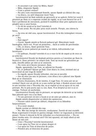 ― Ai anunţat-o pe soţia lui Miles, Sam? 
― Mda, răspunse Spade. 
― Cum a primit vestea? 
― Nu ştiu cum reacţionează femeile, spuse Spade şi clătină din cap. 
― La dracu, nu ştii! răspunse încet Tom. 
Locotenentul îşi lăsă mâinile pe genunchi şi se aplecă. Ochii lui verzi îl 
pironiră pe Sam cu o expresie ciudat de rigidă, ca şi cum focarul lor ar fi 
fost o problemă de mecanică, putând fi modificat doar prin apăsarea unei 
pârghii sau a unui buton. 
― Ce fel de armă ai la tine? întrebă el. 
― N-am armă. Nu-mi plac prea mult armele. Fireşte, am câteva la 
birou. 
― Aş vrea să văd una, spuse locotenentul. N-ai din întâmplare vreuna 
pe aici? 
― Nu. 
― Eşti sigur? 
― Caută. Spade zâmbi şi flutură paharul gel. Răscoleşte toată 
hardughia, dacă vrei. N-am să protestez... dacă ai ordin de percheziţie. 
― Oh, ce dracu, Sam! protestă Tom. 
Spade îşi puse paharul pe masă şi se ridică, înfruntându-l pe 
locotenent. 
― Ce pofteşti, Dundy? întrebă el cu o voce la fel de aspră şi de rece ca 
şi ochii lui. 
Locotenentul Dundy îşi deplasă privirea pentru a-l menţine pe Sam în 
focarul ei. Doar privirea i se mişcă însă. Tom îşi mută iar greutatea pe 
sofa, răsuflă adânc pe nări şi se smiorcăi. 
― Nu vrem să-ţi facem necazuri, Sam. 
Spade, ignorându-l pe Tom, se adresă lui Dundy: 
― Ei, ce pofteşti? Spune pe faţă. Cine dracu te crezi, intrând aici şi 
încercând să mă tragi de limbă? 
― În regulă, spuse Dundy înfundat, stai jos şi ascultă. 
― Am să stau jos sau în picioare, cum dracu mi-o plăcea! zise Spade 
fără să se clintească. 
― Pentru Dumnezeu, fii de înţeles, îl rugă Tom. Ce sens are să ne 
certăm? Dacă vrei să ştii de ce n-am vorbit pe faţă, e fiindcă atunci când 
te-am întrebat cine e Thursby ăla, m-ai repezit şi mi-ai spus că nu mă 
priveşte. Nu te poţi purta aşa cu noi, Sam. N-ai dreptul şi nici n-ai ce 
câştiga. Trebuie să anchetăm. 
Locotenentul Dundy sări în picioare, se apropie de detectiv şi îşi înălţă 
faţa pătrată spre cea a lui Sam. 
― Te-am prevenit că într-o bună zi ai să calci pe-alături, zise el. 
Spade zâmbi dispreţuitor şi ridică din sprâncene. 
― Fiecare calcă uneori pe alături, răspunse el cu blândeţe 
batjocoritoare. 
― Ţi-a venit rândul. 
Spade surâse şi clătină din cap. 
― Nu. Mie îmi merge de minune, mulţumesc. Încetă să mai surâdă. 
Buza superioară îi tresări în partea stângă. Ochii i se îngustară şi deveniră 
posaci. Vocea îi răsună la fel de înfundat ca a locotenentului. ― Nu-mi 
place treaba asta. Ce căutaţi aici? Ori îmi spuneţi, ori ieşiţi afară şi mă 
lăsaţi să mă culc. 
― Cine-i Thursby? întrebă locotenentul. 
― I-am spus lui Tom tot ce ştiam despre el. 
― I-ai spus lui Tom al dracului de puţin. 
― Fiindcă ştiu al dracului de puţin. 
 