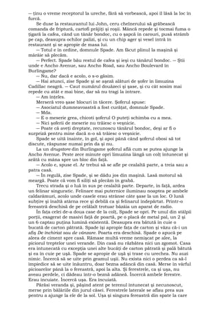 ― ţinu o vreme receptorul la ureche, fără să vorbească, apoi îl lăsă la loc în 
furcă. 
Se duse la restaurantul lui John, ceru chelnerului să grăbească 
comanda de friptură, cartofi prăjiţi şi roşii. Mâncă repede şi tocmai fuma o 
ţigară la cafea, când un tânăr bondoc, cu o şapcă în carouri, pusă strâmb 
pe cap, deasupra ochilor palizi, şi cu un chip ager şi vesel intră în 
restaurant şi se apropie de masa lui. 
― Totul e în ordine, domnule Spade. Am făcut plinul la maşină şi 
mârâie să plecăm. 
― Perfect. Spade bău restul de cafea şi ieşi cu tânărul bondoc. ― Ştii 
unde e Ancho Avenue, sau Ancho Road, sau Ancho Boulevard în 
Burlingame? 
― Nu, dar dacă e acolo, o s-o găsim. 
― Hai atunci, zise Spade şi se aşeză alături de şofer în limuzina 
Cadillac neagră. ― Caut numărul douăzeci şi şase, şi cu cât sosim mai 
repede cu atât e mai bine, dar să nu tragi la intrare. 
― Am înţeles. 
Merseră vreo şase blocuri în tăcere. Şoferul spuse: 
― Asociatul dumneavoastră a fost curăţat, domnule Spade. 
― Mda. 
― E o meserie grea, chicoti şoferul O puteţi schimba cu a mea. 
― Nici şoferii de meserie nu trăiesc o veşnicie. 
― Poate că aveţi dreptate, recunoscu tânărul bondoc, deşi ar fi o 
surpriză pentru mine dacă n-o să trăiesc o veşnicie. 
Spade se uită înainte, în gol, şi apoi până când şoferul obosi să tot 
discute, răspunse numai prin da şi nu. 
La un drugstore din Burlingame şoferul află cum se putea ajunge la 
Ancho Avenue. Peste zece minute opri limuzina lângă un colţ întunecat şi 
arătă cu mâna spre un bloc din faţă. 
― Acolo e, spuse el. Ar trebui să se afle pe cealaltă parte, a treia sau a 
patra casă. 
― În regulă, zise Spade, şi se dădu jos din maşină. Lasă motorul să 
meargă. Poate că vom fi siliţi să plecăm în grabă. 
Trecu strada şi o luă în sus pe cealaltă parte. Departe, în faţă, ardea 
un felinar singuratic. Felinare mai puternice iluminau noaptea pe ambele 
caldarâmuri, acolo unde casele erau strânse câte şase la un loc. O lună 
subţire şi înaltă atârna rece şi debilă ca şi felinarul îndepărtat. Printr-o 
fereastră deschisă de pe celălalt trotuar bâzâia un aparat de radio. 
În faţa celei de-a doua case de la colţ, Spade se opri. Pe unul din stâlpii 
porţii, exagerat de masivi faţă de poartă, pe o placă de metal pal, un 2 şi 
un 6 captau puţina lumină existentă. Deasupra era bătută în cuie o 
bucată de carton pătrată. Spade îşi apropie faţa de carton şi văzu că-i un 
afiş De închiriat sau de vânzare. Poarta era deschisă. Spade o apucă pe 
aleea de ciment spre casă. Rămase multă vreme nemişcat pe alee, la 
piciorul treptelor unei verande. Din casă nu răzbătea nici un zgomot. Casa 
era întunecată cu excepţia unei alte bucăţi de carton pătrată şi pală bătută 
şi ea în cuie pe uşă. Spade se apropie de uşă şi trase cu urechea. Nu auzi 
nimic. Încercă să se uite prin geamul uşii. Nu exista nici o perdea ca să-l 
împiedice să se uite înăuntru, doar bezna adâncă din casă. Merse în vârful 
picioarelor până la o fereastră, apoi la alta. Şi ferestrele, ca şi uşa, nu 
aveau perdele, ci dădeau într-o beznă adâneă. Încercă ambele ferestre. 
Erau încuiate. Încercă uşa. Era încuiată. 
Părăsi veranda şi, păşind atent pe terenul întunecat şi necunoscut, 
merse prin bălăriile din jurul căsei. Ferestrele laterale se aflau prea sus 
pentru a ajunge la ele de la sol. Uşa şi singura fereastră din spate la care 
 
