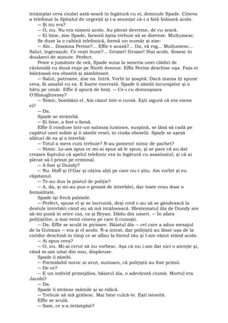 întâmplat ceva ciudat astă-seară în legătură cu ei, domnule Spade. Cineva 
a telefonat la Spitalul de urgenţă şi i-a anunţat că-i o fată bolnavă acolo. 
― Şi nu era? 
― O, nu. Nu era nimeni acolo. Au plecat devreme, de cu seară. 
― Ei bine, zise Spade, farsorii ăştia trebuie să se distreze. Mulţumesc. 
Se duse la o cabină telefonică, formă un număr şi zise: 
― Alo... Doamna Perine?... Effie e acasă?... Da, vă rog... Mulţumesc... 
Salut, îngeraşule. Ce veşti bune?... Grozav! Grozav! Stai acolo. Sosesc în 
douăzeci de minute. Perfect. 
Peste o jumătate de oră, Spade suna la soneria unei clădiri de 
cărămidă cu două etaje pe Ninth Avenue. Effie Perine deschise uşa. Faţa ei 
băieţoasă era obosită şi zâmbitoare. 
― Salut, patroane, zise ea. Intră. Vorbi în şoaptă: Dacă mama îţi spune 
ceva, fii amabil cu ea. E foarte enervată. Spade îi zâmbi încurajator şi o 
bătu pe umăr. Effie îl apucă de braţ. ― Ce-i cu domnişoara 
O'Shaughnessy? 
― Nimic, bombăni el. Am căzut într-o cursă. Eşti sigură că era vocea 
ei? 
― Da. 
Spade se strâmbă. 
― Ei bine, a fost o farsă. 
Effie îl conduse într-un salonaş luminos, suspină, se lăsă să cadă pe 
capătul unei sofale şi îi zâmbi vesel, în ciuda oboselii. Spade se aşeză 
alături de ea şi o întrebă: 
― Totul a mers cum trebuie? N-au pomenit nimic de pachet? 
― Nimic. Le-am spus ce mi-ai spus să le spun, şi se pare că au dat 
crezare faptului că apelul telefonic era în legătură cu asasinatul, şi că ai 
plecat să-l prinzi pe criminal. 
― A fost şi Dundy? 
― Nu. Hoff şi O'Gar şi câţiva alţii pe care nu-i ştiu. Am vorbit şi eu 
căpitanul. 
― Te-au dus la postul de poliţie? 
― A, da, şi mi-au pus o groază de întrebări, dar toate erau doar o 
formalitate. 
Spade îşi frecă palmele. 
― Perfect, spuse el şi se încruntă, deşi cred c-au să se gândească la 
destule întrebări când au să mă întâlnească. Blestematul ăla de Dundy are 
să-mi pună în orice caz, ca şi Bryan. Dădu din umeri. ― În afara 
poliţiştilor, a mai venit cineva pe care îl cunoşti. 
― Da. Effie se sculă în picioare. Băiatul ăla ― cel care a adus mesajul 
de la Gutman ― era şi el acolo. N-a intrat, dar poliţiştii au lăsat uşa de la 
coridor deschisă în timp ce se aflau la biroul tău şi l-am văzut stând acolo. 
― Ai spus ceva? 
― O, nu. Mi-ai cerut să nu vorbesc. Aşa că nu i-am dat nici o atenţie şi, 
când m-am uitat din nou, dispăruse. 
Spade îi zâmbi. 
― Formidabil noroc ai avut, surioaro, că poliţiştii au fost primii. 
― De ce? 
― E un individ primejdios, băiatul ăla, o adevărată ciumă. Mortul era 
Jacobi? 
― Da. 
Spade îi strânse mâinile şi se ridică. 
― Trebuie să mă grăbesc. Mai bine culcă-te. Eşti istovită. 
Effie se sculă. 
― Sam, ce s-a întâmplat? 
 