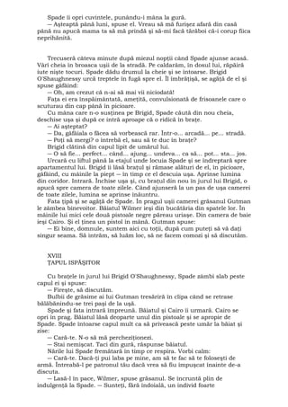 Spade îi opri cuvintele, punându-i mâna la gură. 
― Aşteaptă până luni, spuse el. Vreau să mă furişez afară din casă 
până nu apucă mama ta să mă prindă şi să-mi facă tărăboi că-i corup fiica 
neprihănită. 
Trecuseră câteva minute după miezul nopţii când Spade ajunse acasă. 
Vârî cheia în broasca uşii de la stradă. Pe caldarâm, în dosul lui, răpăiră 
iute nişte tocuri. Spade dădu drumul la cheie şi se întoarse. Brigid 
O'Shaughnessy urcă treptele în fugă spre el. Îl îmbrăţişă, se agăţă de el şi 
spuse gâfâind: 
― Oh, am crezut că n-ai să mai vii niciodată! 
Faţa ei era înspăimântată, ameţită, convulsionată de frisoanele care o 
scuturau din cap până în picioare. 
Cu mâna care n-o susţinea pe Brigid, Spade căută din nou cheia, 
deschise uşa şi după ce intră aproape că o ridică în braţe. 
― Ai aşteptat? 
― Da, gâfâiala o făcea să vorbească rar. Într-o... arcadă... pe... stradă. 
― Poţi să mergi? o întrebă el, sau să te duc în braţe? 
Brigid clătină din capul lipit de umărul lui. 
― O să fie... perfect... când... ajung... undeva... ca să... pot... sta... jos. 
Urcară cu liftul până la etajul unde locuia Spade şi se îndreptară spre 
apartamentul lui. Brigid îi lăsă braţul şi rămase alături de el, în picioare, 
gâfâind, cu mâinile la piept ― în timp ce el descuia uşa. Aprinse lumina 
din coridor. Intrară. Închise uşa şi, cu braţul din nou în jurul lui Brigid, o 
apucă spre camera de toate zilele. Când ajunseră la un pas de uşa camerei 
de toate zilele, lumina se aprinse înăuntru. 
Fata ţipă şi se agăţă de Spade. În pragul uşii camerei grăsanul Gutman 
le zâmbea binevoitor. Băiatul Wilmer ieşi din bucătăria din spatele lor. În 
mâinile lui mici cele două pistoale negre păreau uriaşe. Din camera de baie 
ieşi Cairo. Şi el ţinea un pistol în mână. Gutman spuse: 
― Ei bine, domnule, suntem aici cu toţii, după cum puteţi să vă daţi 
singur seama. Să intrăm, să luăm loc, să ne facem comozi şi să discutăm. 
XVIII 
ŢAPUL ISPĂŞITOR 
Cu braţele în jurul lui Brigid O'Shaughnessy, Spade zâmbi slab peste 
capul ei şi spuse: 
― Fireşte, să discutăm. 
Bulbii de grăsime ai lui Gutman tresăriră în clipa când se retrase 
bălăbănindu-se trei paşi de la uşă. 
Spade şi fata intrară împreună. Băiatul şi Cairo îi urmară. Cairo se 
opri în prag. Băiatul lăsă deoparte unul din pistoale şi se apropie de 
Spade. Spade întoarse capul mult ca să privească peste umăr la băiat şi 
zise: 
― Cară-te. N-o să mă percheziţionezi. 
― Stai nemişcat. Taci din gură, răspunse băiatul. 
Nările lui Spade fremătară în timp ce respira. Vorbi calm: 
― Cară-te. Dacă-ţi pui laba pe mine, am să te fac să te foloseşti de 
armă. Întreabă-l pe patronul tău dacă vrea să fiu împuşcat înainte de-a 
discuta. 
― Lasă-l în pace, Wilmer, spuse grăsanul. Se încruntă plin de 
indulgenţă la Spade. ― Sunteţi, fără îndoială, un individ foarte 
 