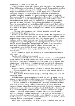 încăpăţânat. Ei bine, hai să stăm jos. 
― V-am spus că nu-mi place golanul ăsta, zise Spade, şi o conduse pe 
Brigid O'Shaughnessy la sofaua de lângă fereastră. Se aşezară alături, fata 
cu capul pe umărul lui stâng iar el ţinând-o cu braţul stâng de umeri. 
Brigid încetase să mai tremure şi să gâfâie. Apariţia lui Gutman şi a 
asociaţilor lui părea că i-a răpit libertatea mişcărilor personale şi a 
emoţiilor animalice, lăsând-o vie, conştientă, dar şi inertă ca o plantă. 
Gutman se cufundă în balansoarul capitonat. Cairo alese fotoliul de lângă 
masă. Wilmer nu se aşeză. Rămase în prag, acolo unde stătuse Cairo, 
lăsând să-i atârne la şold singurul pistol vizibil şi privind pe sub genele 
ondulate la trupul lui Spade. Cairo îşi puse pistolul alături, pe masă. 
Spade îşi scoase pălăria şi o azvârli în celălalt colţ al sofalei. Rânji lui Gut-man. 
Buza inferioară căzută, ca şi pleoapele superioare lăsate, combinate 
cu V-urile de pe faţa lui făceau ca rânjetul să-i semene cu cel indecent al 
unui satir. 
― Fiica aia a dumneavoastră are o burtă nostimă, spuse el, prea 
nostimă ca să şi-o zgârie cu ace. 
Gutman zâmbi afabil, deşi cam obsecvios. Băiatul din prag făcu un pas 
înainte, ridicând pistolul până la şold. Toţi cei din cameră îl priviră. În ex-presiile 
diferite cu care îl urmăriră Brigid O'Shaughnessy şi Joel Cairo era, 
ciudat, o notă de dezaprobare aproape identică. Băiatul roşi, îşi retrase 
laba piciorului, îşi îndreptă picioarele, coborî pistolul şi rămase ca mai 
înainte, privind spre pieptul lui Spade pe sub genele care-i ascundeau 
ochii. Roşeaţa era destul de slabă şi nu ţinu decât o clipă, dar era 
surprinzătoare pe chipul lui de obicei atât de rece şi de reţinut. 
Gutman îşi întoarse din nou, spre Spade, zâmbetul şiret şi gras. 
Susură grav: 
― Da, domnule, e păcat, dar trebuie să recunoaşteţi că manevra şi-a 
atins ţinta. 
Sprâncenele lui Spade se adunară. 
― Orice manevră ar fi mers, zise el. Fireşte, am voit să vă văd de îndată 
ce-am avut şoimul. Clienţi care plătesc peşin, de ce nu? M-am dus la 
Burlingame cu speranţa c-am să vă întâlnesc. N-am ştiut că dădeaţi raita 
prin oraş, cu o întârziere de o jumătate de oră, încercând să mă scoateţi 
din circulaţie, ca să-l puteţi găsi iar pe Jacobi, înainte să mă găsească el 
pe mine. 
Gutman chicoti. Chicoteala lui nu părea să trădeze decât satisfacţie. 
― Ei bine, domnule, zise el, în orice caz ţinem mica noastră întrunire, 
dacă asta doreaţi. 
― Asta doream. Cât de repede puteţi să efectuaţi prima plată şi să mă 
scăpaţi de şoim? 
Brigid O'Shaughnessy se îndreptă pe sofa şi îl privi pe Spade cu ochi 
albaştri şi surprinşi. Detectivul o bătu pe umeri distrat. Îl aţinti cu privirea 
pe Gutman. Acesta clipi vesel, între bulbii care-i ascundeau ochii. Spuse: 
― Ei bine, domnule, cit despre aceasta..., şi vârî o mână în buzunarul 
dinăuntru al hainei. Cairo, cu mâinile pe şolduri, se aplecă înainte pe 
scaun, respirând printre buzele deschise şi moi. Ochii lui întunecaţi aveau 
un luciu ca de lac. Îşi mutau focarul cu atenţie de la Spade la Gutman, şi 
de la Gutman la Spade. Cutman repetă: ― Ei bine, domnule, cât despre 
aceasta..., şi scoase un plic alb din buzunar. Zece ochi ― ai băiatului 
adumbriţi doar pe jumătate acum de gene ― se uitară la plic. Gutman îl 
întoarse în mâinile sale groase, îi studie o clipă faţa albă şi nescrisă, apoi 
dosul, nelipit, cu partea superioară vârâtă înăuntru. Ridică fruntea, zâmbi 
amabil şi aruncă plicul în poala lui Spade. 
Plicul, deşi nu prea umflat, era destul de greu ca să zboare cu precizie 
 